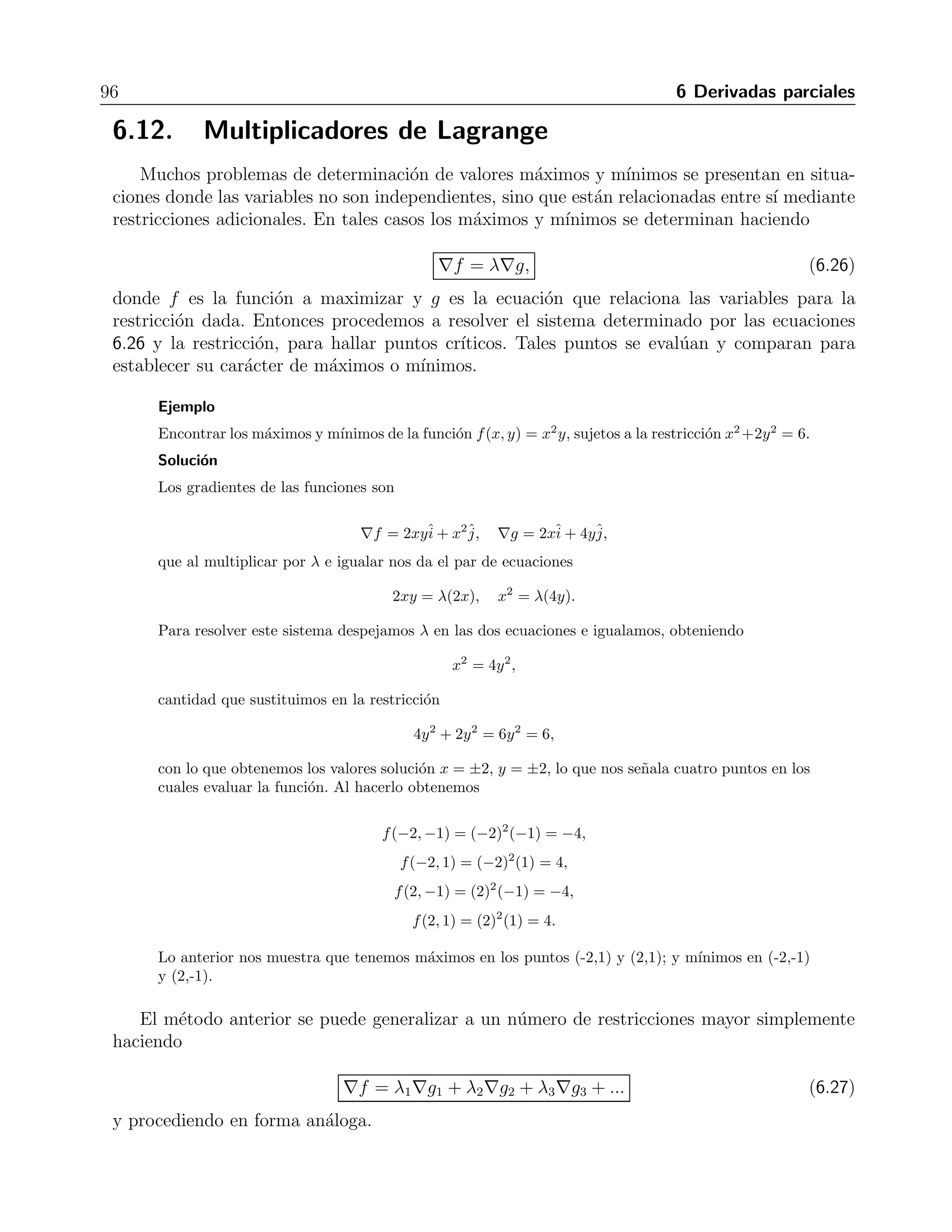 6.11 Extremos de una funci´on definida sobre un dominio restringido 95 
∂f 
∂x 
= 2xy(4 − x − y) + xy2(−1), 
∂f 
∂y 
= x2(4 − x − y) − x2y. 
Igualando a cero y resolviendo, encontramos puntos cr´ıticos en (0,0) y (2,1). 
Ahora analizaremos las rectas que forman la frontera del dominio examinado. En la recta x = 0 
tenemos que f(0, y) = 0, o sea que no hay valores m´aximos o m´ınimos locales. Esto mismo pasa 
en la recta y = 0. Por ´ulimo, en la recta x + y = 6, la funci´on se vuelve f(x, x) = x2(6 − x)(4 − 
x − (6 − x) = −12x2 + 2x3. Derivando esta ´ulima funci´on encontramos f(x) = −24x+ 2x3, que 
al igualar a cero y resolver nos da el punto cr´ıtico (4,2). 
Los valores de la funci´on en estos puntos son 
f(0, 0) = 0, 
f(2, 1) = (2)2(1)(4 − 2 − 1) = 4, 
f(4, 2) = (4)2(2)(4 − 4 − 2) = −64. 
De los valores anteriores concluimos que el punto (2,1) es el m´aximo absoluto, mientras que el 
punto (4,2) es el m´ınimo absoluto. 
Ejercicios 
Encontrar los extremos absolutos de las funciones dadas en los dominios indicados. 
1. f(x, y) = 2x2 − 4x + y2 − 4y + 1 en la regi´on triangular encerrada por las rectas x = 0, 
y = 2 y y = 2x en el primer cuadrante R: M (0,0), m (1,2) 
2. f(x, y) = x2 − xy + y2 + 1 en la regi´on encerrada por las rectas x = 0, y = 4 y y = x 
R: M (0,4) y (4,4), m (0,0) 
3. f(x, y) = x2 + y2 en la regi´on encerrada por x = 0, y = 0 y y + 2x = 2 en el primer 
cuadrante R: M (0,2), m (0,0) 
4. f(x, y) = x2 + xy + y2 − 6x en la regi´on 0 ≤ x ≤ 5, −3 ≤ y ≤ 3 
R: M (5,3), m (9/2,-3) y (5,-5/2) 
5. f(x, y) = x2 + xy + y2 − 6x + 2 en la regi´on 0 ≤ x ≤ 5, −3 ≤ y ≤ 1 R: M (0,-3), m (4,-2) 
6. f(x, y) = 48xy − 32x3 − 24y2 en la regi´on 1 ≤ x ≤ 3, −π/4 ≤ y ≤ π/4 
R: M (1,π/4), m (3,-π/4) 
7. f(x, y) = 4x − 8xy + 2y + 1 en la regi´on del primer cuadrante encerrada por x = 0, y = 0 
y x + y = 1 R: M (2,0), m (1,±π/4) y (3,±π/4) 
8. f(x, y) = x − x2 + y2 sobre el rectangulo ´[1, 2] × [0, 1]. R: M (1,1), m (2,0) 
 
 
 
 
9. f(x, y) = x + 2y sobre el disco x2 + y2 ≤ 1. R: M ( 
1/5, 
4/5), m (− 
1/5,− 
4/5) 
10. f(x, y) = xy − x3y2 sobre el cuadrado [0, 1] × [0, 1]. R: M (1/ 
√ 
3, 1), m (0,0) y (1,1) 
11. f(x, y) = xy(1 − x − y) sobre el tri´angulo de v´ertices en (0,0), (1,0) y (0,1). 
R: M (1/3,1/3), m(1,1) 
12. f(x, y) = senx cos y sobre la regi´on triangular encerrada por los ejes coordenados y la recta 
x + y = 2π. R: M (3π/2, π), (π/2, 0) y (π/2, 2π), m (π/2, π), (3π/2, 0) y (3π/2, 2π) 
 