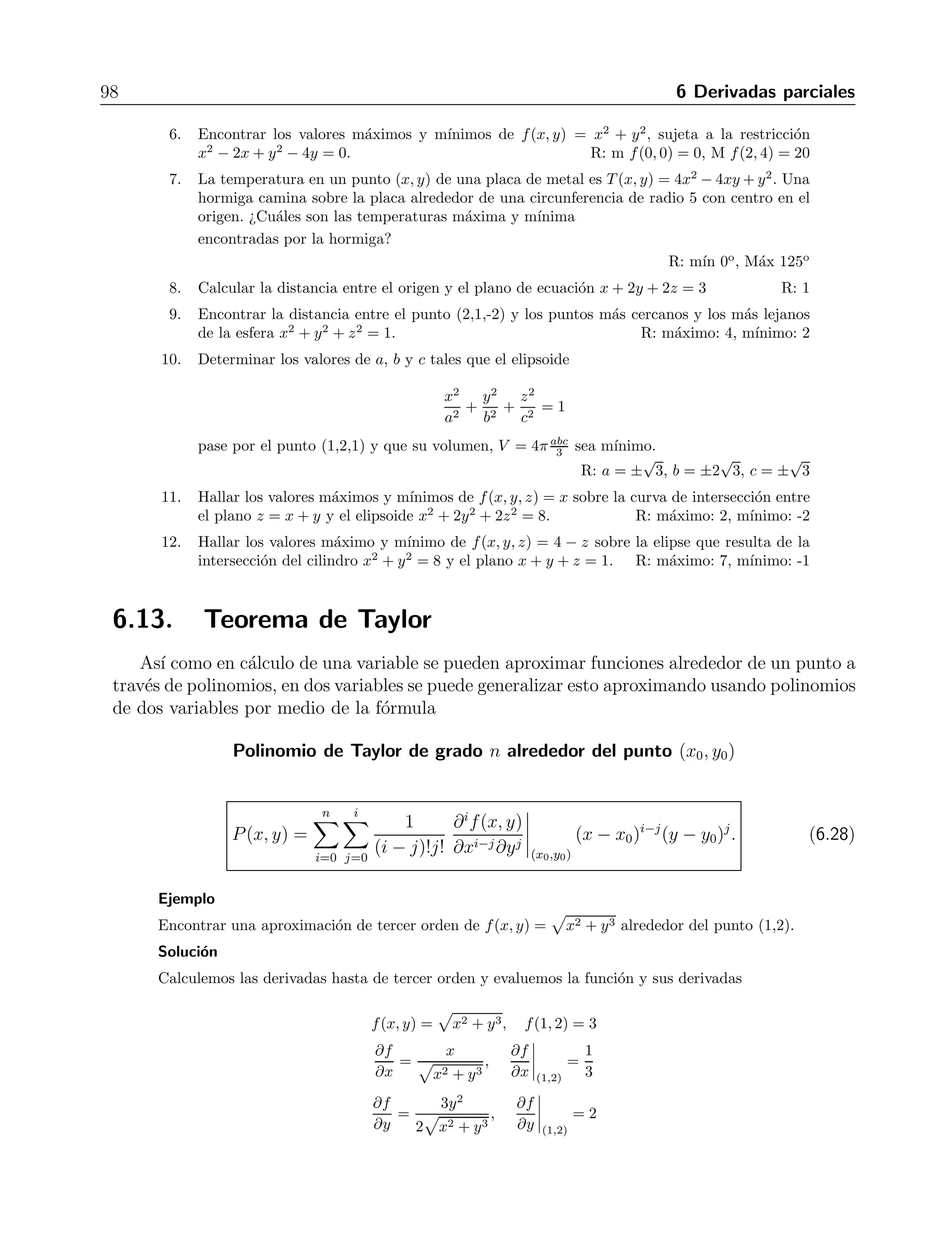 6.12 Multiplicadores de Lagrange 97 
Ejemplo 
Encontrar los m´aximos y m´ınimos de la funci´on f(x, y, z) = 3x−y−3z, sujetos a las restricciones 
x + y − z = 0 y x2 + 2z2 = 1. 
Soluci´on 
Los gradientes de las funciones son 
∇f = 3ˆi 
−ˆj 
− 3ˆk, ∇g1 =ˆi 
+ˆj 
− ˆk, ∇g2 = 2xˆi 
+ 4zˆj. 
Para resolver, introducimos λ1 y λ2, e igualamos en la forma 
∇f = λ1g1 + λ2g2, 
que al igualar componente a componente nos da las igualdades 
3 = λ1 + 2xλ2, −1 = λ1 + 0λ2, −3 = −λ1 + 4zλ2, 
de donde obtenemos, al eliminar λ1 y λ2, 
z = −x 
2 
. 
Sustituyendo esto en la segunda restricci´on obtenemos 
x2 + 2 
−x 
2 
 
= 1, 
que al sustituir en la primera restrici´on nos da los siguientes puntos cr´ıticos 
P1 = 
 
2 
3 
, 
√1 
6 
,−√1 
6 
 
, P2 = 
 
− 
 
2 
3 
,−√1 
6 
, 
√1 
6 
 
. 
Ahora evaluamos la funci´on para localizar los m´aximos y m´ınimos 
f(P1) = 3 
 
2 
3 
− √1 
6 
+ 3 
√1 
6 
= 
√8 
6 
, 
f(P2) = −3 
 
2 
3 
+ 
√1 
6 
− 3 
√1 
6 
= −√8 
6 
. 
As´ı pues, el punto P1 es un m´aximo, y P2 es un m´ınimo. 
Ejercicios 
1. Encontrar los puntos sobre la elipse x2 + 2y2 = 1, donde f(x, y) = xy alcanza sus valores 
extremos. R: (±√1 
2 
, 1 
2 ) 
2. Hallar el valor maximo ´de f(x, y) = 49 − x2 − y2 sobre la recta x + 3y = 10. R: 39 
√ 
3. Hallar los puntos sobre la curva xy2 = 54 m´as cercanos al origen. R: (3,±3 
2) 
4. Calcular las dimensiones de la lata cil´ındrica circular recta y cerrada con menor superficie 
cuyo volumen sea de 16 π cm3. R: r = 2 cm, h = 4 cm 
5. Determinar las dimensiones del rect´angulo de mayor ´area que puede inscribirse en la elipse 
x2 
16 + y2 
9 = 1 con lados paralelos a los ejes coordenados. R: l = 4 
√ 
2, h = 3 
√ 
2 
 