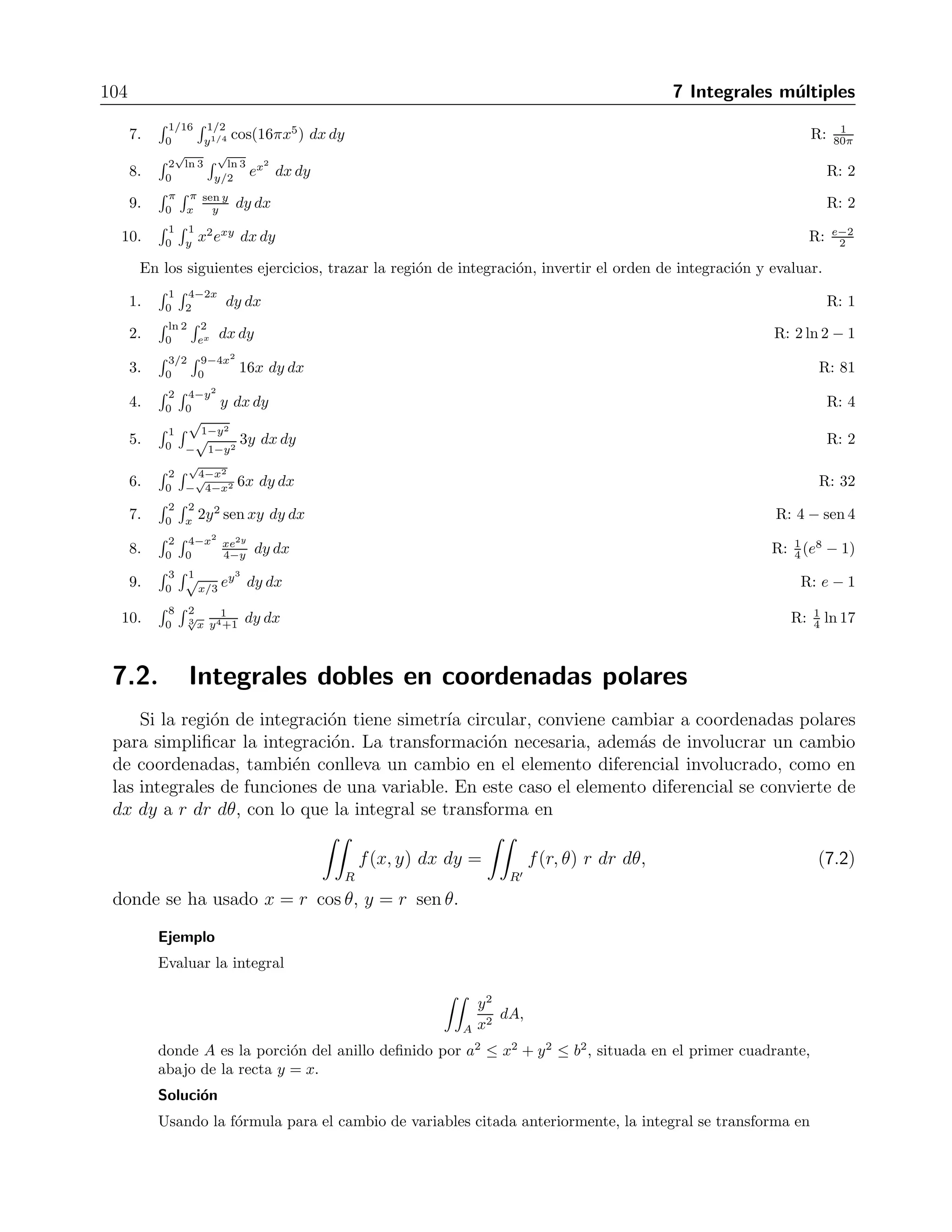 7.1 Integrales dobles 103 
que despu´es de integrar la primera vez nos da 
I = 
 1 
0 
 
x2y 
2 
 
x=1 
x=y 
dy = 
 1 
0 
(1 − y2)y 
2 
dy = 
 
y2 
4 
− y4 
8 
 
1 
0 
= 
1 
8 
. 
Ejercicios 
Evaluar la integral doble indicada sin utilizar el m´etodo iterativo 
1. 
 
R dA, donde R es el rect´angulo [−1, 3] × [−4, 3]. R: 20 
2. 
 
T (x + y) dA, donde T es el paralelogramo de v´ertices en (2,2), (1,-1), (-2,-2) y (-1,1). R: 0 
3. 
 
x2+y2≤1(4x2y3 − x + 5) dA R: 5π 
4. 
 
|x|+|y|≤1(a − 
 
x2 + y2) dA R: πa3 
3 
5. 
 
(1 − x − y) dA, donde T es el tri´angulo de v´ertices en (0,0), (1,0) y (0,1). R: 1 
T 6 
Evaluar por iteraci´on las integrales dobles indicadas. 
1. 
 
22(x2 + y2) dA, donde R es el rect´angulo [0, a] × [0, b]. R: ab(a+b) 
R3 
2. 
 
S(sen x + cos y) dA, donde S es el cuadrado [0, π/2] × [0, π/2]. R: π 
3. 
 
R xy2 dA, donde R es la regi´on del primer cuadrante limitada por las curvas y = x2 y x = y2. R: 3 
56 
4. 
 
D lnx dA, donde D es la regi´on del primer cuadrante limitada por la recta 2x+2y = 5 y la hip´erbola 
xy = 1. R: 33 
8 ln 2 − 45 
16 
5. 
 
R 
x 
ey dA, donde T es la regi´on definida por 0 ≤ x ≤ 1, x2 ≤ y ≤ x. R: e−2 
y 2 
Integrar f(x, y) sobre la regi´on dada. 
1. f(x, y) = x 
y sobre la regi´on del primer cuadrante acotada por las rectas y = x, y = 2x, x = 1, x = 2 
R: 3 
2 ln 2 
2. f(x, y) = x2 + y2 sobre la regi´on triangular con v´ertices (0,0), (1,0) y (0,1) R: 1 
6 
3. f(x, y) = y − 
√ 
x sobre la regi´on triangular cortada desde el primer cuadrante del plano xy por la recta 
x + y = 1 R: − 1 
10 
4. f(x, y) = y − 2x2 sobre la regi´on acotada por el cuadrado |x| + |y| = 1 R: −2 
3 
5. f(x, y) = xy sobre la regi´on acotada por las rectas y = x, y = 2x y x + y = 2 R: 13 
81 
Trazar la regi´on de integraci´on y evaluar cada integral. 
1. 
 3 
0 
 2 
0 (4 − y2) dy dx R: 16 
2. 
 0 
−1 
 1 
−1(x + y + 1) dx dy R: 1 
3. 
 π 
0 
 x 
x seny dydx R: 2+π 
0 2 
4. 
 ln 8 
1 
 ln y 
0 ex+y dx dy R: 8 ln 8 
5. 
 1 
0 
 y2 
0 3y3exy dx dy R: e − 2 
6. 
 π/3 
−π/3 
 sec y 
0 3 cosy dxdy R: 2π 
 