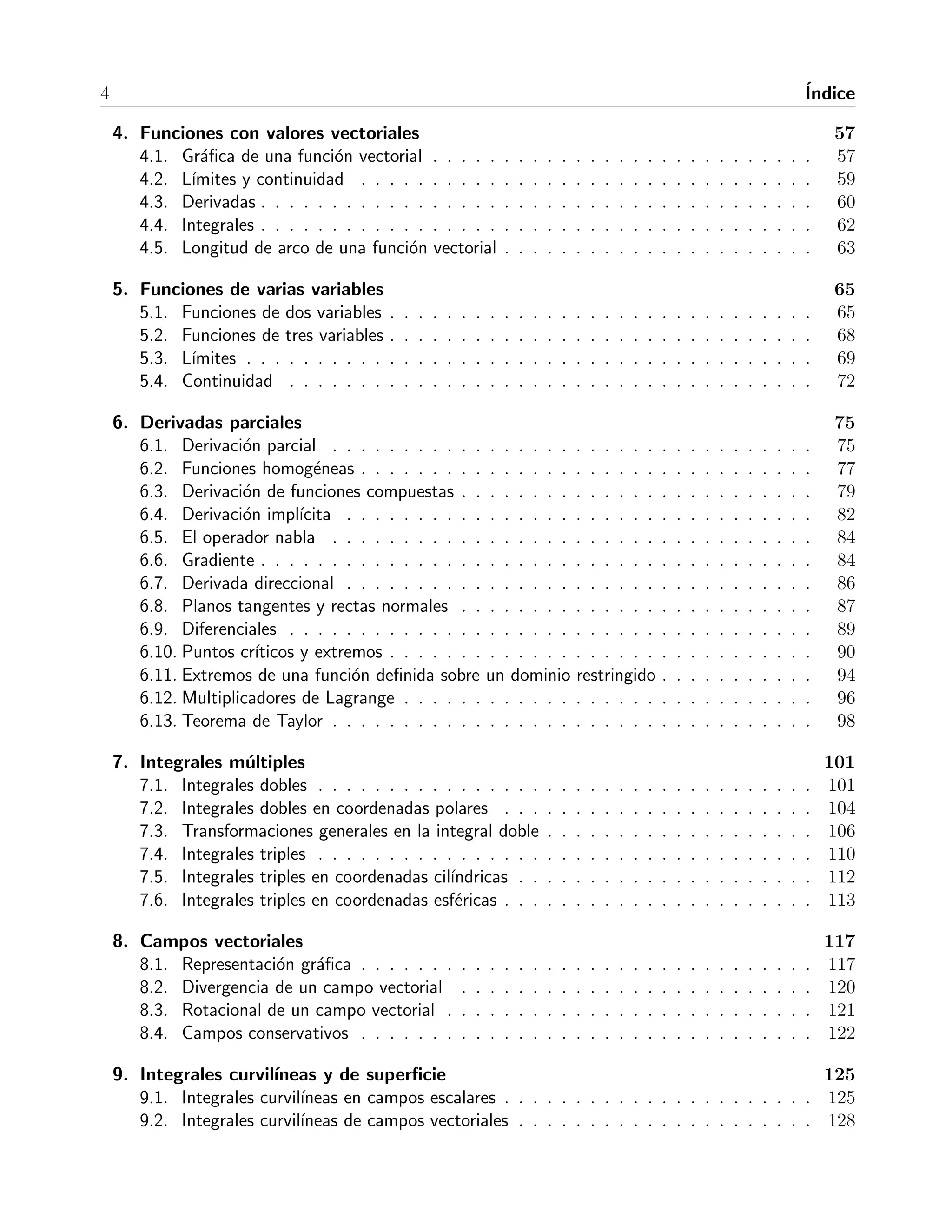 4 ´Indice 
4. Funciones con valores vectoriales 57 
4.1. Gr´afica de una funci´on vectorial . . . . . . . . . . . . . . . . . . . . . . . . . . . 57 
4.2. L´ımites y continuidad . . . . . . . . . . . . . . . . . . . . . . . . . . . . . . . . 59 
4.3. Derivadas . . . . . . . . . . . . . . . . . . . . . . . . . . . . . . . . . . . . . . . 60 
4.4. Integrales . . . . . . . . . . . . . . . . . . . . . . . . . . . . . . . . . . . . . . . 62 
4.5. Longitud de arco de una funci´on vectorial . . . . . . . . . . . . . . . . . . . . . . 63 
5. Funciones de varias variables 65 
5.1. Funciones de dos variables . . . . . . . . . . . . . . . . . . . . . . . . . . . . . . 65 
5.2. Funciones de tres variables . . . . . . . . . . . . . . . . . . . . . . . . . . . . . . 68 
5.3. L´ımites . . . . . . . . . . . . . . . . . . . . . . . . . . . . . . . . . . . . . . . . 69 
5.4. Continuidad . . . . . . . . . . . . . . . . . . . . . . . . . . . . . . . . . . . . . 72 
6. Derivadas parciales 75 
6.1. Derivaci´on parcial . . . . . . . . . . . . . . . . . . . . . . . . . . . . . . . . . . 75 
6.2. Funciones homog´eneas . . . . . . . . . . . . . . . . . . . . . . . . . . . . . . . . 77 
6.3. Derivaci´on de funciones compuestas . . . . . . . . . . . . . . . . . . . . . . . . . 79 
6.4. Derivaci´on impl´ıcita . . . . . . . . . . . . . . . . . . . . . . . . . . . . . . . . . 82 
6.5. El operador nabla . . . . . . . . . . . . . . . . . . . . . . . . . . . . . . . . . . 84 
6.6. Gradiente . . . . . . . . . . . . . . . . . . . . . . . . . . . . . . . . . . . . . . . 84 
6.7. Derivada direccional . . . . . . . . . . . . . . . . . . . . . . . . . . . . . . . . . 86 
6.8. Planos tangentes y rectas normales . . . . . . . . . . . . . . . . . . . . . . . . . 87 
6.9. Diferenciales . . . . . . . . . . . . . . . . . . . . . . . . . . . . . . . . . . . . . 89 
6.10. Puntos cr´ıticos y extremos . . . . . . . . . . . . . . . . . . . . . . . . . . . . . . 90 
6.11. Extremos de una funci´on definida sobre un dominio restringido . . . . . . . . . . . 94 
6.12. Multiplicadores de Lagrange . . . . . . . . . . . . . . . . . . . . . . . . . . . . . 96 
6.13. Teorema de Taylor . . . . . . . . . . . . . . . . . . . . . . . . . . . . . . . . . . 98 
7. Integrales m´ultiples 101 
7.1. Integrales dobles . . . . . . . . . . . . . . . . . . . . . . . . . . . . . . . . . . . 101 
7.2. Integrales dobles en coordenadas polares . . . . . . . . . . . . . . . . . . . . . . 104 
7.3. Transformaciones generales en la integral doble . . . . . . . . . . . . . . . . . . . 106 
7.4. Integrales triples . . . . . . . . . . . . . . . . . . . . . . . . . . . . . . . . . . . 110 
7.5. Integrales triples en coordenadas cil´ındricas . . . . . . . . . . . . . . . . . . . . . 112 
7.6. Integrales triples en coordenadas esf´ericas . . . . . . . . . . . . . . . . . . . . . . 113 
8. Campos vectoriales 117 
8.1. Representaci´on gr´afica . . . . . . . . . . . . . . . . . . . . . . . . . . . . . . . . 117 
8.2. Divergencia de un campo vectorial . . . . . . . . . . . . . . . . . . . . . . . . . 120 
8.3. Rotacional de un campo vectorial . . . . . . . . . . . . . . . . . . . . . . . . . . 121 
8.4. Campos conservativos . . . . . . . . . . . . . . . . . . . . . . . . . . . . . . . . 122 
9. Integrales curvil´ıneas y de superficie 125 
9.1. Integrales curvil´ıneas en campos escalares . . . . . . . . . . . . . . . . . . . . . . 125 
9.2. Integrales curvil´ıneas de campos vectoriales . . . . . . . . . . . . . . . . . . . . . 128 
 