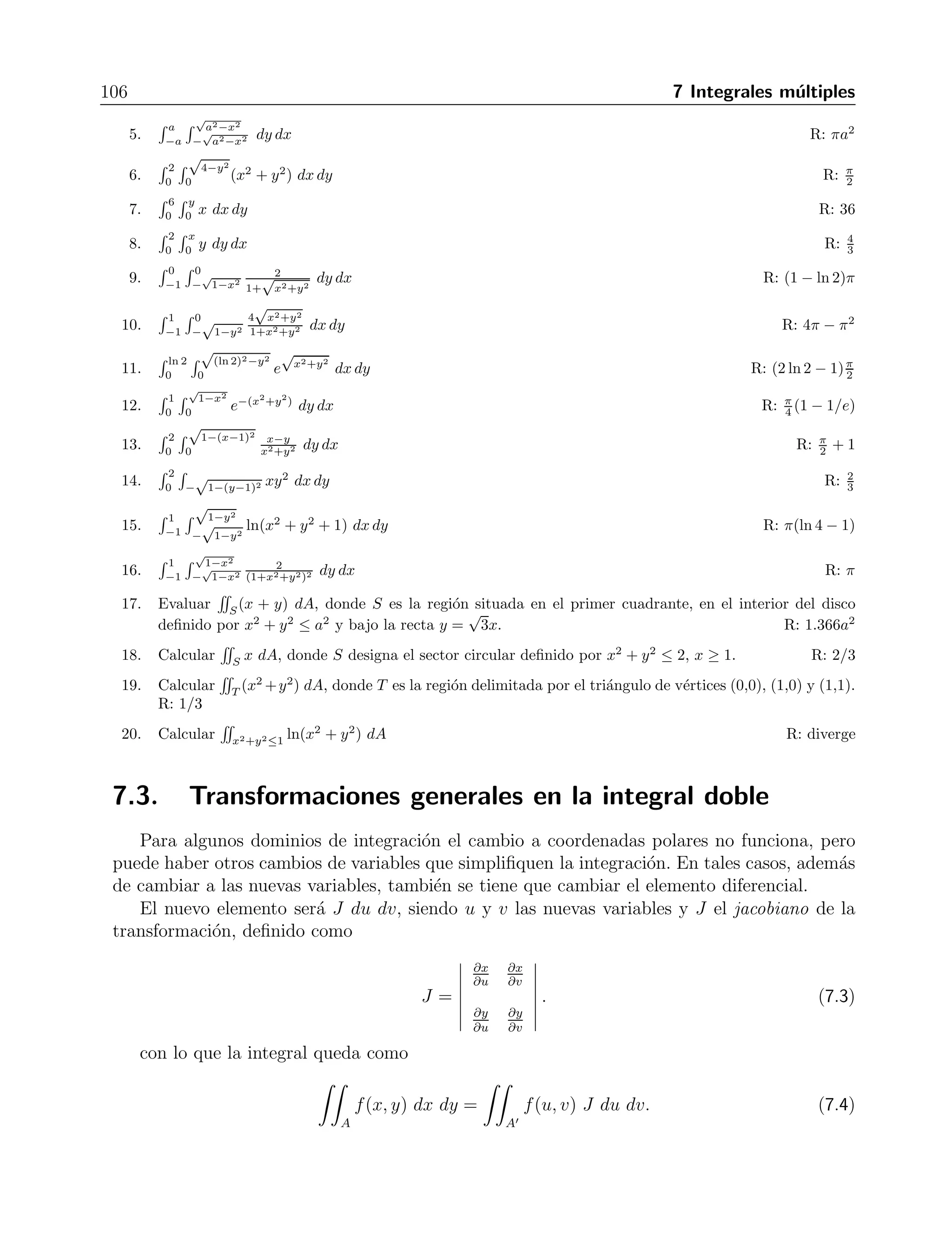 7.2 Integrales dobles en coordenadas polares 105 
 
A 
r2 sen2 θ 
r2 cos2 θ 
dA = 
 
A 
tg2 θ dA. 
Figura 7.2: Regi´on de integraci´on 
Para determinar los l´ımites de integraci´on, hacemos un peque˜no bosquejo de la regi´on de inte-graci 
´on que, como vemos en la figura 7.2, es una secci´on circular que barre θ desde 0 hasta π/4, 
y en la que r va de a hasta b. Entonces la integral se transforma en 
 π/4 
0 
 b 
a 
tg2 θ r dr dθ. 
Al evaluar la primera integral se obtiene 
 π/4 
0 
r2 
2 
 
b 
a 
tg2 θ dθ = 
1 
2 
(b2 − a2) 
 π/4 
0 
(sec2 θ − 1) dθ, 
que al integrar la segunda vez nos da 
 
A 
y2 
x2 dA = 
1 
2 
 
(b2 − a2)(tg θ − θ) 
π/4 
0 
= 
1 
2 
(b2 − a2)(1 − π/4). 
Ejercicios 
Cambiar cada integral por una equivalente en coordenadas polares y evaluar. 
1. 
 1 
−1 
 √ 
1−x2 
dy dx R: π 
0 2 
2. 
 1 
−1 
 √ 
1−x2 
− 
√ 
1−x2 dy dx R: π 
3. 
 1 
0 
√ 
1−y2 
(x2 + y2) dx dy R: π 
0 8 
4. 
 1 
−1 
√ 
1−y2 
− 
 
√ 
(x2 + y2) dy dx R: π 
1−y2 2 
 