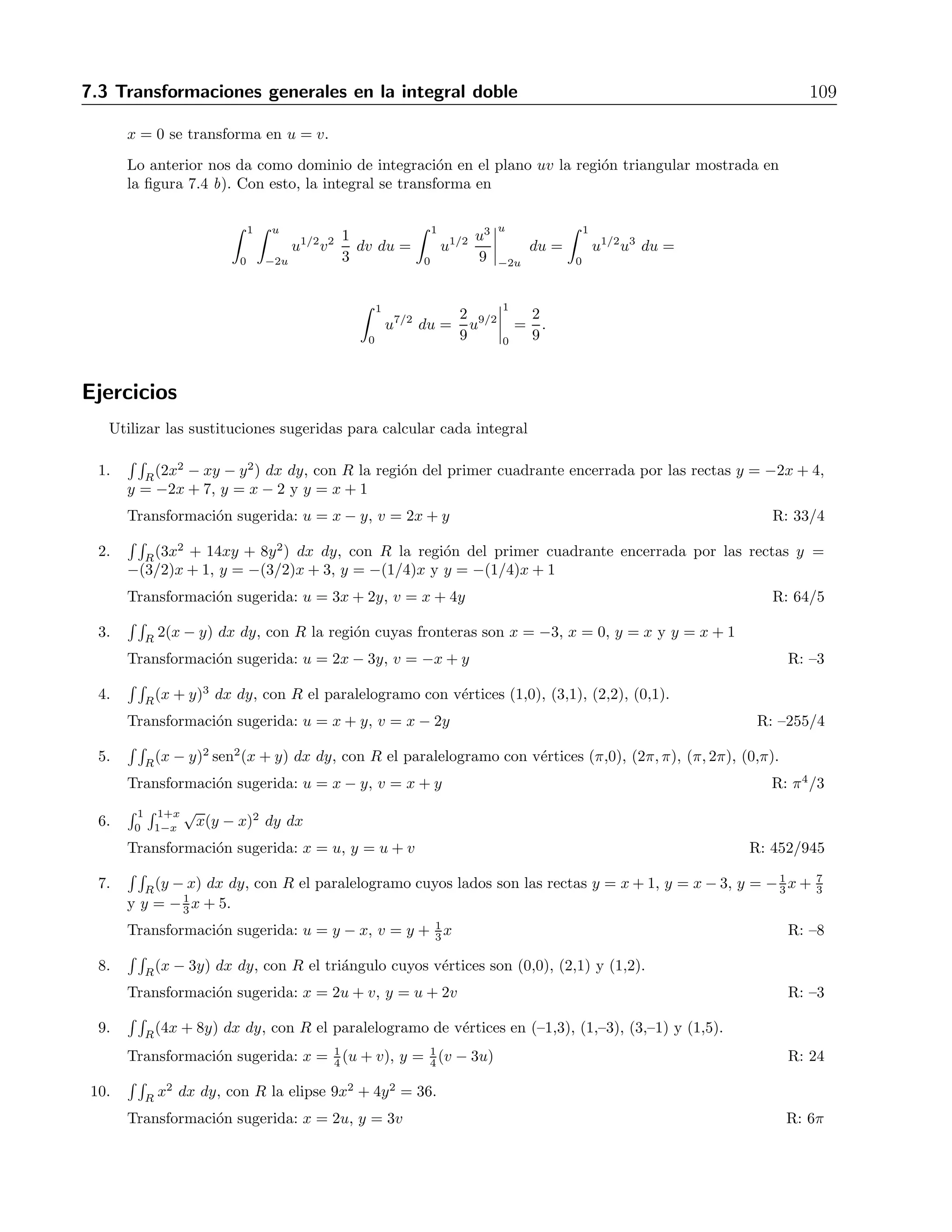 108 7 Integrales m´ultiples 
Como resultado de esta transformaci´on obtenemos un rect´angulo en el plano uv, seg´un se muestra 
en la figura 7.3 b). Con lo anterior, la integral se convierte en 
 2 
0 
 1 
0 
u 2 du dv = 
 2 
0 
u2 
 
1 
0 
dv = 
 2 
0 
1 dv = 2. 
Ejemplo 
Encontrar la integral 
 1 
0 
 1−x 
0 
√ 
x − y(y − 2x)2 dy dx. 
Soluci´on 
El dominio de integraci´on es la regi´on triangular que se muestra en la figura 7.4 a). a). 
Figura 7.4: Transformaci´on para otra integral doble 
Para esta integral, el integrando sugiere la transformaci´on u = x − y, v = y − 2x. Obs´ervese que 
no se tomaron potencias o ra´ıces, para que s´olo haya funciones de primer grado al momento de 
manipular los l´ımites de integraci´on y al calcular el jacobiano. Resolviendo para x y y obtenemos 
x = u 
3 
− v 
3 , y = 2u 
3 + v 
3 , con lo cual el jacobiano nos da 
J = 
 
1 
3 
−1 
3 
2 
3 
1 
3 
 
= 
1 
3 
. 
Sustituyendo en los l´ımites de integraci´on encontramos que 
y = 0 se transforma en v = −2u, 
y = 1− x se transforma en u = 1, 
 