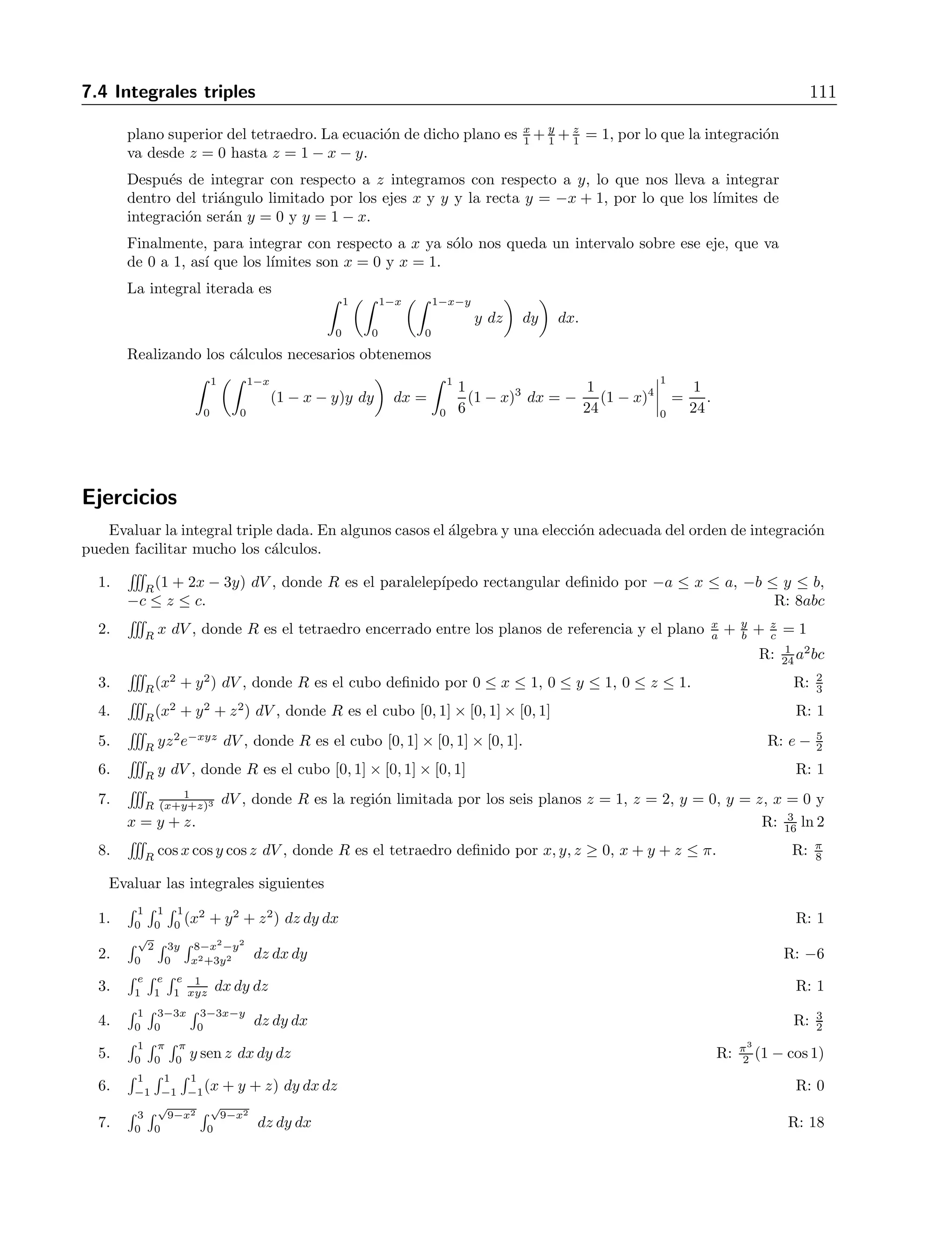 110 7 Integrales m´ultiples 
7.4. Integrales triples 
La integral triple de una funci´on de tres variables se construye en forma an´aloga a la integral 
doble. En este caso no hay ya una interpretaci´on geom´etrica como en la integral doble, aunque 
se le pueden dar diversas interpretaciones f´ısicas que ayudan a comprender este concepto. En 
nuestro caso la trataremos ´unicamente como una generalizaci´on. Se define la integral triple por 
medio del l´ımite 
 
V 
f(x, y, z) dV = l´ım 
n→∞ 
n 
i=1 
f(xi, yj, zk) ΔVijk. (7.5) 
La evaluaci´on de una integral triple se puede hacer tambi´en por medio de una integral 
iterada. Nuevamente se recomienda realizar un bosquejo de la regi´on para poder determinar 
los l´ımites de integraci´on correctamente. 
Ejemplo 
Para el volumen V del tetraedro cuyos v´ertices son (0,0,0), (1,0,0), (0,1,0) y (0,0,1), evaluar la 
integral 
 
V 
y dV. 
Soluci´on 
0 
0.2 
0.4 
0.6 
0.8 
1 
0 
0.2 
0.4 
0.6 
0.8 
1 
1 
0.8 
0.6 
0.4 
0.2 
0 
Figura 7.5: El plano x + y + z = 1 limita superiormente al tetraedro 
La figura 7.5 muestra el plano bajo el que se encuentra el volumen de integraci´on. Si decidimos 
integrar primero con respecto a z, el l´ımite inferior es cero, mientras que el l´ımite superior es el 
 