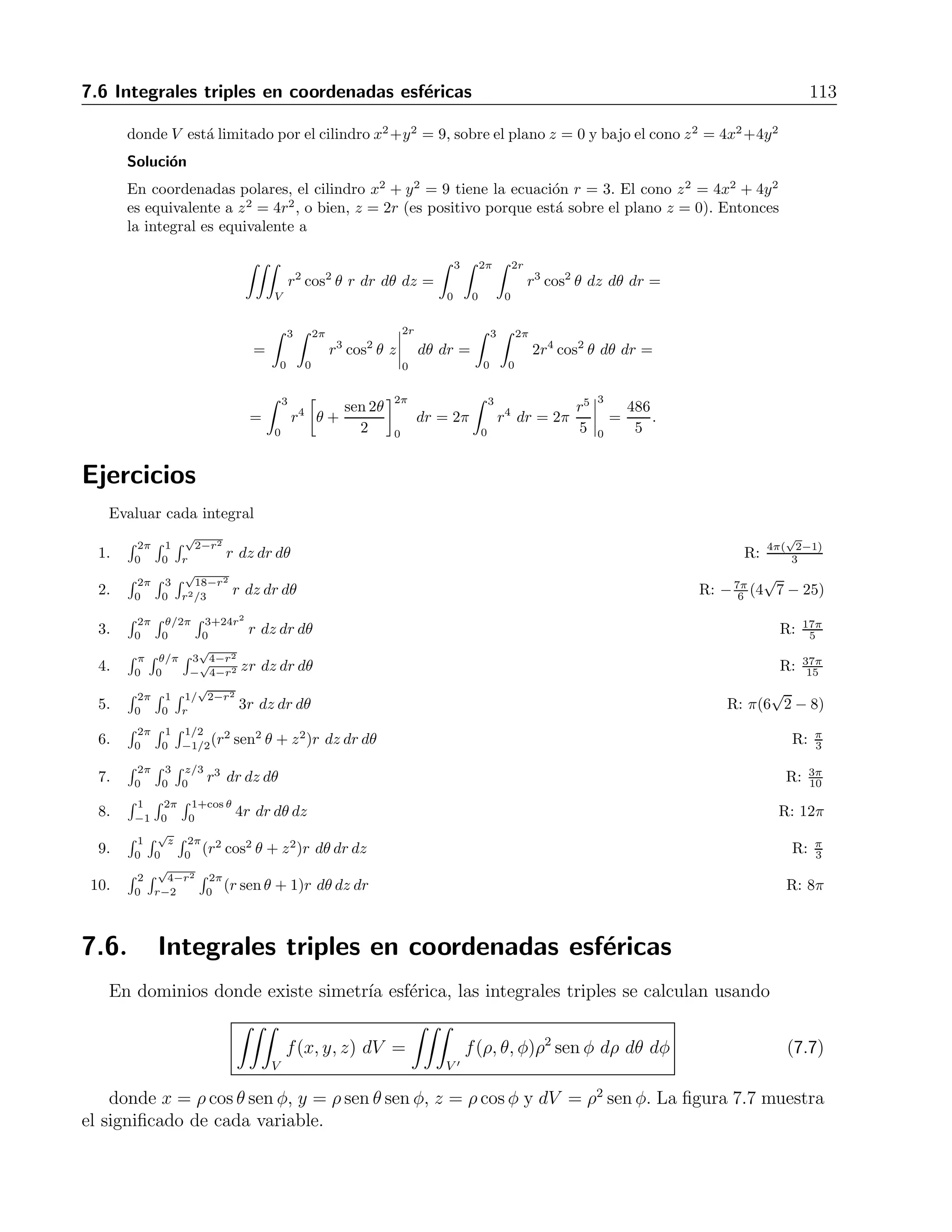 112 7 Integrales m´ultiples 
8. 
 2 
0 
 
√ 
4−y2 
− 
√ 
4−y2 
 2x+y 
dz dx dy R: 16 
0 3 
9. 
 1 
0 
 2−x 
0 
 2−x−y 
dz dy dx R: 7 
0 6 
10. 
 1 
0 
 1−x2 
0 
 4−x2−y 
3 x dzdydx R: 1 
12 
11. 
 π 
0 
 π 
0 
 π 
0 cos(x + y + z) dx dy dz R: 0 
12. 
 e 
1 
 e 
1 
 e 
1 ln x ln y lnz dzdxdy R: 1 
13. 
 π/4 
0 
 ln sec y 
0 
 2z 
−∞ ex dx dz dy R: 1 
2 
− π 
8 
14. 
 7 
0 
 2 
0 
√ 
4−y2 
0 
y 
z+1 dx dy dz R: 8 ln 2 
7.5. Integrales triples en coordenadas cil´ındricas 
Para dominios donde hay simetr´ıa cil´ındrica, las integrales triples se calculan por medio de 
 
V 
f(x, y, z) dV = 
 
V  
f(r, θ, z) r dr dθ dz (7.6) 
donde x = r cos θ, y = r sen θ, z = z y dV = r dr rθ dz. La figura 7.6 muestra el significado 
de cada variable. 
Figura 7.6: Las coordenadas cil´ındricas 
Ejemplo 
Calcular 
 
V 
x2 dV, 
 