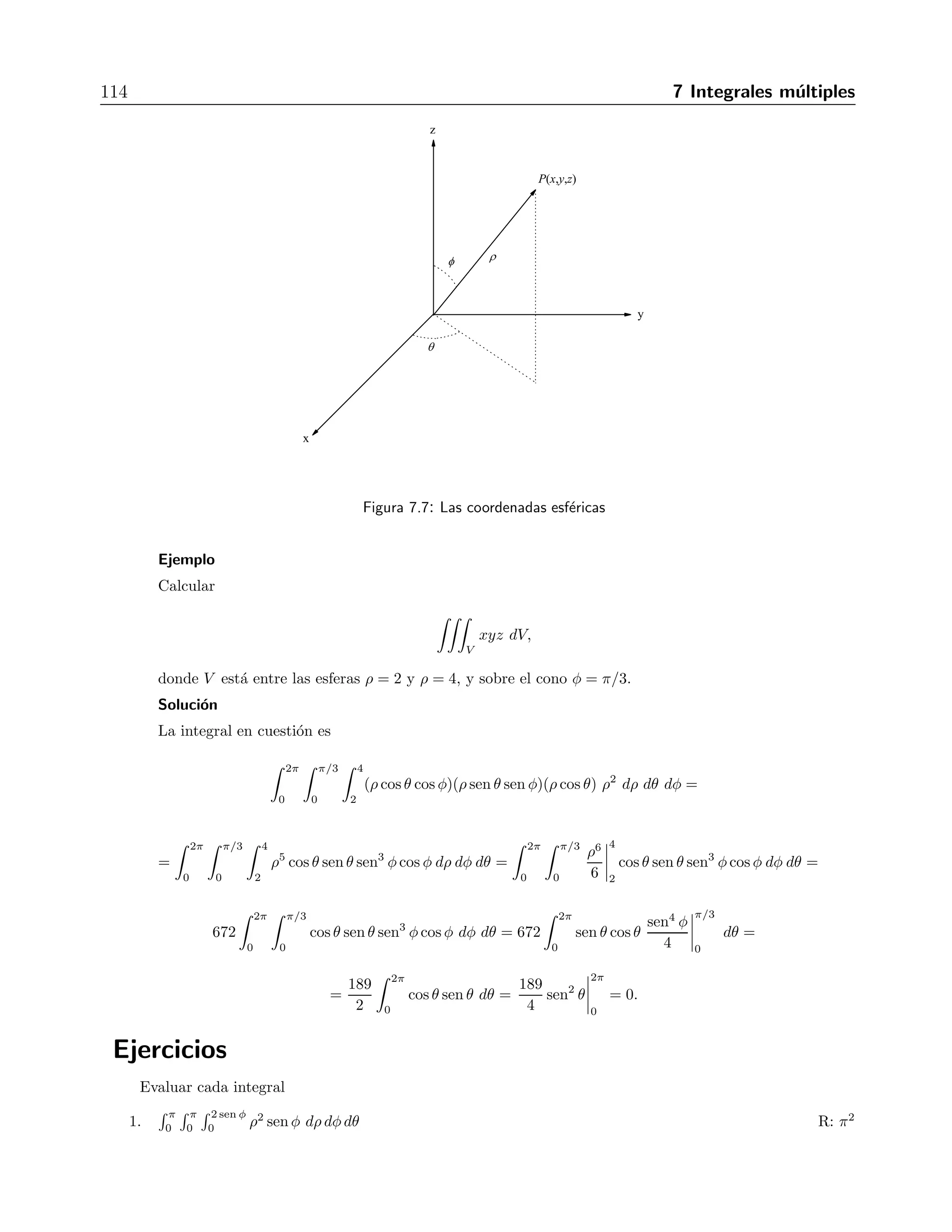 7.6 Integrales triples en coordenadas esf´ericas 113 
donde V est´a limitado por el cilindro x2+y2 = 9, sobre el plano z = 0 y bajo el cono z2 = 4x2+4y2 
Soluci´on 
En coordenadas polares, el cilindro x2 + y2 = 9 tiene la ecuaci´on r = 3. El cono z2 = 4x2 + 4y2 
es equivalente a z2 = 4r2, o bien, z = 2r (es positivo porque est´a sobre el plano z = 0). Entonces 
la integral es equivalente a 
 
V 
r2 cos2 θ r dr dθ dz = 
 3 
0 
 2π 
0 
 2r 
0 
r3 cos2 θ dz dθ dr = 
= 
 3 
0 
 2π 
0 
r3 cos2 θ z 
 
2r 
0 
dθ dr = 
 3 
0 
 2π 
0 
2r4 cos2 θ dθ dr = 
= 
 3 
0 
r4 
 
θ + 
sen 2θ 
2 
2π 
0 
dr = 2π 
 3 
0 
r4 dr = 2π 
r5 
5 
 
3 
0 
= 
486 
5 
. 
Ejercicios 
Evaluar cada integral 
1. 
 2π 
0 
 1 
0 
 √ 
2−r2 
r r dzdrdθ R: 4π( 
√ 
2−1) 
3 
2. 
 2π 
0 
 3 
0 
 √ 
18−r2 
r2/3 r dzdrdθ R: −7π 
6 (4 
√ 
7 − 25) 
3. 
 2π 
0 
 θ/2π 
0 
 3+24r2 
0 r dzdrdθ R: 17π 
5 
4. 
 π 
0 
 θ/π 
0 
√ 
4−r2 
− 
 3 
√ 
4−zr dz dr dθ R: 37π 
r2 15 
5. 
 2π 
0 
 1 
0 
√ 
2−r2 
 1/ 
r 3r dzdrdθ R: π(6 
√ 
2 − 8) 
6. 
 2π 
0 
 1 
0 
 1/2 
−(r2 sen2 θ + z2)r dzdrdθ R: π 
1/23 
7. 
 2π 
0 
 3 
0 
 z/3 
r3 dr dz dθ R: 3π 
0 10 
8. 
 1 
−1 
 2π 
0 
 1+cos θ 
0 4r drdθdz R: 12π 
9. 
 1 
0 
 √ 
z 
0 
 2π 
(r2 cos2 θ + z2)r dθdrdz R: π 
0 3 
10. 
 2 
0 
 √ 
4−r2 
r−2 
 2π 
0 (r sen θ + 1)r dθdz dr R: 8π 
7.6. Integrales triples en coordenadas esf´ericas 
En dominios donde existe simetr´ıa esf´erica, las integrales triples se calculan usando 
 
V 
f(x, y, z) dV = 
 
V  
f(ρ, θ, φ)ρ2 senφ dρ dθ dφ (7.7) 
donde x = ρ cos θ sen φ, y = ρ sen θ sen φ, z = ρ cos φ y dV = ρ2 sen φ. La figura 7.7 muestra 
el significado de cada variable. 
 