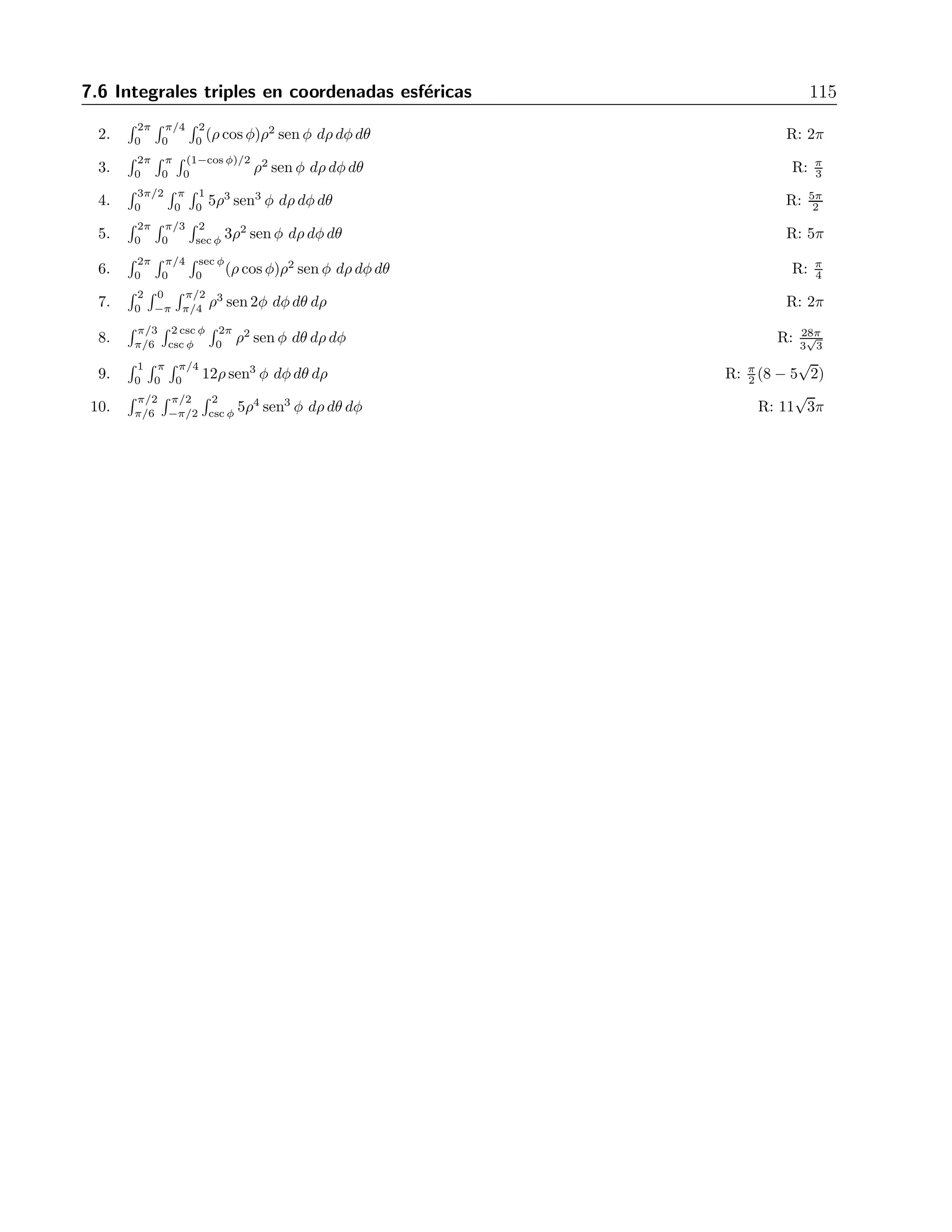 114 7 Integrales m´ultiples 
Figura 7.7: Las coordenadas esf´ericas 
Ejemplo 
Calcular 
 
V 
xyz dV, 
donde V est´a entre las esferas ρ = 2 y ρ = 4, y sobre el cono φ = π/3. 
Soluci´on 
La integral en cuesti´on es 
 2π 
0 
 π/3 
0 
 4 
2 
(ρ cos θ cos φ)(ρ sen θ sen φ)(ρ cos θ) ρ2 dρ dθ dφ = 
= 
 2π 
0 
 π/3 
0 
 4 
2 
ρ5 cos θ sen θ sen3 φ cosφ dρ dφ dθ = 
 2π 
0 
 π/3 
0 
ρ6 
6 
 
4 
2 
cos θ sen θ sen3 φ cosφ dφ dθ = 
672 
 2π 
0 
 π/3 
0 
cos θ sen θ sen3 φ cosφ dφ dθ = 672 
 2π 
0 
sen θ cos θ 
sen4 φ 
4 
 
π/3 
0 
dθ = 
= 
189 
2 
 2π 
0 
cos θ senθ dθ = 
189 
4 
sen2 θ 
 
2π 
0 
= 0. 
Ejercicios 
Evaluar cada integral 
1. 
 π 
0 
 π 
0 
 2 senφ 
0 ρ2 senφ dρdφdθ R: π2 
 