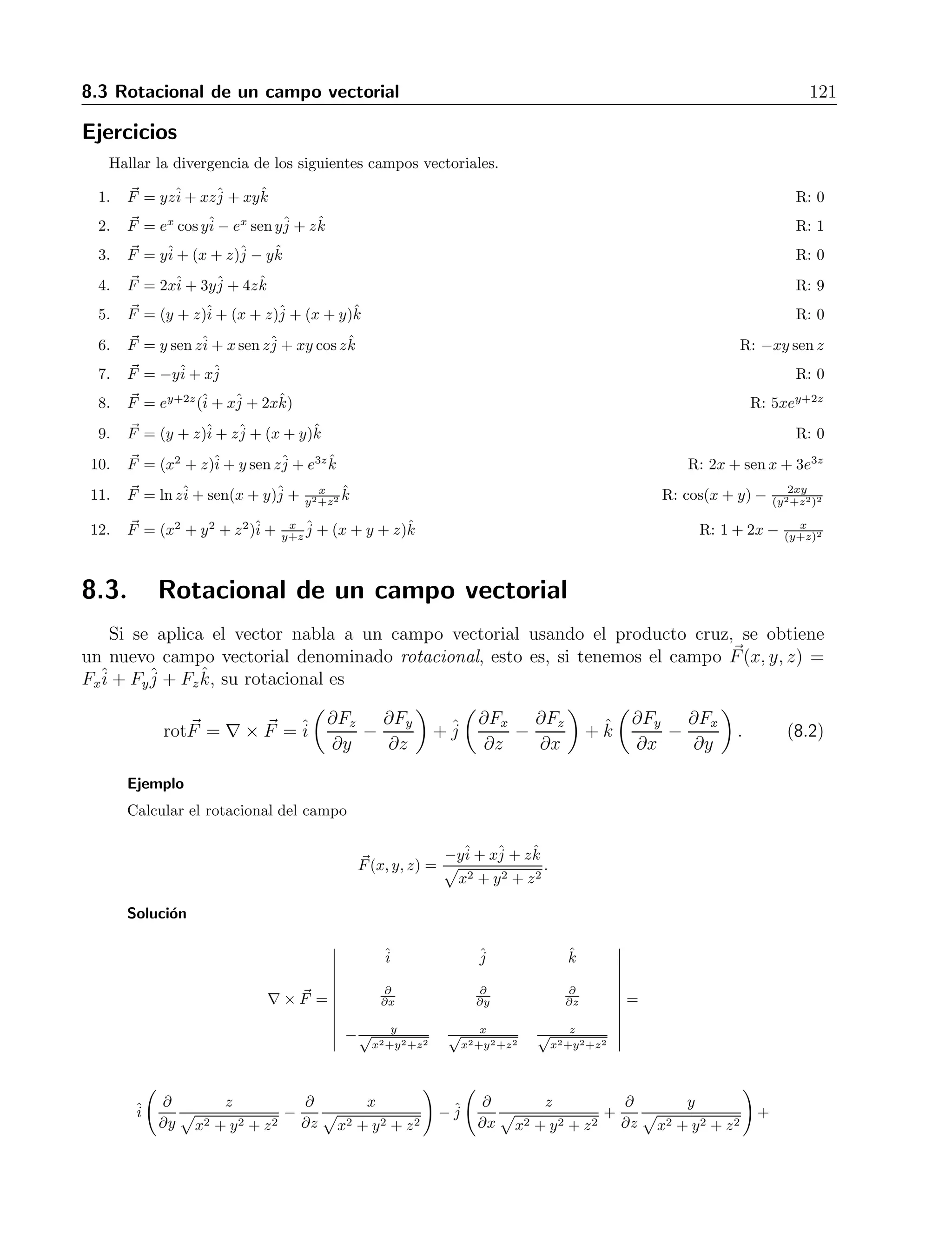 120 8 Campos vectoriales 
4. F = −yˆi 
+ xˆj 
5. F = (y + z)ˆi 
+ zˆj 
+ (x + y)ˆk 
6. F = ex cos yˆi 
− ex sen yˆj 
+ zˆk 
7. F = 2xˆi 
+ 3yˆj 
+ 4zˆk 
8. F = (y + z)ˆi 
+ (x + z)ˆj 
+ (x + y)ˆk 
9. F = ey+2z(ˆi 
+ xˆj 
+ 2xˆk) 
y2+z2 ˆk 
10. F = lnzˆi 
+ sen(x + y)ˆj 
+ x 
11. F = (y + z)ˆi 
+ (x + z)ˆj 
+ (x + y)ˆk 
12. F = (x2 + y2 + z2)ˆi 
+ x 
y+z 
ˆj 
+ (x + y + z)ˆk 
8.2. Divergencia de un campo vectorial 
Cuando tratamos con las derivadas de un campo vectorial, nos encontramos con una amplia 
gama de posibilidades para las mismas. En los campos vectoriales, las que se tomar´an como 
derivadas estar´an relacionadas espec´ıficamente con el vector nabla. Existen dos posibilidades 
para aplicar a un campo vectorial el operador nabla: producto punto y producto cruz. 
Si tomamos el producto ∇ · F, obtenemos un campo escalar al que llamamos divergencia 
del campo vectorial. Esto es, si se tiene F 
(x, y, z) = Fxˆi 
+Fyˆj 
+Fzˆk, la divergencia de F 
viene 
dada por 
divF 
= ∇ · F 
= 
∂Fx 
∂x 
+ 
∂Fy 
∂y 
+ 
∂Fz 
∂z 
. (8.1) 
Este campo escalar tiene como motivaci´on para su definici´on algunos campos vectoriales 
usuales en f´ısica, como lo son: las velocidades de un fluido, las fuerzas gravitacionales y elec-trost 
´aticas, etc. Este campo mide la rapidez con que disminuye la densidad en un punto. 
Ejemplo 
Encontrar la divergencia de el campo 
F(x, y, z) = 
−yˆi 
+ xˆj 
+ zˆk  
x2 + y2 + z2 
. 
Soluci´on 
La divergencia es 
∇ · F = 
∂ 
∂x 
 
− y  
x2 + y2 + z2 
 
+ 
∂ 
∂y 
 
x  
x2 + y2 + z2 
 
+ 
∂ 
∂z 
 
z  
x2 + y2 + z2 
 
= 
= 
xy 
(x2 + y2 + z2)3/2 
− xy 
(x2 + y2 + z2)3/2 + 
(x2 + y2 + z2) − z2 
(x2 + y2 + z2)3/2 = 
x2 + y2 
(x2 + y2 + z2)3/2 . 
 