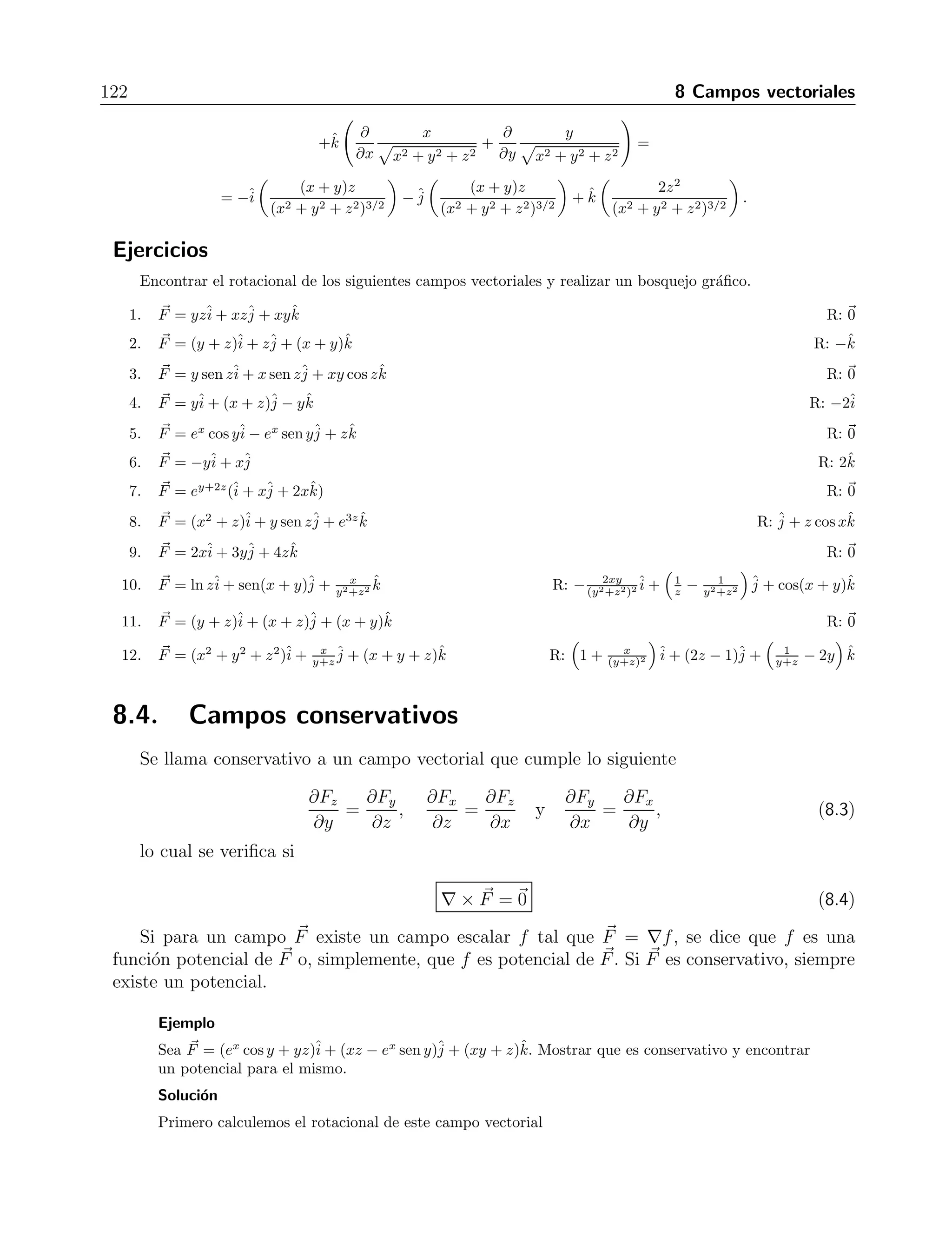8.3 Rotacional de un campo vectorial 121 
Ejercicios 
Hallar la divergencia de los siguientes campos vectoriales. 
j 
1. F = yz+ xz+ xyk ˆˆR: 0 
2. i 
ˆF = ex cos y− ex sen y+ zk ˆR: 1 
j 
ˆi 
ˆ3. F = yˆi 
+ (x + z)ˆj 
− yˆk R: 0 
j 
ˆi 
ˆ4. F = 2xj 
ˆi 
ˆ+ 3y+ 4zk ˆR: 9 
5. F = (y + z)+ (x + z)+ (x + y)k ˆR: 0 
6. F = y sen z+ x sen z+ xy cos zk ˆR: −xy sen z 
7. F = −y+ xR: 0 
j 
ˆi 
ˆj 
ˆi 
ˆ8. F = ey+2z(ˆi 
+ xˆj 
+ 2xˆk) R: 5xey+2z 
9. F = (y + z)ˆi 
+ zˆj 
+ (x + y)ˆk R: 0 
10. F = (x2 + z)ˆi 
+ y sen zˆj 
+ e3zˆk R: 2x + senx+ 3e3z 
11. F = lnzˆi 
+ sen(x + y)ˆj 
+ x 
y2+z2 ˆk R: cos(x + y) − 2xy 
(y2+z2)2 
12. F = (x2 + y2 + z2)ˆi 
+ x 
y+z 
ˆj 
+ (x + y + z)ˆk R: 1 + 2x − x 
(y+z)2 
8.3. Rotacional de un campo vectorial 
Si se aplica el vector nabla a un campo vectorial usando el producto cruz, se obtiene 
j 
ˆi 
ˆun nuevo campo vectorial denominado rotacional, esto es, si tenemos el campo (x, y, z) = 
Fx+ Fy+ Fzk, ˆsu rotacional es 
F 
rot F = ∇× F 
=ˆi 
 
∂Fz 
∂y 
− ∂Fy 
∂z 
 
+ˆj 
 
∂Fx 
∂z 
− ∂Fz 
∂x 
 
+ ˆk 
 
∂Fy 
∂x 
− ∂Fx 
∂y 
 
. (8.2) 
Ejemplo 
Calcular el rotacional del campo 
F(x, y, z) = 
−yˆi 
+ xˆj 
+ zˆk  
x2 + y2 + z2 
. 
Soluci´on 
∇× F = 
 
ˆi 
ˆj 
ˆk 
∂ 
∂x 
∂ 
∂y 
∂ 
∂z 
−√ y 
x2+y2+z2 
√ x 
x2+y2+z2 
√ z 
x2+y2+z2 
 
= 
ˆi  
∂ 
∂y 
z  
x2 + y2 + z2 
− ∂ 
∂z 
x  
x2 + y2 + z2 
 
−ˆj 
 
∂ 
∂x 
z  
x2 + y2 + z2 
+ 
∂ 
∂z 
y  
x2 + y2 + z2 
 
+ 
 