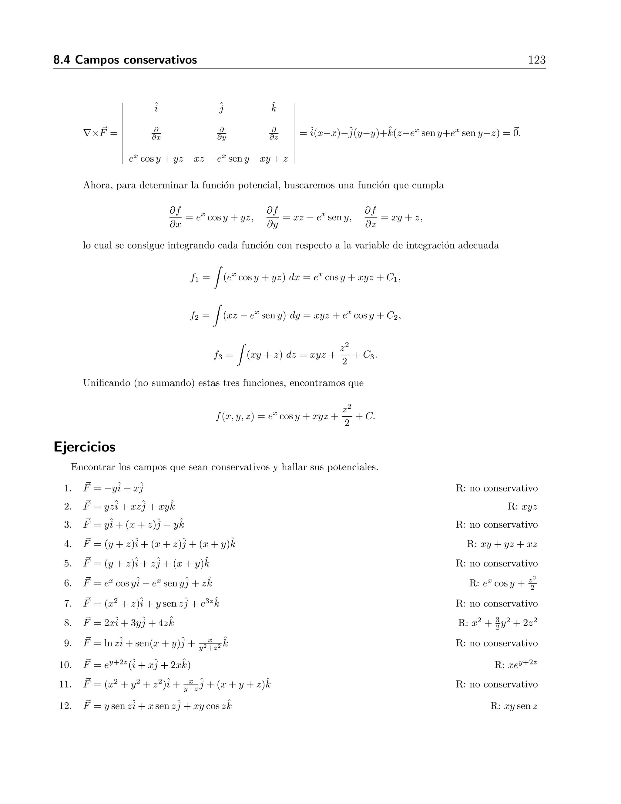 122 8 Campos vectoriales 
+ˆk 
 
∂ 
∂x 
x  
x2 + y2 + z2 
+ 
∂ 
∂y 
y  
x2 + y2 + z2 
 
= 
= −ˆi 
 
(x + y)z 
(x2 + y2 + z2)3/2 
 
−ˆj 
 
(x + y)z 
(x2 + y2 + z2)3/2 
 
+ ˆk 
 
2z2 
(x2 + y2 + z2)3/2 
 
. 
Ejercicios 
Encontrar el rotacional de los siguientes campos vectoriales y realizar un bosquejo gr´afico. 
1. F = yzˆi 
+ xzˆj 
+ xyˆk R: 0 
2. F = (y + z)ˆi 
+ zˆj 
+ (x + y)ˆk R: −ˆk 
3. F = y sen zˆi 
+ x sen zˆj 
+ xy cos zˆk R: 0 
4. F = yˆi 
+ (x + z)ˆj 
− yˆk R: −2ˆi 
5. F = ex cos yˆi 
− ex sen yˆj 
+ zˆk R: 0 
6. F = −y+ xR: j 
ˆj 
ˆi 
ˆ2k 
ˆ7. F = ey+2z(+ x+ 2xk) ˆR: 0 
8. F = (x2 + z)+ y sen z+ e3zk ˆR: + z cos xk 
j 
ˆi 
ˆj 
ˆi 
ˆˆ9. F = 2xˆi 
+ 3yˆj 
+ 4zˆk R: 0 
y2+z2 ˆk R: − 2xy 
10. F = lnzˆi 
+ sen(x + y)ˆj 
+ x 
(y2+z2)2ˆi+ 
 
1 
z 
− 1 
y2+z2 
 
ˆj 
+ cos(x + y)ˆk 
11. F = (y + z)ˆi 
+ (x + z)ˆj 
+ (x + y)ˆk R: 0 
12. F = (x2 + y2 + z2)ˆi 
+ x 
y+z 
ˆj 
+ (x + y + z)ˆk R: 
 
1 + x 
(y+z)2 
 
ˆi 
+ (2z − 1)ˆj 
+ 
 
1 
y+z 
− 2y 
 
ˆk 
8.4. Campos conservativos 
Se llama conservativo a un campo vectorial que cumple lo siguiente 
∂Fz 
∂y 
= 
∂Fy 
∂z 
, 
∂Fx 
∂z 
= 
∂Fz 
∂x 
y 
∂Fy 
∂x 
= 
∂Fx 
∂y 
, (8.3) 
lo cual se verifica si 
∇× F 
= 0 (8.4) 
Si para un campo F existe un campo escalar f tal que F 
= ∇f, se dice que f es una 
funci´on potencial de F 
o, simplemente, que f es potencial de F. Si F es conservativo, siempre 
existe un potencial. 
Ejemplo 
Sea F = (ex cos y + yz)ˆi 
+ (xz − ex sen y)ˆj 
+ (xy + z)ˆk. Mostrar que es conservativo y encontrar 
un potencial para el mismo. 
Soluci´on 
Primero calculemos el rotacional de este campo vectorial 
 