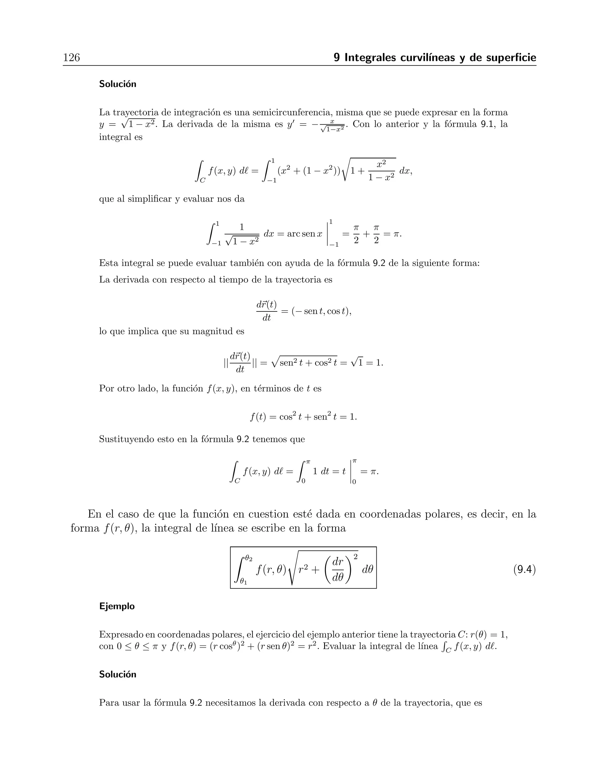 Cap´ıtulo 9 
Integrales curvil´ıneas y de superficie 
En este cap´ıtulo estudiaremos integrales curvil´ıneas y de superficie sobre campos escalares 
y vectoriales, y las relaciones que guardan con las integrales m´ultiples. Tales relaciones nos 
permitir´an pasar las integrales de una a otra forma, para calcularlas en aquella que sea la m´as 
directa posible. 
9.1. Integrales curvil´ıneas en campos escalares 
Cuando se tiene una funci´on vectorial de una variable escalar, como ya vimos, se tiene 
una curva en el plano (o en el espacio). Es posible definir una integral sobre una curva en el 
plano para una funci´on de varias variables llamada integral curvil´ınea, a veces tambi´en llamada 
integral de l´ınea. 
 
C 
f(x, y) d = 
 b 
a 
f(x, y) 
 
1 + 
 
dy 
dx 
2 
dx, (9.1) 
donde se us´o d = 
 
1 + (dy/dx)2. La definici´on anterior tiene como caso especial (cuando 
f(x, y) = 1) a la longitud de arco. 
Cuando la curva C se puede parametrizar en la forma r(t) = x(t)ˆi 
+ y(t)ˆj 
, la integral 
curvil´ınea se calcula con 
 
C 
f(x, y) d = 
 t2 
t1 
 
f(x(t), y(t)) 
dx 
dt 
2 
+ 
 
dy 
dt 
2 
dt, (9.2) 
en donde habr´a que escribir f(x, y) como funci´on de t, y calcular una integral en una sola 
variable. Frecuentemente el punto de inicio y el punto final en la curva coinciden, es decir, la 
curva de integraci´on es cerrada. En tales casos se utiliza para la integral la notaci´on 
 
C 
f(x, y) dx. (9.3) 
Ejemplo 
Sea C la trayectoria r(t) = (cost, sen t), con 0 ≤ t ≤ π; y sea f(x, y) = x2+y2. Evaluar la integral 
de l´ınea 
 
C f(x, y) d. 
 