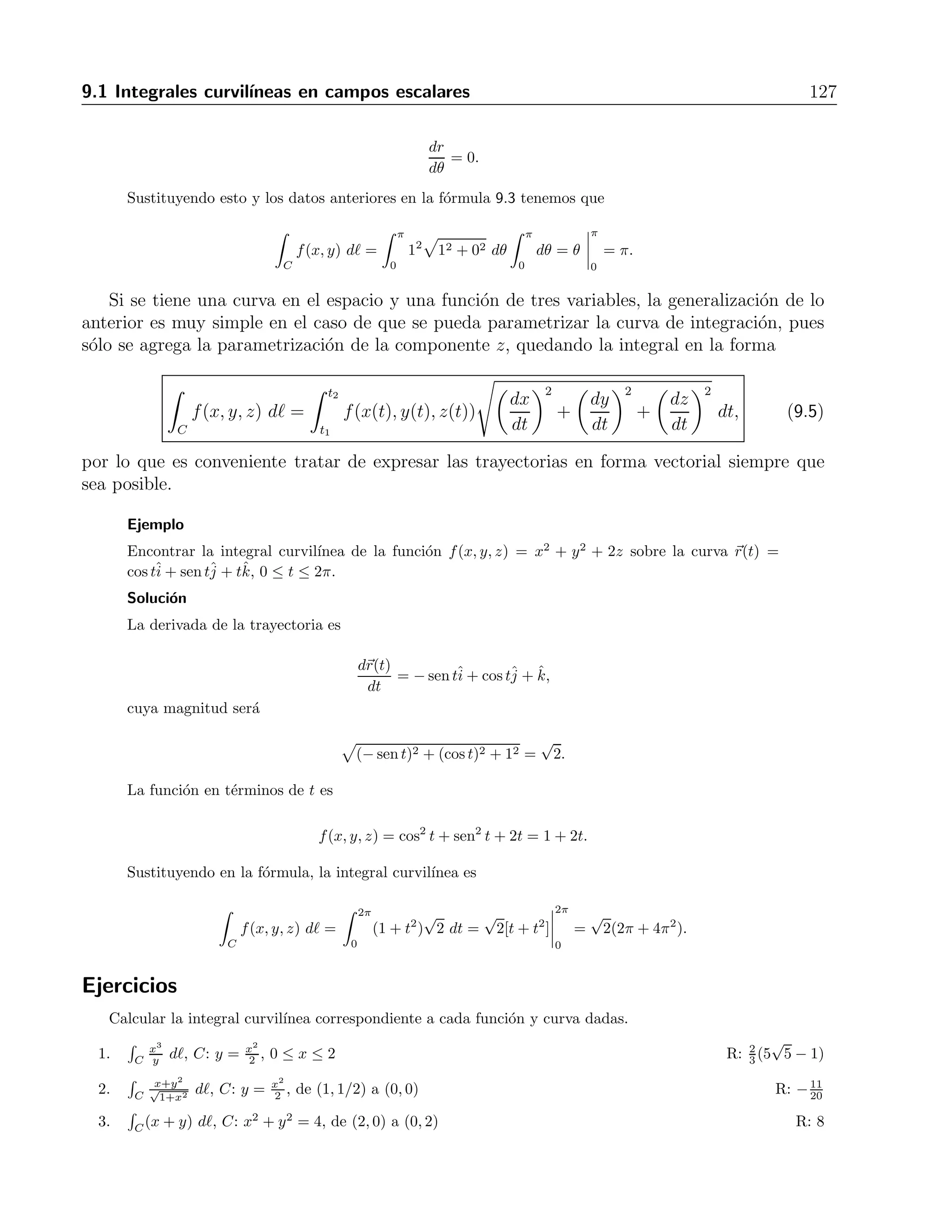 126 9 Integrales curvil´ıneas y de superficie 
Soluci´on 
La trayectoria √ 
de integraci´on es una semicircunferencia, misma que se puede expresar en la forma 
y = 
1 − x2. La derivada de la misma es y = −√ x 
1−x2 . Con lo anterior y la f´ormula 9.1, la 
integral es 
 
C 
f(x, y) d = 
 1 
−1 
 
1 + 
(x2 + (1 − x2)) 
x2 
1 − x2 dx, 
que al simplificar y evaluar nos da 
 1 
−1 
√ 1 
1 − x2 
dx = arcsenx 
 
1 
−1 
= 
π 
2 
+ 
π 
2 
= π. 
Esta integral se puede evaluar tambi´en con ayuda de la f´ormula 9.2 de la siguiente forma: 
La derivada con respecto al tiempo de la trayectoria es 
dr(t) 
dt 
= (−sen t, cos t), 
lo que implica que su magnitud es 
|| dr(t) 
dt 
|| = 
 
sen2 t + cos2 t = 
√ 
1 = 1. 
Por otro lado, la funci´on f(x, y), en t´erminos de t es 
f(t) = cos2 t + sen2 t = 1. 
Sustituyendo esto en la f´ormula 9.2 tenemos que 
 
C 
f(x, y) d = 
 π 
0 
1 dt = t 
 
π 
0 
= π. 
En el caso de que la funci´on en cuestion est´e dada en coordenadas polares, es decir, en la 
forma f(r, θ), la integral de l´ınea se escribe en la forma 
 θ2 
θ1 
f(r, θ) 
 
r2 + 
 
dr 
dθ 
2 
dθ (9.4) 
Ejemplo 
Expresado en coordenadas polares, el ejercicio del ejemplo anterior tiene la trayectoria C: r(θ) = 1, 
con 0 ≤ θ ≤ π y f(r, θ) = (r cosθ)2 + (r sen θ)2 = r2. Evaluar la integral de l´ınea 
 
C f(x, y) d. 
Soluci´on 
Para usar la f´ormula 9.2 necesitamos la derivada con respecto a θ de la trayectoria, que es 
 