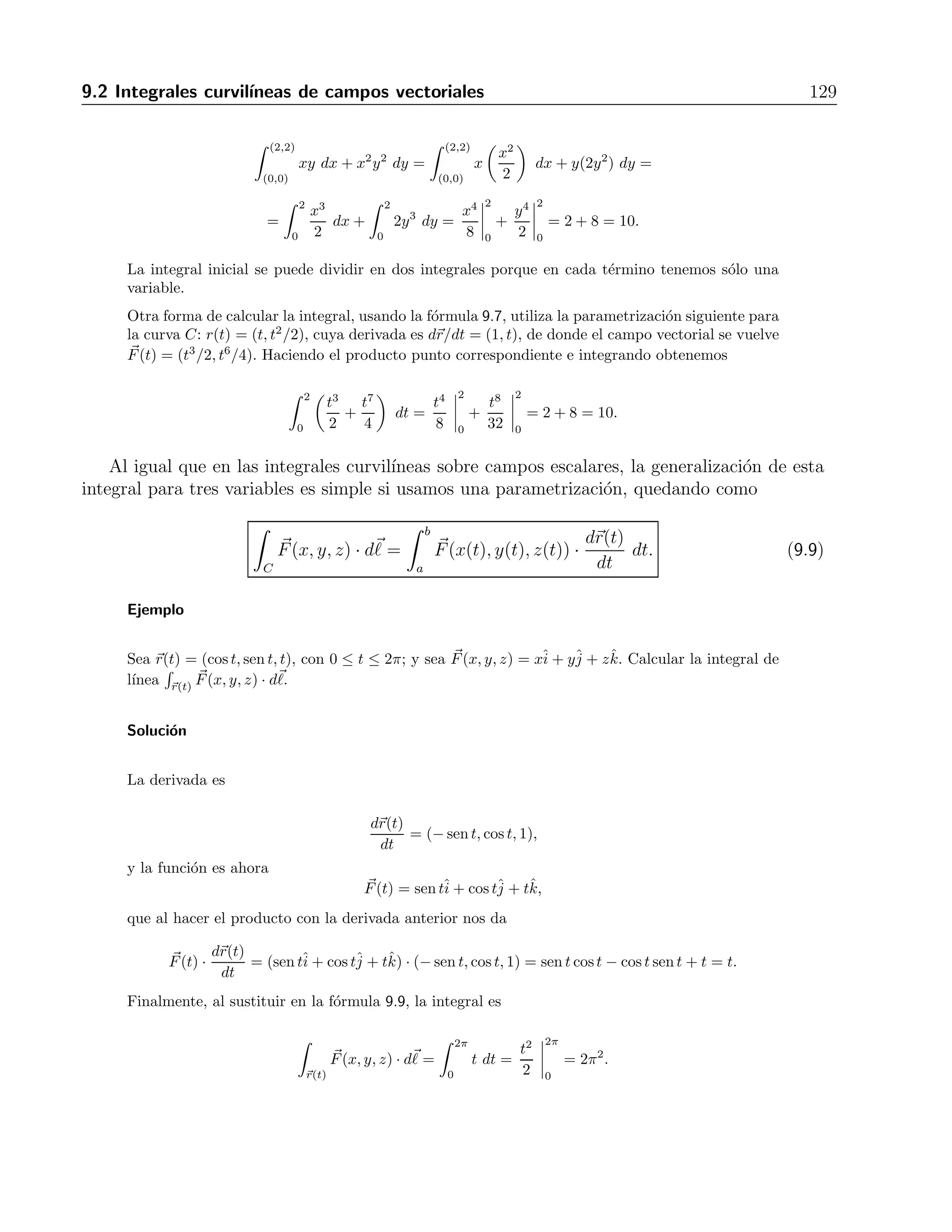 128 9 Integrales curvil´ıneas y de superficie 
4. 
√ 
2, 
 
C(x2 − y) d, C: x2 + y2 = 4, de (0, 2) a ( 
√ 
2) R: 2 
√ 
2 − π 
5. 
 
C(x + y) d, donde C es x = t, y = 1− t, z = 0, desde (0,1,0) hasta (1,0,0) R: 
√ 
2 
6. 
 
C(x − y + z − 2) d, donde C es x = t, y = 1− t, z = 1, desde (0,1,1) hasta (1,0,1) R: − 
√ 
3 
7. 
 
C(xy + y + z) d, donde C es x = 2t, y = t, z = 2− 2t, 0 ≤ t ≤1 R: 8 
8. 
 
C 
 
x2 + y2 d, donde C es x = 4cost, y = 4sent, z = 3t, −2π ≤ t ≤ 2π R: 16 
√ 
13π 
9. 
 
C(x + y + z) d, donde C es el segmento de recta que va de (1,2,3) hasta (0,-1,1) R: 3 
√ 
14 
10. 
 
C 
√ 
3 
x2+y2+z2 d, donde C es x = t, y = t, z = t, 1 ≤ t≤∞ R: 1 
11. 
 
C(x+ 
√ 
y−z2) d, donde C es la trayectoria que va por x = t, y = t2, z = 0, desde (0,0,0) hasta (1,1,0) 
√ 
5+9 
6 
y por x = 1, y = 1, z = t, desde (1,1,0) hasta (1,1,1) R: 5 
12. 
 
C(x+ 
√ 
y−z2) d, donde C es la trayectoria que va por x = 0, y = 0, z = t, desde (0,0,0) hasta (0,0,1), 
por x = 0, y = t, z = 1, desde (0,0,1) hasta (0,1,1) y por x = t, y = 1, z = 1 desde (0,1,1) hasta (1,1,1) 
R: −1 
6 
9.2. Integrales curvil´ıneas de campos vectoriales 
En el caso en que se tiene una trayectoria, pero el integrando es un campo vectorial, la 
integral de l´ınea correspondiente se calcula con 
 
C 
F 
(x, y) · d 
= 
 (x2,y2) 
(x1,y1) 
Fx dx + Fy dy. (9.6) 
Otra forma de calcular la integral curvil´ınea de una funci´on vectorial es 
 
C 
F 
(x, y) · d 
= 
 b 
a 
F(x(t), y(t)) · dr(t) 
dt 
dt. (9.7) 
Cuando C es una curva cerrada, se escribe 
 
C 
F(x, y) · d, (9.8) 
y aunque no se dan los puntos de inicio o final, s´ı es importante establecer el sentido en que se 
recorre la curva de integraci´on. Se toma como positivo el sentido opuesto al de avance de las 
manecillas del reloj. 
Ejemplo 
Calcular la integral curvil´ınea del campo F(x, y) = xyˆi 
+x2y2ˆj 
sobre la curva C, dada por y = x2 
2 , 
0 ≤ x ≤ 2. 
Soluci´on 
La integral se puede calcular con la f´ormula 9.6, haciendo y = x2/2 en el primer t´ermino de la 
integral, y x2 = 2y en el segundo t´ermino, obteniendo 
 
