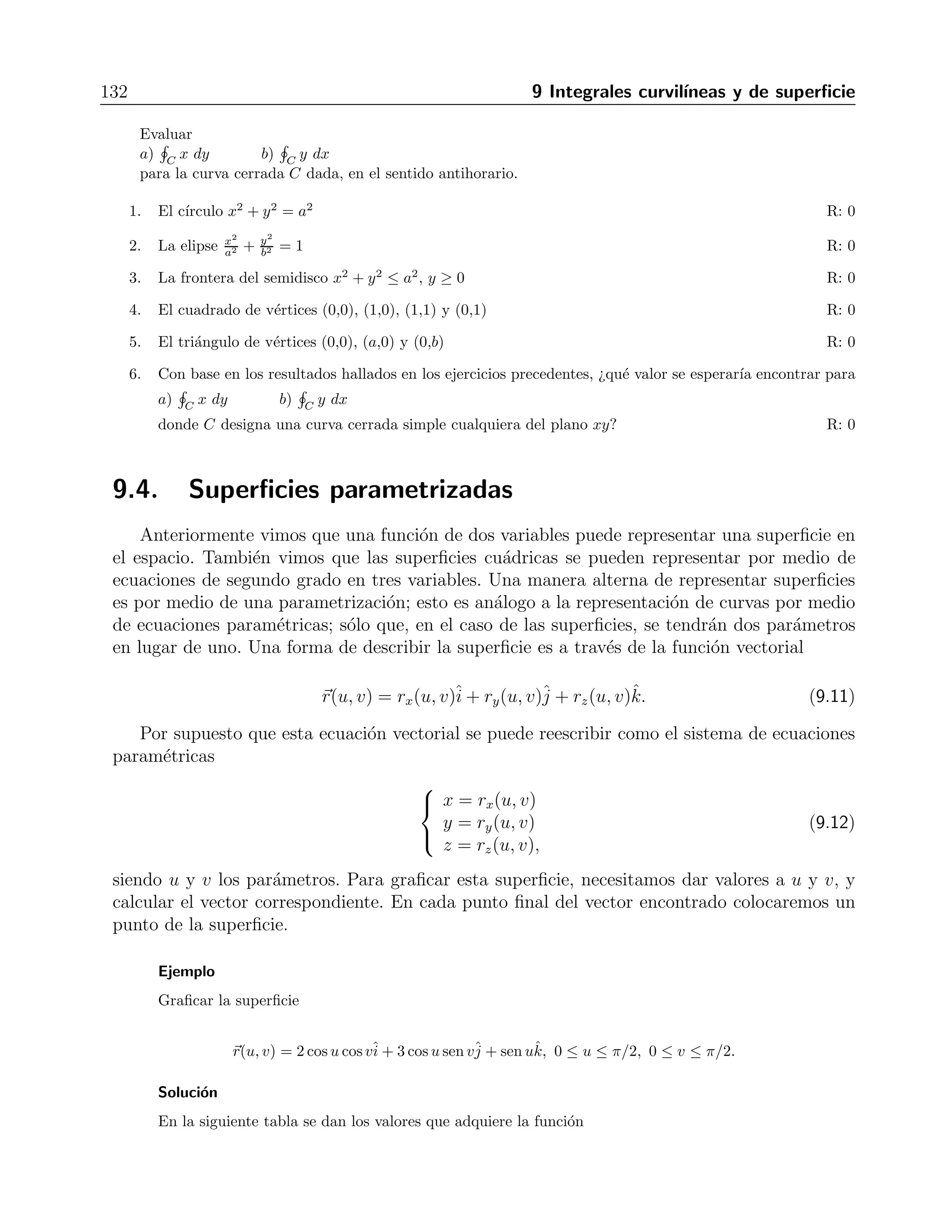 9.3 Integrales curvil´ıneas en campos conservativos 131 
∇× F = 
 
ˆi 
ˆj 
ˆk 
∂ 
∂x 
∂ 
∂y 
∂ 
∂z 
yz xz xy 
 
=ˆi 
(x − x) −ˆj 
(y − y) + ˆk(z − z) =0. 
Por lo tanto, el campo es conservativo, as´ı que existe una funci´on f tal que F = ∇f. Para 
determinar la funci´on f procedemos como se explic´o en el cap´ıtulo 8, obteniendo 
 
yz dx = yzx, 
 
xz dy = xzy, 
 
xy dz = xyz, 
de donde concluimos que f(x, y, z) = xyz es un potencial para F. Entonces, seg´un la f´ormula 9.10 
tenemos que 
 
C 
F · d 
= f(1, 6,−4)− f(−1, 3, 9) = (1)(6)(−4) − (−1)(3)(9) = 3. 
El c´alculo de la integral de l´ınea se puede llevar a cabo tambi´en por medio de la f´ormula 9.9, 
viendo que la ecuaci´on de la recta que une los puntos dados es 
r(t) = (−1, 3, 9) + t(2, 3,−13) = (2t − 1)ˆi 
+ (3t + 3)ˆj 
+ (−13t+ 9)ˆk, 
y su derivada es simplemente 
dr 
dt 
= 2ˆi 
+ 3ˆj 
− 13ˆk. 
Con lo anterior, tenemos que el campo se escribe como funci´on de t en la forma 
F(t) = (−39t2 − 12t + 27)ˆi 
+ (−26t2 + 31t − 9)ˆj 
+ (6t2 + 3t − 3)ˆk, 
con lo que al hacer el producto punto indicado por la f´ormula nos da 
 
C 
F · d 
= 
 1 
0 
(−234t2 + 30t + 66) dt = 
 
−234 
3 
t3 + 15t2 + 66t 
1 
0 
= 3. 
Ejercicios 
Demostrar que los campos dados son conservativos y calcular las integrales 
1. 
 (2,3,−6) 
(0,0,0) 2x dx+ 2y dy + 2z dz R: 49 
2. 
 (3,5,0) 
(1,1,2) yz dx + xz dy + xy dz R: −2 
3. 
 (1,2,3) 
(0,0,0) 2xy dx + (x2 − z2) dy − 2yz dz R: −16 
4. 
 (3,3,π/4) 
(0,0,0) y2 dx + 2xy dy − 2 
1+z2 dz R: 25 
5. 
 (0,1,1) 
(1,0,0) sen y cosx dx+ cos y senx dy + dz R: 1 
 