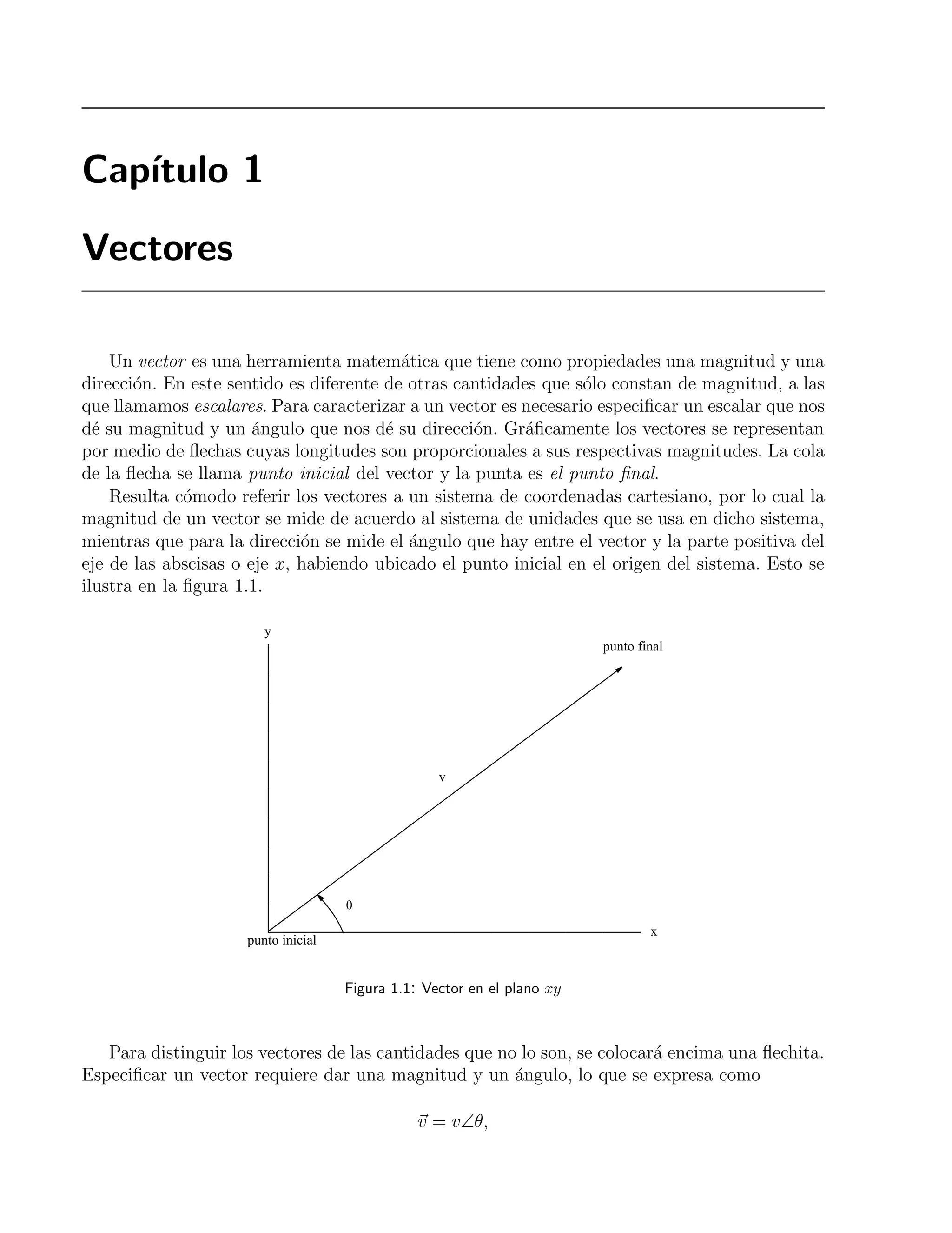 Cap´ıtulo 1 
Vectores 
Un vector es una herramienta matem´atica que tiene como propiedades una magnitud y una 
direcci´on. En este sentido es diferente de otras cantidades que s´olo constan de magnitud, a las 
que llamamos escalares. Para caracterizar a un vector es necesario especificar un escalar que nos 
d´e su magnitud y un ´angulo que nos d´e su direcci´on. Gr´aficamente los vectores se representan 
por medio de flechas cuyas longitudes son proporcionales a sus respectivas magnitudes. La cola 
de la flecha se llama punto inicial del vector y la punta es el punto final. 
Resulta c´omodo referir los vectores a un sistema de coordenadas cartesiano, por lo cual la 
magnitud de un vector se mide de acuerdo al sistema de unidades que se usa en dicho sistema, 
mientras que para la direcci´on se mide el ´angulo que hay entre el vector y la parte positiva del 
eje de las abscisas o eje x, habiendo ubicado el punto inicial en el origen del sistema. Esto se 
ilustra en la figura 1.1. 
Figura 1.1: Vector en el plano xy 
Para distinguir los vectores de las cantidades que no lo son, se colocar´a encima una flechita. 
Especificar un vector requiere dar una magnitud y un ´angulo, lo que se expresa como 
v = v∠θ, 
 