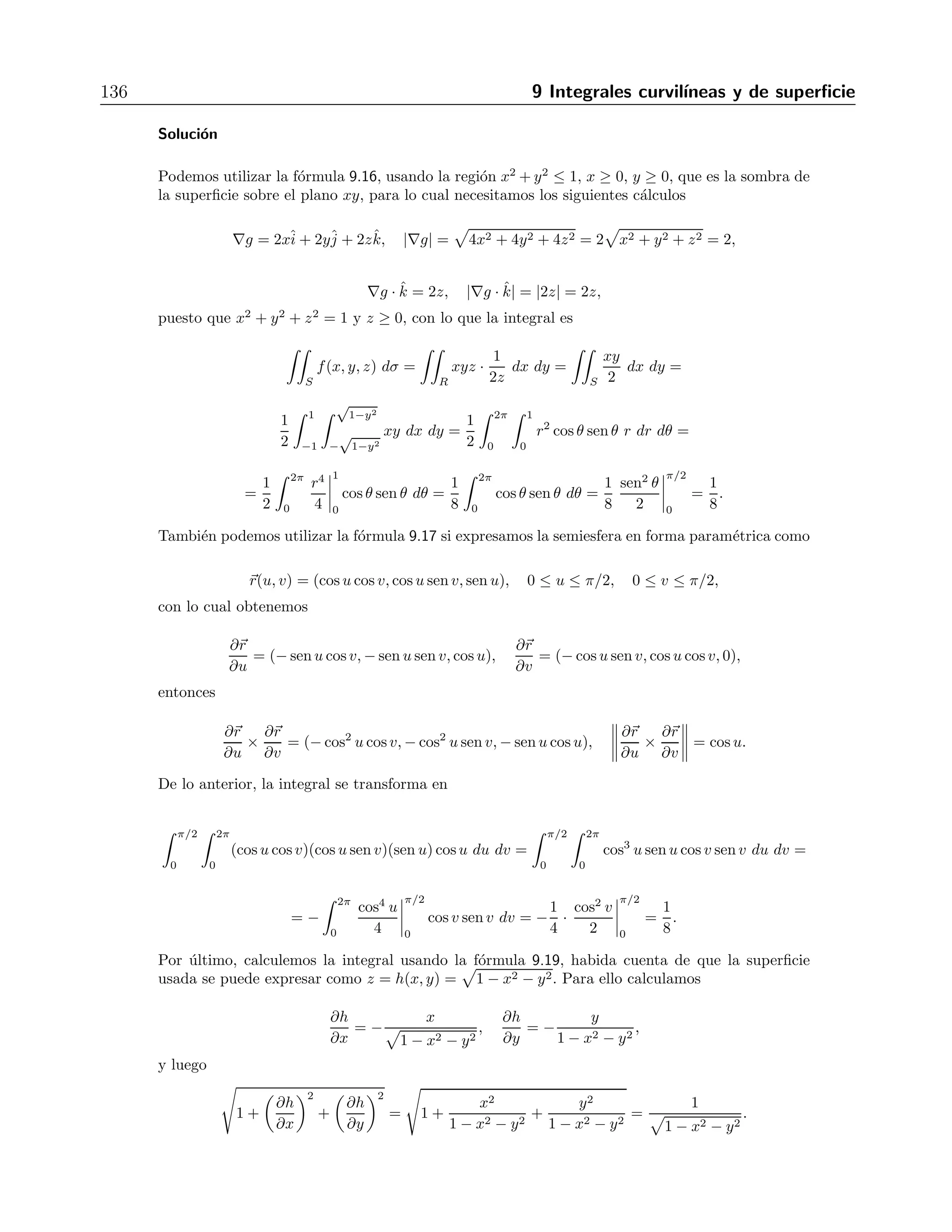9.5 Integrales de superficie en campos escalares 135 
2. r(u, v) =ˆi 
− 2vˆj 
+ uˆk R: suave 
3. r(u, v) = 2uˆi 
− 3vˆj 
+ uvˆk R: suave 
4. r(u, v) = u cos vˆi 
+ u sen vˆj 
+ uˆk, 0 ≤ u ≤ 1, 0 ≤ v ≤ 2π R: no suave 
5. r(u, v) = senu cos vˆi 
+ senu sen vˆj 
+ cos uˆk, 0 ≤ u ≤ π, 0 ≤ v ≤ 2π R: no suave 
6. r(u, v) = 3sen2uˆi 
+ 6sen2 uˆj 
+ vˆk, 0 ≤ u ≤ π, 0 ≤ v ≤5 R: no suave 
7. r(u, v) = cosu cosh vˆi 
+ senu cosh vˆj 
+ senhvˆk, 0 ≤ u ≤ π, 0 ≤ v ≤ 2π R: suave 
8. r(u, v) = u cos vˆi 
+ u sen vˆj 
+ vˆk R: suave 
9. r(u, v) = (2+cosu) cos vˆi 
+ (2 + cos u) senvˆj 
+ senuˆk, 0 ≤ u ≤ 2π, 0 ≤ v ≤ 2π R: suave 
10. r(u, v) = senhu cos vˆi 
+ coshu sen vˆj 
+ cos uˆk R: suave 
9.5. Integrales de superficie en campos escalares 
Si se tiene una funci´on escalar f(x, y, z) en el espacio y una superficie S dada por la ecuaci´on 
g(x, y, z) = cte, cuya sombra sobre el plano xy es la regi´on R, la integral de superficie de f 
sobre S es 
 
S 
f(x, y, z) dσ = 
 
R 
f(x, y, z) 
 