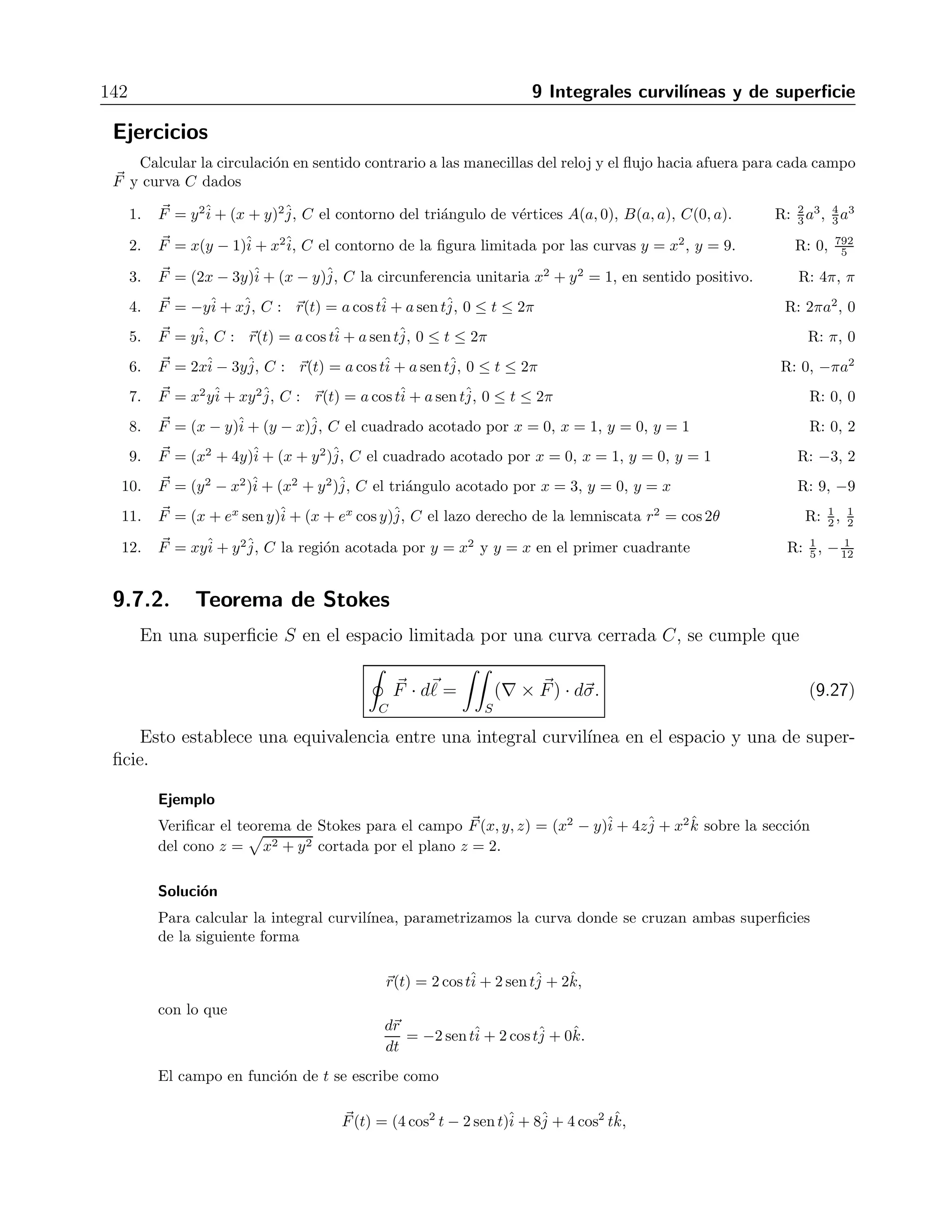 9.6 Integrales de superficie en campos vectoriales 137 
Con lo anterior, la integral se transforma en 
 1 
−1 
 √ 
1−y2 
− 
√ 
1−y2 
xy dx dy = 
 π/2 
0 
 1 
0 
r2 cos θ sen θ r dr dθ = 
= 
 π/2 
0 
r4 
4 
 
1 
0 
cos θ senθ dθ = 
1 
4 
sen2 θ 
2 
 
π/2 
0 
= 
1 
8 
. 
Ejercicios 
Integrar la funci´on dada sobre la superficie correspondiente 
1. f(x, y, z) = x sobre el cilindro parab´olico y = x2, 0 ≤ x ≤ 2, 0 ≤ z ≤3 R: 4(17 
√ 
17 − 1) 
2. f(x, y, z) = z sobre el cilindro y2 + z2 = 4, z ≥ 0, 1 ≤ x ≤4 R: 24 
3. f(x, y, z) = x2 sobre la esfera x2 + y2 + z2 = 1 R: 2 
3 
4. f(x, y, z) = z2 sobre el hemisferio x2 + y2 + z2 = a2, z ≥0 R: π 
3 
5. f(x, y, z) = z sobre la porci´on del plano x + y + z = 4 encima del cuadrado 0 ≤ x ≤ 1, 0 ≤ y ≤ 1, en el 
plano xy R: 3 
√ 
3 
6. f(x, y, z) = z − x sobre el cono z = 
 
x2 + y2, 0 ≤ z ≤1 R: π 
7. f(x, y, z) = x + y + z sobre el cubo del primer octante cortado por los planos x = a, y = a, z = a R: 49 
8. f(x, y, z) = y+z sobre la cu˜na del primer octante acotada por los planos coordenados y los planos x = 2 
y y + z = 1 R: 
√ 
2 + 1 
2 
9. f(x, y, z) = xyz sobre el paralelep´ıpedo [0, a] × [0, b] × [0, c] R: −16 
10. f(x, y, z) = xyz sobre el paralelep´ıpedo acotado por los planos x = ±a, y = ±b y z = ±c R: 0 
11. f(x, y, z) = x + y + z sobre la porcion ´del plano 2x+ 2y + z = 2 en el primer octante R: 1 
 
12. f(x, y, z) = x 
y2 + 4 sobre el cilindro parabolico ´y2 + 4z = 16 cortada por los planos x = 0, x = 1 y 
z = 0 R: 13 
48 
9.6. Integrales de superficie en campos vectoriales 
Cuando se tiene una funci´on vectorial F 
(x, y, z) en el espacio y una superficie S dada por la 
ecuaci´on g(x, y, z) = cte, cuya sombra sobre el plano xy es la regi´on R, la integral de superficie 
de F 
sobre S es 
 
S 
F 
(x, y, z) · dσ = 
 
S 
F(x, y, z) · ˆn dσ = 
 
R 
F(x, y, z) · ˆn 
 