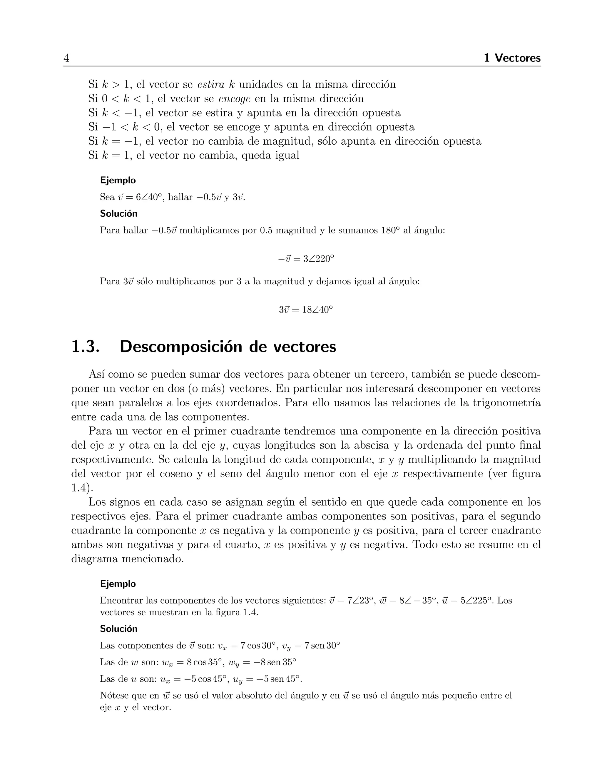 4 1 Vectores 
Si k  1, el vector se estira k unidades en la misma direcci´on 
Si 0  k  1, el vector se encoge en la misma direcci´on 
Si k  −1, el vector se estira y apunta en la direcci´on opuesta 
Si −1  k  0, el vector se encoge y apunta en direcci´on opuesta 
Si k = −1, el vector no cambia de magnitud, s´olo apunta en direcci´on opuesta 
Si k = 1, el vector no cambia, queda igual 
Ejemplo 
Sea v = 6∠40o, hallar −0.5v y 3v. 
Soluci´on 
Para hallar −0.5v multiplicamos por 0.5 magnitud y le sumamos 180o al ´angulo: 
−v = 3∠220o 
Para 3v s´olo multiplicamos por 3 a la magnitud y dejamos igual al ´angulo: 
3v = 18∠40o 
1.3. Descomposici´on de vectores 
As´ı como se pueden sumar dos vectores para obtener un tercero, tambi´en se puede descom-poner 
un vector en dos (o m´as) vectores. En particular nos interesar´a descomponer en vectores 
que sean paralelos a los ejes coordenados. Para ello usamos las relaciones de la trigonometr´ıa 
entre cada una de las componentes. 
Para un vector en el primer cuadrante tendremos una componente en la direcci´on positiva 
del eje x y otra en la del eje y, cuyas longitudes son la abscisa y la ordenada del punto final 
respectivamente. Se calcula la longitud de cada componente, x y y multiplicando la magnitud 
del vector por el coseno y el seno del ´angulo menor con el eje x respectivamente (ver figura 
1.4). 
Los signos en cada caso se asignan seg´un el sentido en que quede cada componente en los 
respectivos ejes. Para el primer cuadrante ambas componentes son positivas, para el segundo 
cuadrante la componente x es negativa y la componente y es positiva, para el tercer cuadrante 
ambas son negativas y para el cuarto, x es positiva y y es negativa. Todo esto se resume en el 
diagrama mencionado. 
Ejemplo 
Encontrar las componentes de los vectores siguientes: v = 7∠23o, w = 8∠−35o, u = 5∠225o. Los 
vectores se muestran en la figura 1.4. 
Soluci´on 
Las componentes de v son: vx = 7cos30◦, vy = 7sen30◦ 
Las de w son: wx = 8cos35◦, wy = −8 sen35◦ 
Las de u son: ux = −5 cos 45◦, uy = −5 sen45◦. 
N´otese que en w se us´o el valor absoluto del ´angulo y en u se us´o el ´angulo m´as peque˜no entre el 
eje x y el vector. 
 