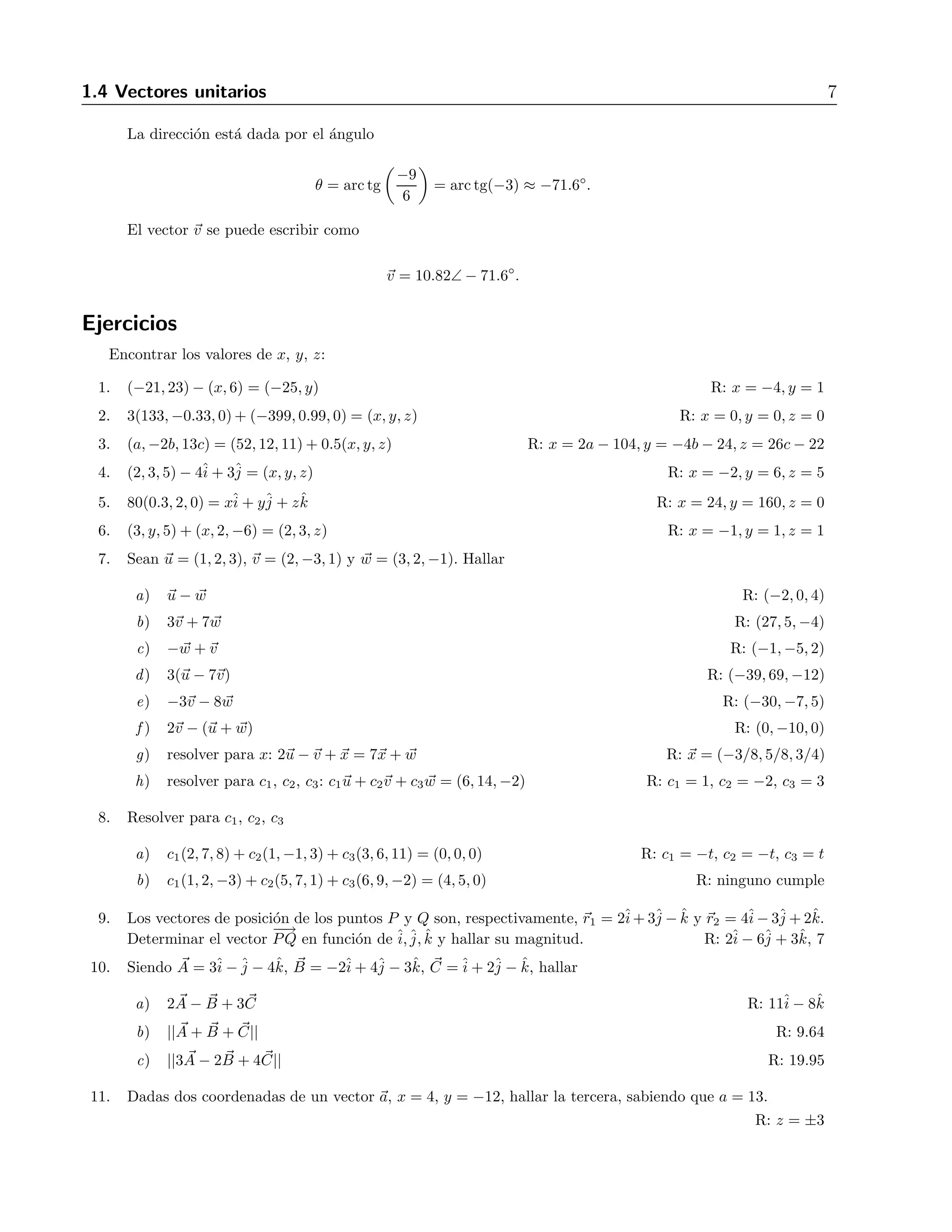 1.4 Vectores unitarios 7 
La direcci´on est´a dada por el ´angulo 
θ = arctg 
−9 
6 
 
= arctg(−3) ≈ −71.6 
◦ 
. 
El vector v se puede escribir como 
v = 10.82∠− 71.6 
◦ 
. 
Ejercicios 
Encontrar los valores de x, y, z: 
1. (−21, 23)− (x, 6) = (−25, y) R: x = −4, y = 1 
2. 3(133,−0.33, 0)+ (−399, 0.99, 0) = (x, y, z) R: x = 0, y = 0, z = 0 
3. (a,−2b, 13c) = (52, 12, 11)+ 0.5(x, y, z) R: x = 2a − 104, y = −4b − 24, z = 26c − 22 
4. (2, 3, 5) − 4ˆi 
+ 3ˆj 
= (x, y, z) R: x = −2, y = 6, z = 5 
5. 80(0.3, 2, 0) = xˆi 
+ yˆj 
+ zˆk R: x = 24, y = 160, z = 0 
6. (3, y, 5) + (x, 2,−6) = (2, 3, z) R: x = −1, y = 1, z = 1 
7. Sean u = (1, 2, 3), v = (2,−3, 1) y w = (3, 2,−1). Hallar 
a) u − w R: (−2, 0, 4) 
b) 3v + 7w R: (27, 5,−4) 
c) −w +v R: (−1,−5, 2) 
d) 3(u − 7v) R: (−39, 69,−12) 
e) −3v − 8 w R: (−30,−7, 5) 
f) 2v − (u + w) R: (0,−10, 0) 
g) resolver para x: 2u −v + x = 7x + w R: x = (−3/8, 5/8, 3/4) 
h) resolver para c1, c2, c3: c1u + c2v + c3 w = (6, 14,−2) R: c1 = 1, c2 = −2, c3 = 3 
8. Resolver para c1, c2, c3 
a) c1(2, 7, 8) + c2(1,−1, 3) + c3(3, 6, 11) = (0, 0, 0) R: c1 = −t, c2 = −t, c3 = t 
b) c1(1, 2,−3) + c2(5, 7, 1) + c3(6, 9,−2) = (4, 5, 0) R: ninguno cumple 
9. Los vectores de posici´on de los puntos P y Q son, respectivamente, r1 = 2ˆi 
+3ˆj 
− ˆk y r2 = 4ˆi 
−3ˆj 
+2ˆk. 
Determinar el vector 
−−→ 
PQ en funci´on de ˆi, ˆj, ˆk y hallar su magnitud. R: 2ˆi 
− 6ˆj 
+ 3ˆk, 7 
10. Siendo A 
= 3ˆi 
−ˆj 
− 4ˆk, B 
= −2ˆi 
+ 4ˆj 
− 3ˆk, C 
=ˆi 
+ 2ˆj 
− ˆk, hallar 
a) 2A 
− B 
+ 3C 
R: 11ˆi 
− 8ˆk 
b) ||A 
+ B 
+ C 
|| R: 9.64 
c) ||3A 
− 2B 
+ 4C 
|| R: 19.95 
11. Dadas dos coordenadas de un vector a, x = 4, y = −12, hallar la tercera, sabiendo que a = 13. 
R: z = ±3 
 