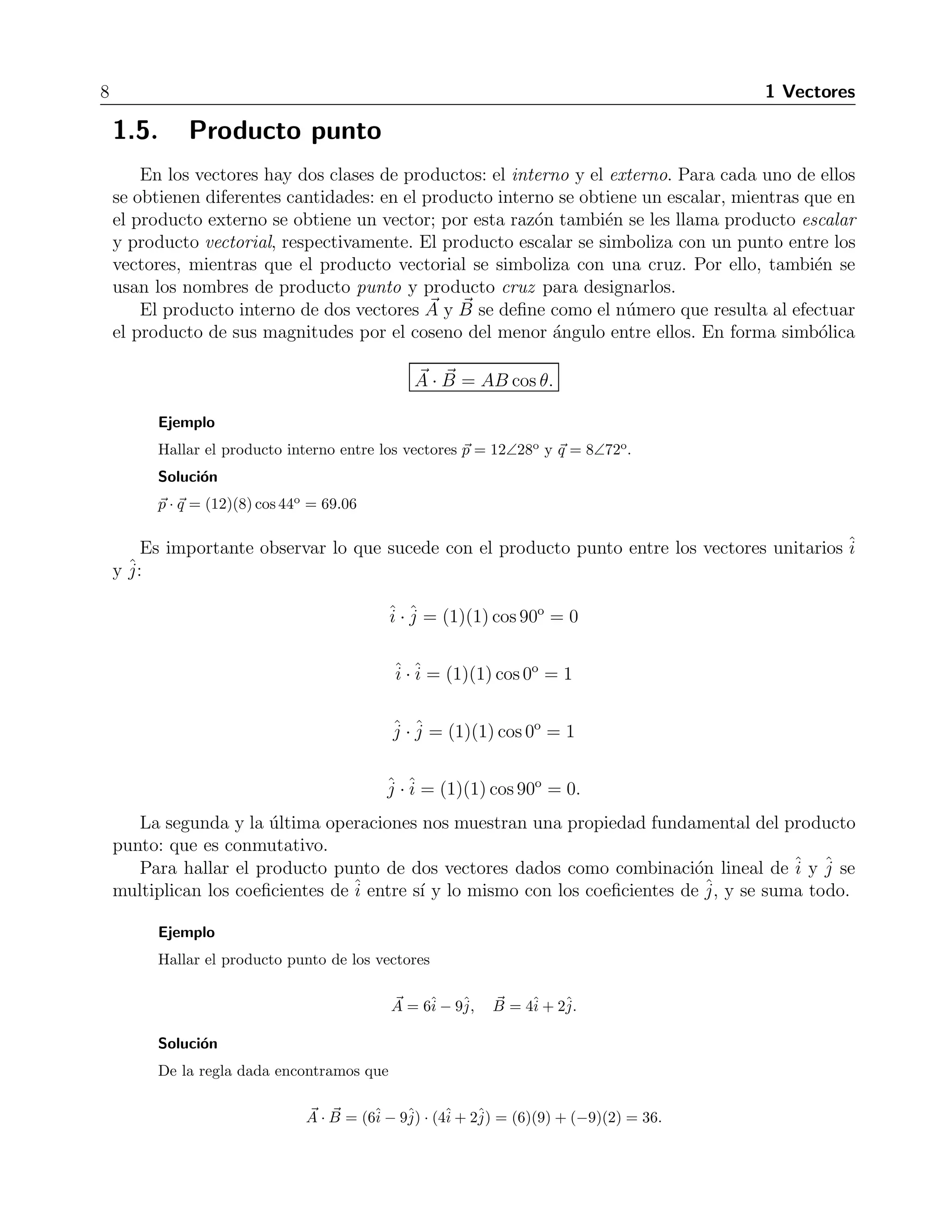8 1 Vectores 
1.5. Producto punto 
En los vectores hay dos clases de productos: el interno y el externo. Para cada uno de ellos 
se obtienen diferentes cantidades: en el producto interno se obtiene un escalar, mientras que en 
el producto externo se obtiene un vector; por esta raz´on tambi´en se les llama producto escalar 
y producto vectorial, respectivamente. El producto escalar se simboliza con un punto entre los 
vectores, mientras que el producto vectorial se simboliza con una cruz. Por ello, tambi´en se 
usan los nombres de producto punto y producto cruz para designarlos. 
El producto interno de dos vectores A 
y B 
se define como el n´umero que resulta al efectuar 
el producto de sus magnitudes por el coseno del menor ´angulo entre ellos. En forma simb´olica 
A 
· B 
= AB cos θ. 
Ejemplo 
Hallar el producto interno entre los vectores p = 12∠28o y q = 8∠72o. 
Soluci´on 
p · q = (12)(8) cos 44o = 69.06 
Es importante observar lo que sucede con el producto punto entre los vectores unitarios ˆi 
y ˆj 
: 
ˆi 
·ˆj 
= (1)(1) cos 90o = 0 
ˆi 
·ˆi 
= (1)(1) cos 0o = 1 
ˆj 
·ˆj 
= (1)(1) cos 0o = 1 
ˆj 
·ˆi 
= (1)(1) cos 90o = 0. 
La segunda y la ´ultima operaciones nos muestran una propiedad fundamental del producto 
punto: que es conmutativo. 
Para hallar el producto punto de dos vectores dados como combinaci´on lineal de ˆi 
y ˆj 
se 
multiplican los coeficientes deˆi 
entre s´ı y lo mismo con los coeficientes de ˆj 
, y se suma todo. 
Ejemplo 
Hallar el producto punto de los vectores 
A 
= 6ˆi 
− 9ˆj, B 
= 4ˆi 
+ 2ˆj. 
Soluci´on 
De la regla dada encontramos que 
A 
· B 
= (6ˆi 
− 9ˆj 
) · (4ˆi 
+ 2ˆj 
) = (6)(9) + (−9)(2) = 36. 
 