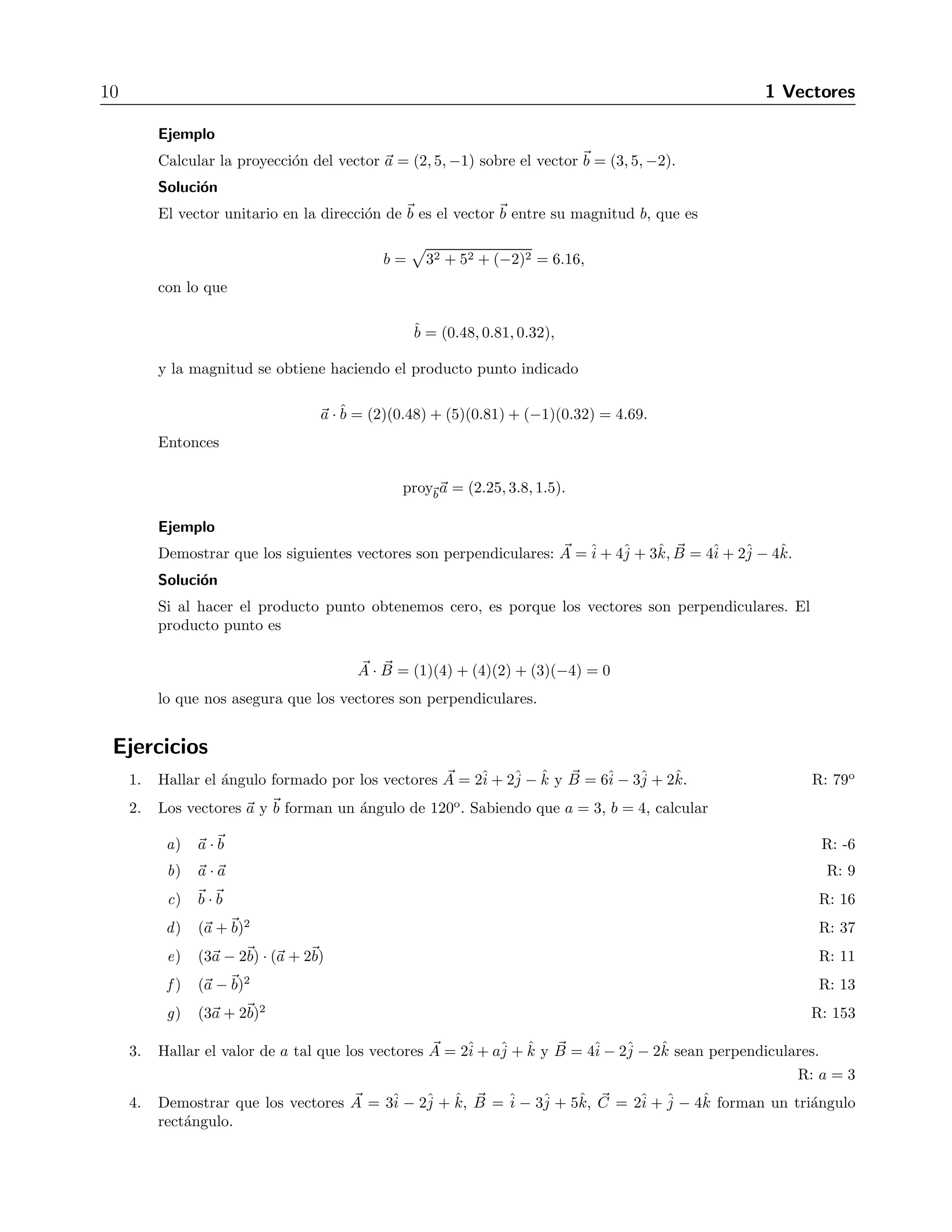 10 1 Vectores 
Ejemplo 
Calcular la proyecci´on del vector a = (2, 5,−1) sobre el vector b = (3, 5,−2). 
Soluci´on 
El vector unitario en la direcci´on de b es el vector b entre su magnitud b, que es 
b = 
 
32 + 52 + (−2)2 = 6.16, 
con lo que 
ˆb 
= (0.48, 0.81, 0.32), 
y la magnitud se obtiene haciendo el producto punto indicado 
a ·ˆb 
= (2)(0.48) + (5)(0.81) + (−1)(0.32) = 4.69. 
Entonces 
proyba = (2.25, 3.8, 1.5). 
Ejemplo 
Demostrar que los siguientes vectores son perpendiculares: A 
=ˆi 
+ 4ˆj 
+ 3ˆk, B= 4ˆi 
+ 2ˆj 
− 4ˆk. 
Soluci´on 
Si al hacer el producto punto obtenemos cero, es porque los vectores son perpendiculares. El 
producto punto es 
A 
· B 
= (1)(4) + (4)(2) + (3)(−4) = 0 
lo que nos asegura que los vectores son perpendiculares. 
Ejercicios 
1. Hallar el ´angulo formado por los vectores A= 2ˆi 
+ 2ˆj 
− ˆk y B 
= 6ˆi 
− 3ˆj 
+ 2ˆk. R: 79o 
2. Los vectores a y b forman un ´angulo de 120o. Sabiendo que a = 3, b = 4, calcular 
a) a ·b R: -6 
b) a · a R: 9 
c) b ·b R: 16 
d) (a +b)2 R: 37 
e) (3a − 2b) · (a + 2b) R: 11 
f) (a −b)2 R: 13 
g) (3a + 2b)2 R: 153 
3. Hallar el valor de a tal que los vectores A 
= 2ˆi 
+ aˆj 
+ ˆk y B 
= 4ˆi 
− 2ˆj 
− 2ˆk sean perpendiculares. 
R: a = 3 
4. Demostrar que los vectores A 
= 3ˆi 
− 2ˆj 
+ ˆk, B 
= ˆi 
− 3ˆj 
+ 5ˆk, C 
= 2ˆi 
+ˆj 
− 4ˆk forman un tri´angulo 
rect´angulo. 
 