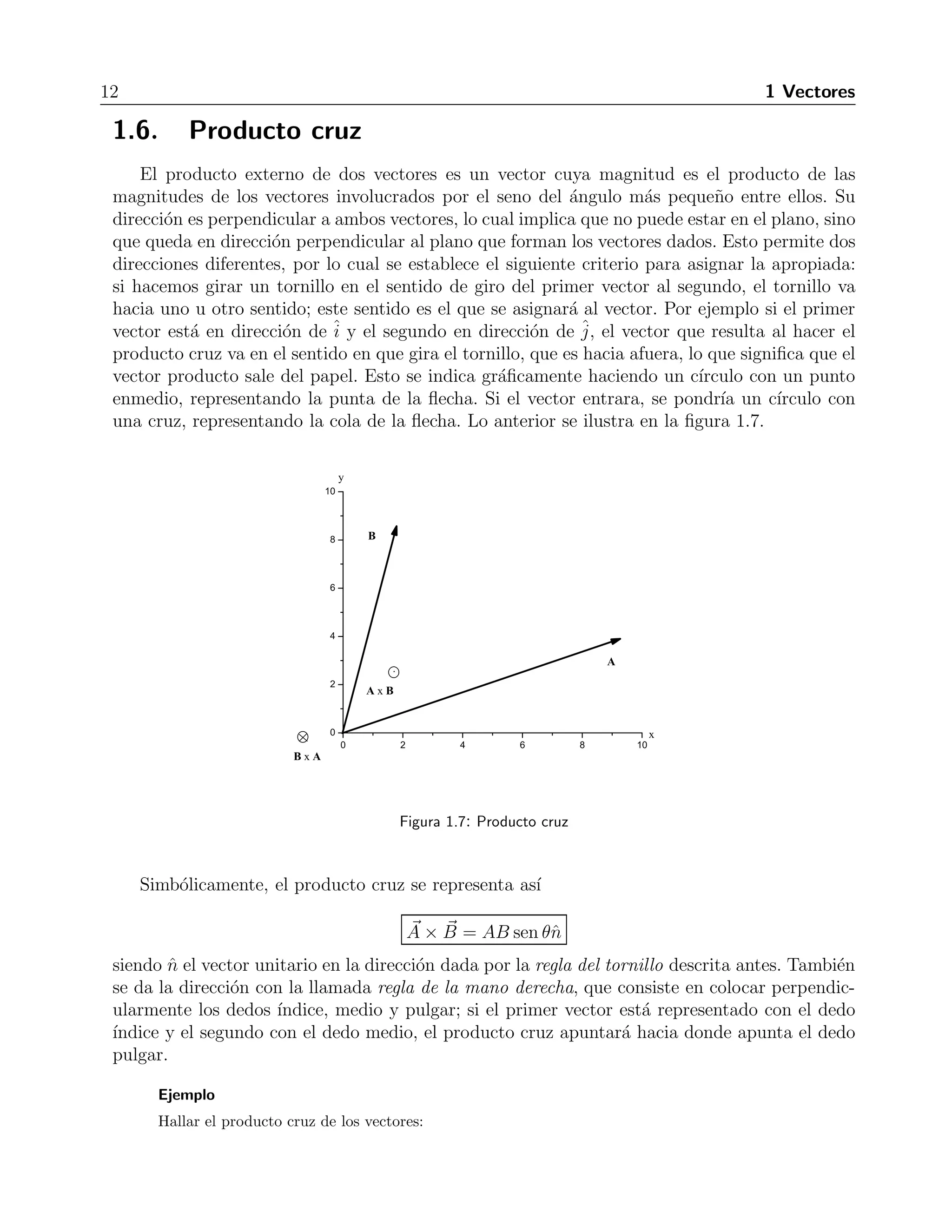 12 1 Vectores 
1.6. Producto cruz 
El producto externo de dos vectores es un vector cuya magnitud es el producto de las 
magnitudes de los vectores involucrados por el seno del ´angulo m´as peque˜no entre ellos. Su 
direcci´on es perpendicular a ambos vectores, lo cual implica que no puede estar en el plano, sino 
que queda en direcci´on perpendicular al plano que forman los vectores dados. Esto permite dos 
direcciones diferentes, por lo cual se establece el siguiente criterio para asignar la apropiada: 
si hacemos girar un tornillo en el sentido de giro del primer vector al segundo, el tornillo va 
hacia uno u otro sentido; este sentido es el que se asignar´a al vector. Por ejemplo si el primer 
vector est´a en direcci´on de ˆi 
y el segundo en direcci´on de ˆj 
, el vector que resulta al hacer el 
producto cruz va en el sentido en que gira el tornillo, que es hacia afuera, lo que significa que el 
vector producto sale del papel. Esto se indica gr´aficamente haciendo un c´ırculo con un punto 
enmedio, representando la punta de la flecha. Si el vector entrara, se pondr´ıa un c´ırculo con 
una cruz, representando la cola de la flecha. Lo anterior se ilustra en la figura 1.7. 
Figura 1.7: Producto cruz 
Simb´olicamente, el producto cruz se representa as´ı 
A 
× B 
= AB sen θˆn 
siendo ˆn el vector unitario en la direcci´on dada por la regla del tornillo descrita antes. Tambi´en 
se da la direcci´on con la llamada regla de la mano derecha, que consiste en colocar perpendic-ularmente 
los dedos ´ındice, medio y pulgar; si el primer vector est´a representado con el dedo 
´ındice y el segundo con el dedo medio, el producto cruz apuntar´a hacia donde apunta el dedo 
pulgar. 
Ejemplo 
Hallar el producto cruz de los vectores: 
 