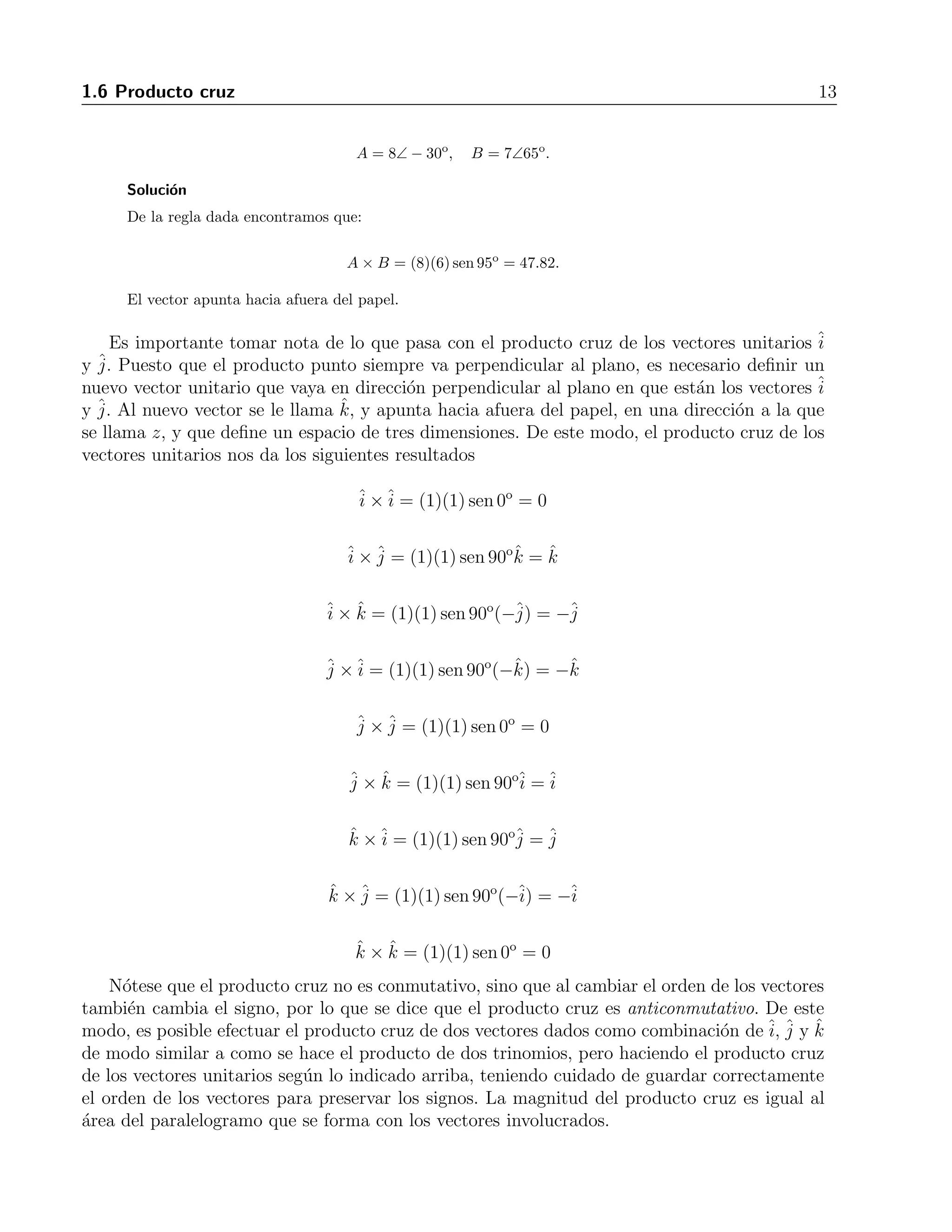 1.6 Producto cruz 13 
A = 8∠ − 30o, B= 7∠65o. 
Soluci´on 
De la regla dada encontramos que: 
A × B = (8)(6) sen 95o = 47.82. 
El vector apunta hacia afuera del papel. 
Es importante tomar nota de lo que pasa con el producto cruz de los vectores unitarios ˆi 
y ˆj 
. Puesto que el producto punto siempre va perpendicular al plano, es necesario definir un 
nuevo vector unitario que vaya en direcci´on perpendicular al plano en que est´an los vectores ˆi y ˆj 
. Al nuevo vector se le llama ˆk, y apunta hacia afuera del papel, en una direcci´on a la que 
se llama z, y que define un espacio de tres dimensiones. De este modo, el producto cruz de los 
vectores unitarios nos da los siguientes resultados 
ˆi 
×ˆi 
= (1)(1) sen 0o = 0 
ˆi 
×ˆj 
= (1)(1) sen 90oˆk = ˆk 
× ˆk = (1)(1) sen 90o(−ˆj 
) = −ˆj ˆj 
ˆi 
×ˆi 
= (1)(1) sen 90o(−ˆk) = −ˆk 
ˆj 
×ˆj 
= (1)(1) sen 0o = 0 
ˆj 
× ˆk = (1)(1) sen 90oˆi 
=ˆi 
ˆk ×ˆi= (1)(1) sen 90oˆj 
= ˆj 
ˆk ×ˆj 
= (1)(1) sen 90o(−ˆi 
) = −ˆi 
ˆk × ˆk = (1)(1) sen 0o = 0 
N´otese que el producto cruz no es conmutativo, sino que al cambiar el orden de los vectores 
tambi´en cambia el signo, por lo que se dice que el producto cruz es anticonmutativo. De este 
modo, es posible efectuar el producto cruz de dos vectores dados como combinaci´on deˆi 
, ˆj 
y ˆk 
de modo similar a como se hace el producto de dos trinomios, pero haciendo el producto cruz 
de los vectores unitarios seg´un lo indicado arriba, teniendo cuidado de guardar correctamente 
el orden de los vectores para preservar los signos. La magnitud del producto cruz es igual al 
´area del paralelogramo que se forma con los vectores involucrados. 
 