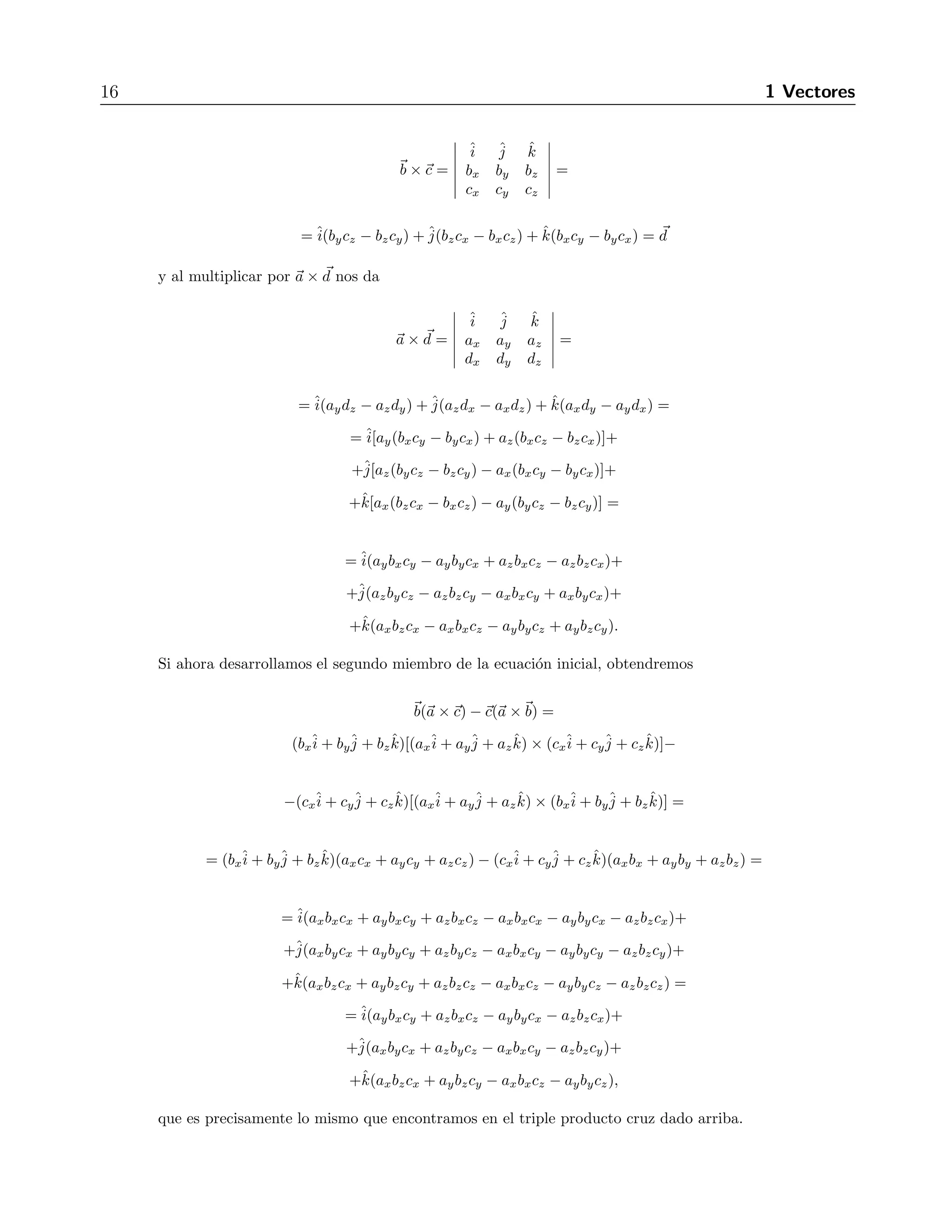16 1 Vectores 
b ×c = 
 
ˆi 
ˆj 
ˆk 
bx by bz 
cx cy cz 
 
= 
(bzcx − bxcz) + ˆk(bxcy − bycx) = d 
=ˆi(bycz − bzcy) +ˆj 
y al multiplicar por a × d nos da 
a × d = 
 
ˆi 
ˆj 
ˆk 
ax ay az 
dx dy dz 
 
= 
(azdx − axdz) + ˆk(axdy − aydx) = 
=ˆi 
(aydz − azdy) +ˆj 
=ˆi 
[ay(bxcy − bycx) + az(bxcz − bzcx)]+ 
+ˆj 
[az(bycz − bzcy) − ax(bxcy − bycx)]+ 
+ˆk[ax(bzcx − bxcz) − ay(bycz − bzcy)] = 
=ˆi 
(aybxcy − aybycx + azbxcz − azbzcx)+ 
+ˆj 
(azbycz − azbzcy − axbxcy + axbycx)+ 
+ˆk(axbzcx − axbxcz − aybycz + aybzcy). 
Si ahora desarrollamos el segundo miembro de la ecuaci´on inicial, obtendremos 
b(a ×c) −c(a ×b) = 
(bxˆi 
+ byˆj 
+ bzˆk)[(axˆi 
+ ayˆj 
+ azˆk) × (cxˆi 
+ cyˆj 
+ czˆk)]− 
−(cxˆi 
+ cyˆj 
+ czˆk)[(axˆi 
+ ayˆj 
+ azˆk) × (bxˆi 
+ byˆj 
+ bzˆk)] = 
= (bxˆi 
+ byˆj 
+ bzˆk)(axcx + aycy + azcz) − (cxˆi 
+ cyˆj 
+ czˆk)(axbx + ayby + azbz) = 
=ˆi 
(axbxcx + aybxcy + azbxcz − axbxcx − aybycx − azbzcx)+ 
+ˆj 
(axbycx + aybycy + azbycz − axbxcy − aybycy − azbzcy)+ 
+ˆk(axbzcx + aybzcy + azbzcz − axbxcz − aybycz − azbzcz) = 
=ˆi 
(aybxcy + azbxcz − aybycx − azbzcx)+ 
+ˆj 
(axbycx + azbycz − axbxcy − azbzcy)+ 
+ˆk(axbzcx + aybzcy − axbxcz − aybycz), 
que es precisamente lo mismo que encontramos en el triple producto cruz dado arriba. 
 