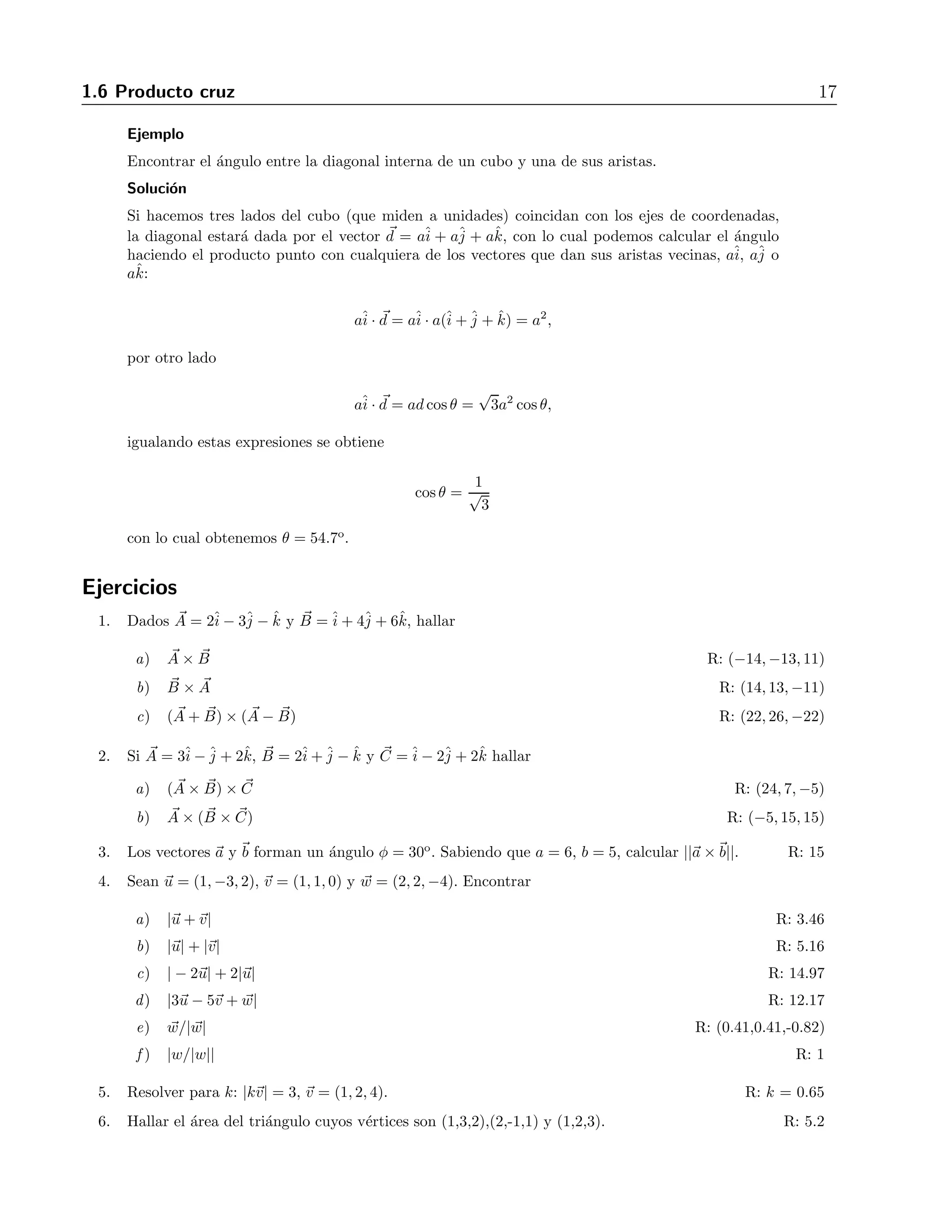 1.6 Producto cruz 17 
Ejemplo 
Encontrar el ´angulo entre la diagonal interna de un cubo y una de sus aristas. 
Soluci´on 
Si hacemos tres lados del cubo (que miden a unidades) coincidan con los ejes de coordenadas, 
la diagonal estar´a dada por el vector d = aˆi 
+ aˆj 
+ aˆk, con lo cual podemos calcular el ´angulo 
haciendo el producto punto con cualquiera de los vectores que dan sus aristas vecinas, aˆi 
, aˆj 
o 
aˆk: 
aˆi 
· d = aˆi 
· a(ˆi 
+ˆj 
+ ˆk) = a2, 
por otro lado 
aˆi 
· d = ad cos θ = 
√ 
3a2 cos θ, 
igualando estas expresiones se obtiene 
cos θ = 
√1 
3 
con lo cual obtenemos θ = 54.7o. 
Ejercicios 
1. Dados A 
= 2ˆi 
− 3ˆj 
− ˆk y B 
=ˆi 
+ 4ˆj 
+ 6ˆk, hallar 
a) A 
× B 
R: (−14,−13, 11) 
b) B 
× A 
R: (14, 13,−11) 
c) (A 
+ B 
) × (A 
− B 
) R: (22, 26,−22) 
2. Si A 
= 3ˆi 
−ˆj 
+ 2ˆk, B 
= 2ˆi 
+ˆj 
− ˆk y C 
=ˆi 
− 2ˆj 
+ 2ˆk hallar 
a) (A 
× B 
) × C 
R: (24, 7,−5) 
b) A 
× (B 
× C 
) R: (−5, 15, 15) 
3. Los vectores a y b forman un ´angulo φ = 30o. Sabiendo que a = 6, b = 5, calcular ||a ×b||. R: 15 
4. Sean u = (1,−3, 2), v = (1, 1, 0) y w = (2, 2,−4). Encontrar 
a) |u +v| R: 3.46 
b) |u| + |v| R: 5.16 
c) | − 2u| + 2|u| R: 14.97 
d) |3u − 5v + w| R: 12.17 
e) w/| w| R: (0.41,0.41,-0.82) 
f ) |w/|w|| R: 1 
5. Resolver para k: |kv| = 3, v = (1, 2, 4). R: k = 0.65 
6. Hallar el ´area del tri´angulo cuyos v´ertices son (1,3,2),(2,-1,1) y (1,2,3). R: 5.2 
 