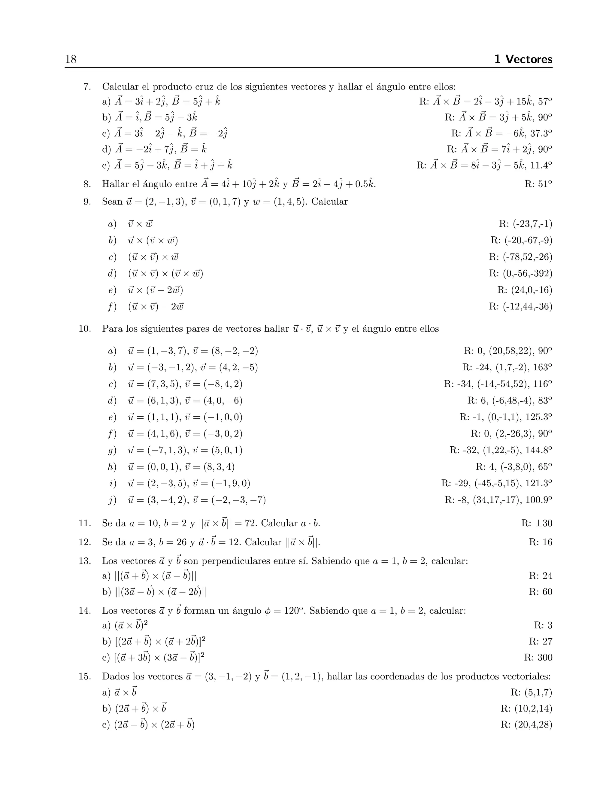 18 1 Vectores 
7. Calcular el producto cruz de los siguientes vectores y hallar el ´angulo entre ellos: 
a) A 
= 3ˆi 
+ 2ˆj 
, B 
= 5ˆj 
+ ˆk R: A 
× B 
= 2ˆi 
− 3ˆj 
+ 15ˆk, 57o 
b) A 
= ˆi, B 
= 5ˆj 
− 3ˆk R: A 
× B 
= 3ˆj 
+ 5ˆk, 90o 
c) A 
= 3ˆi 
− 2ˆj 
− ˆk, B 
= −2ˆj 
R: A 
× B 
= −6ˆk, 37.3o 
d) A 
= −2ˆi 
+ 7ˆj 
, B 
= ˆk R: A 
× B 
= 7ˆi 
+ 2ˆj 
, 90o 
e) A 
= 5ˆj 
− 3ˆk, B 
=ˆi 
+ˆj 
+ ˆk R: A 
× B 
= 8ˆi 
− 3ˆj 
− 5ˆk, 11.4o 
8. Hallar el ´angulo entre A 
= 4ˆi 
+ 10ˆj 
+ 2ˆk y B 
= 2ˆi 
− 4ˆj 
+ 0.5ˆk. R: 51o 
9. Sean u = (2,−1, 3), v = (0, 1, 7) y w = (1, 4, 5). Calcular 
a) v × w R: (-23,7,-1) 
b) u × (v × w) R: (-20,-67,-9) 
c) (u ×v) × w R: (-78,52,-26) 
d) (u ×v) × (v × w) R: (0,-56,-392) 
e) u × (v − 2 w) R: (24,0,-16) 
f) (u ×v) − 2 w R: (-12,44,-36) 
10. Para los siguientes pares de vectores hallar u · v, u ×v y el ´angulo entre ellos 
a) u = (1,−3, 7), v = (8,−2,−2) R: 0, (20,58,22), 90o 
b) u = (−3,−1, 2), v = (4, 2,−5) R: -24, (1,7,-2), 163o 
c) u = (7, 3, 5), v = (−8, 4, 2) R: -34, (-14,-54,52), 116o 
d) u = (6, 1, 3), v = (4, 0,−6) R: 6, (-6,48,-4), 83o 
e) u = (1, 1, 1), v = (−1, 0, 0) R: -1, (0,-1,1), 125.3o 
f ) u = (4, 1, 6), v = (−3, 0, 2) R: 0, (2,-26,3), 90o 
g) u = (−7, 1, 3), v = (5, 0, 1) R: -32, (1,22,-5), 144.8o 
h) u = (0, 0, 1), v = (8, 3, 4) R: 4, (-3,8,0), 65o 
i) u = (2,−3, 5), v = (−1, 9, 0) R: -29, (-45,-5,15), 121.3o 
j ) u = (3,−4, 2), v = (−2,−3,−7) R: -8, (34,17,-17), 100.9o 
11. Se da a = 10, b = 2 y ||a ×b|| = 72. Calcular a · b. R: ±30 
12. Se da a = 3, b = 26 y a ·b = 12. Calcular ||a ×b||. R: 16 
13. Los vectores a y b son perpendiculares entre s´ı. Sabiendo que a = 1, b = 2, calcular: 
a) ||(a +b) × (a −b)|| R: 24 
b) ||(3a −b) × (a − 2b)|| R: 60 
14. Los vectores a y b forman un ´angulo φ = 120o. Sabiendo que a = 1, b = 2, calcular: 
a) (a ×b)2 R: 3 
b) [(2a +b) × (a + 2b)]2 R: 27 
c) [(a + 3b) × (3a −b)]2 R: 300 
15. Dados los vectores a = (3,−1,−2) y b = (1, 2,−1), hallar las coordenadas de los productos vectoriales: 
a) a ×b R: (5,1,7) 
b) (2a +b) ×b R: (10,2,14) 
c) (2a −b) × (2a +b) R: (20,4,28) 
 