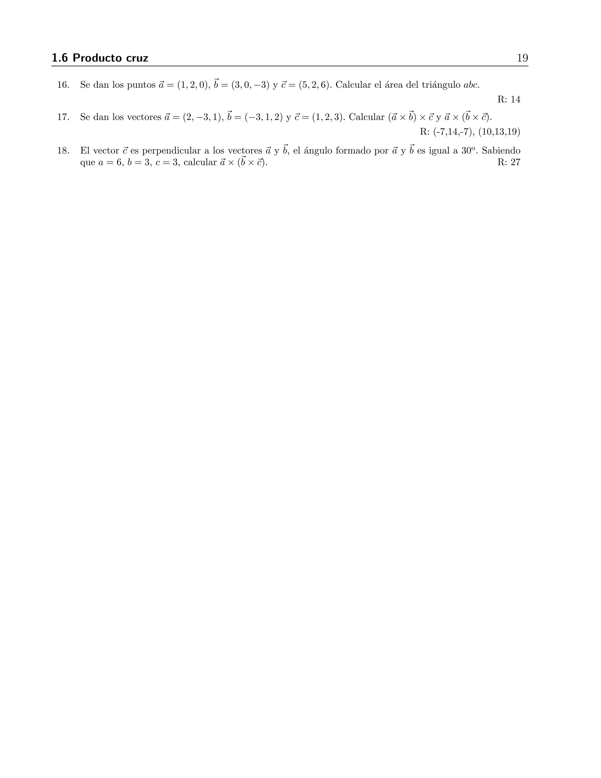 1.6 Producto cruz 19 
16. Se dan los puntos a = (1, 2, 0), b = (3, 0,−3) y c = (5, 2, 6). Calcular el ´area del tri´angulo abc. 
R: 14 
17. Se dan los vectores a = (2,−3, 1), b = (−3, 1, 2) y c = (1, 2, 3). Calcular (a ×b) ×c y a × (b ×c). 
R: (-7,14,-7), (10,13,19) 
18. El vector c es perpendicular a los vectores a y b, el ´angulo formado por a y b es igual a 30o. Sabiendo 
que a = 6, b = 3, c = 3, calcular a × (b ×c). R: 27 
 