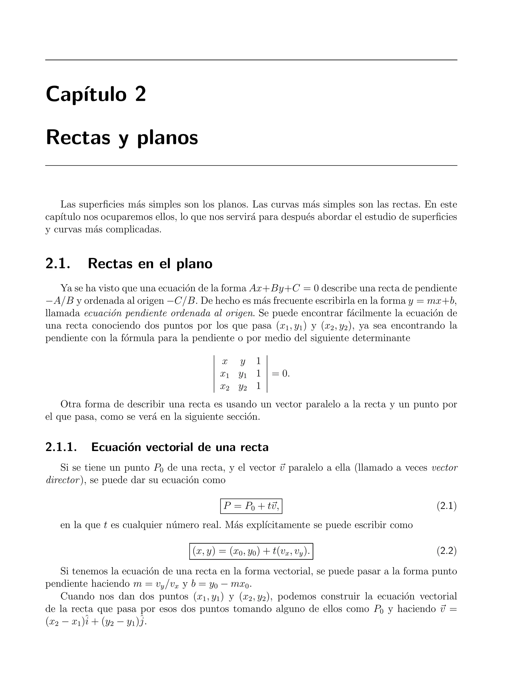 Cap´ıtulo 2 
Rectas y planos 
Las superficies m´as simples son los planos. Las curvas m´as simples son las rectas. En este 
cap´ıtulo nos ocuparemos ellos, lo que nos servir´a para despu´es abordar el estudio de superficies 
y curvas m´as complicadas. 
2.1. Rectas en el plano 
Ya se ha visto que una ecuaci´on de la forma Ax+By+C = 0 describe una recta de pendiente 
−A/B y ordenada al origen −C/B. De hecho es m´as frecuente escribirla en la forma y = mx+b, 
llamada ecuaci´on pendiente ordenada al origen. Se puede encontrar f´acilmente la ecuaci´on de 
una recta conociendo dos puntos por los que pasa (x1, y1) y (x2, y2), ya sea encontrando la 
pendiente con la f´ormula para la pendiente o por medio del siguiente determinante 
 
x y 1 
x1 y1 1 
x2 y2 1 
 
= 0. 
Otra forma de describir una recta es usando un vector paralelo a la recta y un punto por 
el que pasa, como se ver´a en la siguiente secci´on. 
2.1.1. Ecuaci´on vectorial de una recta 
Si se tiene un punto P0 de una recta, y el vector v paralelo a ella (llamado a veces vector 
director ), se puede dar su ecuaci´on como 
P = P0 + tv, (2.1) 
en la que t es cualquier n´umero real. M´as expl´ıcitamente se puede escribir como 
(x, y) = (x0, y0) + t(vx, vy). (2.2) 
Si tenemos la ecuaci´on de una recta en la forma vectorial, se puede pasar a la forma punto 
pendiente haciendo m = vy/vx y b = y0 − mx0. 
Cuando nos dan dos puntos (x1, y1) y (x2, y2), podemos construir la ecuaci´on vectorial 
j 
de la recta que ˆi 
ˆpasa por esos dos puntos tomando alguno de ellos como P0 y haciendo v = 
(x2 − x1)+ (y2 − y1). 
 