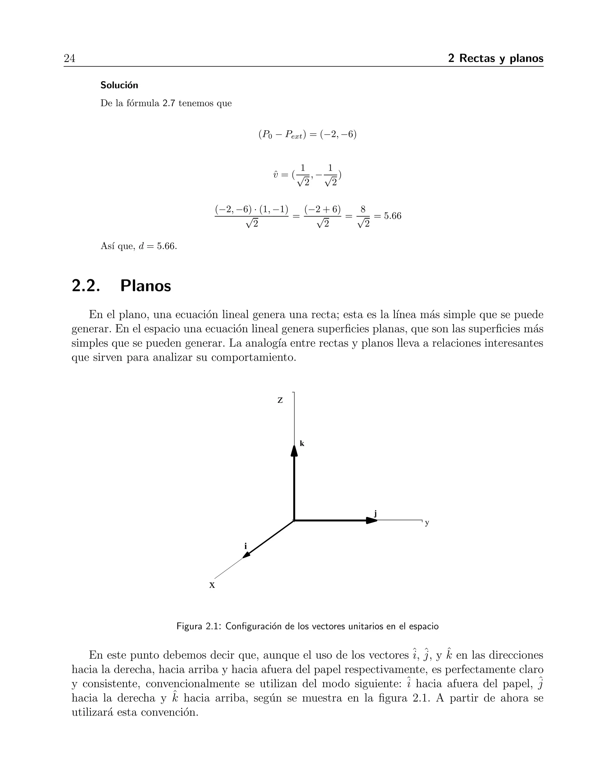 24 2 Rectas y planos 
Soluci´on 
De la f´ormula 2.7 tenemos que 
(P0 − Pext) = (−2,−6) 
ˆv = ( 
√1 
2 
,−√1 
2 
) 
(−2,−6√) · (1,−1) 
2 
= 
(−2√+ 6) 
2 
= 
√8 
2 
= 5.66 
As´ı que, d = 5.66. 
2.2. Planos 
En el plano, una ecuaci´on lineal genera una recta; esta es la l´ınea m´as simple que se puede 
generar. En el espacio una ecuaci´on lineal genera superficies planas, que son las superficies m´as 
simples que se pueden generar. La analog´ıa entre rectas y planos lleva a relaciones interesantes 
que sirven para analizar su comportamiento. 
Figura 2.1: Configuraci´on de los vectores unitarios en el espacio 
En este punto debemos decir que, aunque el uso de los vectoresˆi 
, ˆj 
, y ˆk en las direcciones 
hacia la derecha, hacia arriba y hacia afuera del papel respectivamente, es perfectamente claro 
y consistente, convencionalmente se utilizan del modo siguiente: ˆi 
hacia afuera del papel, ˆj 
hacia la derecha y ˆk hacia arriba, seg´un se muestra en la figura 2.1. A partir de ahora se 
utilizar´a esta convenci´on. 
 