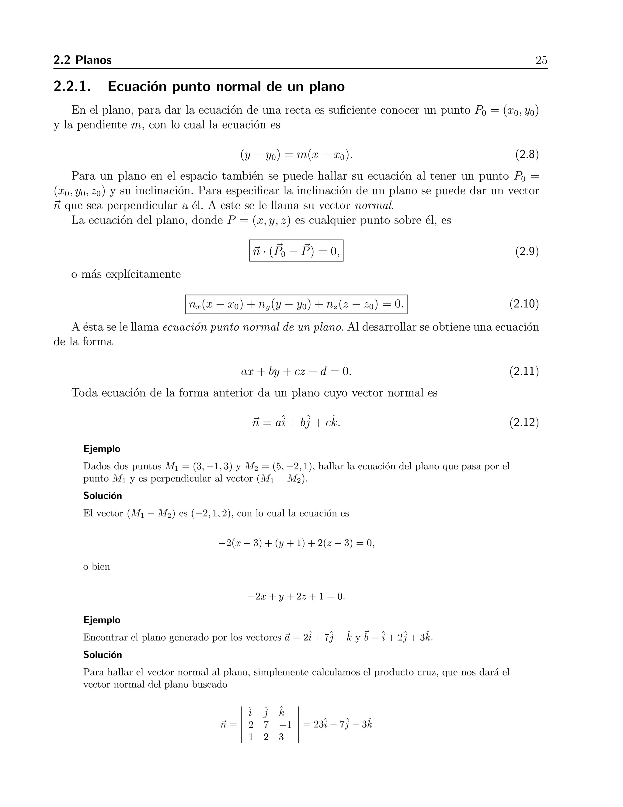 2.2 Planos 25 
2.2.1. Ecuaci´on punto normal de un plano 
En el plano, para dar la ecuaci´on de una recta es suficiente conocer un punto P0 = (x0, y0) 
y la pendiente m, con lo cual la ecuaci´on es 
(y − y0) = m(x − x0). (2.8) 
Para un plano en el espacio tambi´en se puede hallar su ecuaci´on al tener un punto P0 = 
(x0, y0, z0) y su inclinaci´on. Para especificar la inclinaci´on de un plano se puede dar un vector 
n que sea perpendicular a ´el. A este se le llama su vector normal. 
La ecuaci´on del plano, donde P = (x, y, z) es cualquier punto sobre ´el, es 
n · (P 
0 − P 
) = 0, (2.9) 
o m´as expl´ıcitamente 
nx(x − x0) + ny(y − y0) + nz(z − z0) = 0. (2.10) 
A ´esta se le llama ecuaci´on punto normal de un plano. Al desarrollar se obtiene una ecuaci´on 
de la forma 
ax + by + cz + d = 0. (2.11) 
Toda ecuaci´on de la forma anterior da un plano cuyo vector normal es 
n = aˆi 
+ bˆj 
+ cˆk. (2.12) 
Ejemplo 
Dados dos puntos M1 = (3,−1, 3) y M2 = (5,−2, 1), hallar la ecuaci´on del plano que pasa por el 
punto M1 y es perpendicular al vector (M1 −M2). 
Soluci´on 
El vector (M1 −M2) es (−2, 1, 2), con lo cual la ecuaci´on es 
−2(x − 3) + (y + 1)+2(z − 3) = 0, 
o bien 
−2x + y + 2z + 1 = 0. 
Ejemplo 
Encontrar el plano generado por los vectores a = 2ˆi 
+ 7ˆj 
− ˆk y b =ˆi 
+ 2ˆj 
+ 3ˆk. 
Soluci´on 
Para hallar el vector normal al plano, simplemente calculamos el producto cruz, que nos dar´a el 
vector normal del plano buscado 
n = 
 
ˆi 
ˆj 
ˆk 
2 7 −1 
1 2 3 
 
= 23ˆi 
− 7ˆj 
− 3ˆk 
 