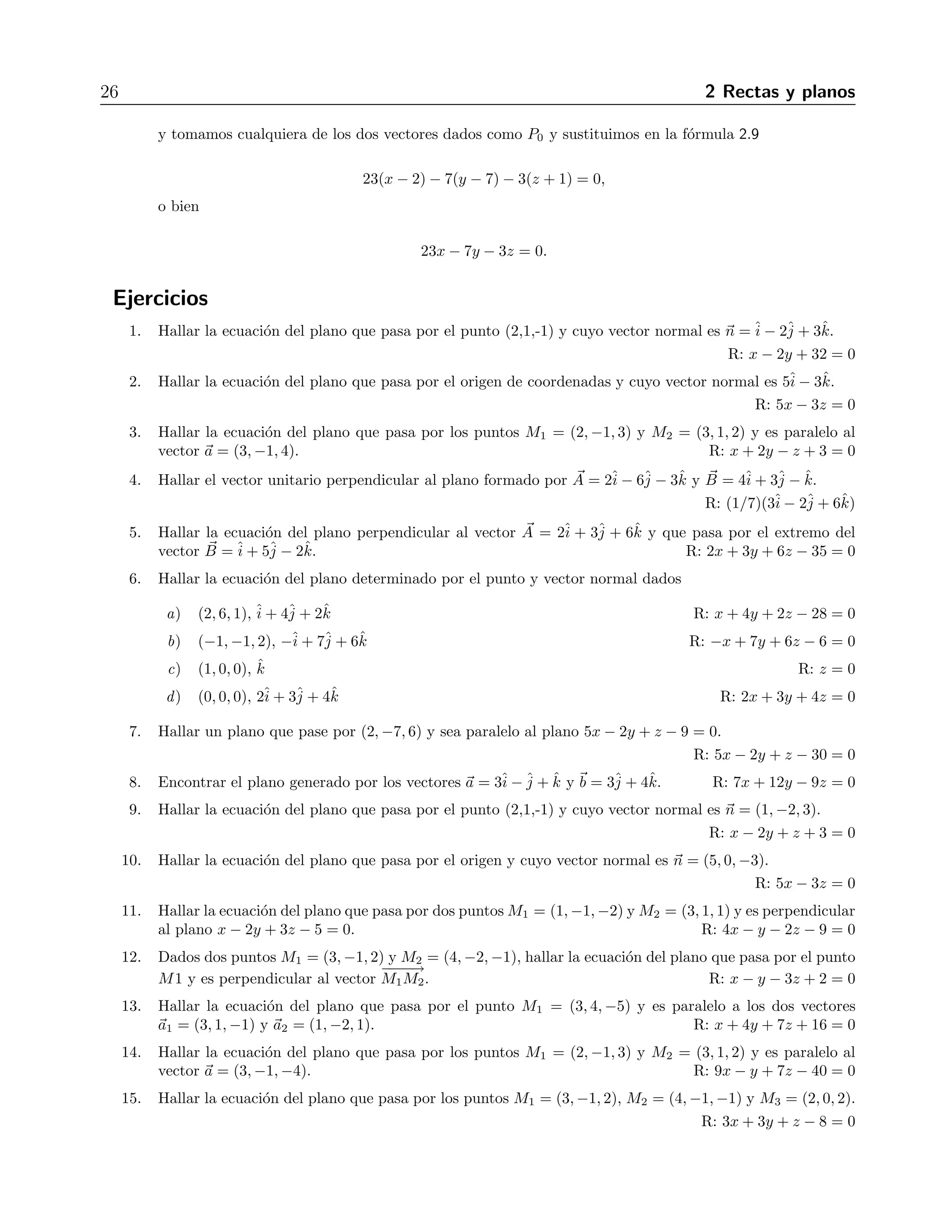 26 2 Rectas y planos 
y tomamos cualquiera de los dos vectores dados como P0 y sustituimos en la f´ormula 2.9 
23(x − 2) − 7(y − 7) − 3(z + 1) = 0, 
o bien 
23x − 7y − 3z = 0. 
Ejercicios 
1. Hallar la ecuaci´on del plano que pasa por el punto (2,1,-1) y cuyo vector normal es n =ˆi 
− 2ˆj 
+ 3ˆk. 
R: x − 2y + 32 = 0 
2. Hallar la ecuaci´on del plano que pasa por el origen de coordenadas y cuyo vector normal es 5ˆi 
− 3ˆk. 
R: 5x − 3z = 0 
3. Hallar la ecuaci´on del plano que pasa por los puntos M1 = (2,−1, 3) y M2 = (3, 1, 2) y es paralelo al 
vector a = (3,−1, 4). R: x + 2y − z + 3 = 0 
4. Hallar el vector unitario perpendicular al plano formado por A 
= 2ˆi 
− 6ˆj 
− 3ˆk y B 
= 4ˆi+ 3ˆj 
− ˆk. 
R: (1/7)(3ˆi 
− 2ˆj 
+ 6ˆk) 
5. Hallar la ecuaci´on del plano perpendicular al vector A 
= 2ˆi 
+ 3ˆj 
+ 6ˆk y que pasa por el extremo del 
vector B 
=ˆi 
+ 5ˆj 
− 2ˆk. R: 2x + 3y + 6z − 35 = 0 
6. Hallar la ecuaci´on del plano determinado por el punto y vector normal dados 
a) (2, 6, 1), ˆi 
+ 4ˆj 
+ 2ˆk R: x + 4y + 2z − 28 = 0 
b) (−1,−1, 2), −ˆi 
+ 7ˆj 
+ 6ˆk R: −x+ 7y + 6z − 6 = 0 
c) (1, 0, 0), ˆk R: z = 0 
d) (0, 0, 0), 2ˆi 
+ 3ˆj 
+ 4ˆk R: 2x+ 3y + 4z = 0 
7. Hallar un plano que pase por (2,−7, 6) y sea paralelo al plano 5x − 2y + z − 9 = 0. 
R: 5x − 2y + z − 30 = 0 
8. Encontrar el plano generado por los vectores a = 3ˆi 
−ˆj 
+ ˆk y b = 3ˆj 
+ 4ˆk. R: 7x + 12y − 9z = 0 
9. Hallar la ecuaci´on del plano que pasa por el punto (2,1,-1) y cuyo vector normal es n = (1,−2, 3). 
R: x − 2y + z + 3 = 0 
10. Hallar la ecuaci´on del plano que pasa por el origen y cuyo vector normal es n = (5, 0,−3). 
R: 5x − 3z = 0 
11. Hallar la ecuaci´on del plano que pasa por dos puntosM1 = (1,−1,−2) yM2 = (3, 1, 1) y es perpendicular 
al plano x − 2y + 3z −5 = 0. R: 4x − y − 2z − 9 = 0 
12. Dados dos puntos M1 = (3,−1, 2) y M2 = (4,−2,−1), hallar la ecuaci´on del plano que pasa por el punto 
M1 y es perpendicular al vector 
−−−−→ 
M1M2. R: x − y − 3z + 2 = 0 
13. Hallar la ecuaci´on del plano que pasa por el punto M1 = (3, 4,−5) y es paralelo a los dos vectores 
a1 = (3, 1,−1) y a2 = (1,−2, 1). R: x + 4y + 7z + 16 = 0 
14. Hallar la ecuaci´on del plano que pasa por los puntos M1 = (2,−1, 3) y M2 = (3, 1, 2) y es paralelo al 
vector a = (3,−1,−4). R: 9x − y + 7z − 40 = 0 
15. Hallar la ecuaci´on del plano que pasa por los puntos M1 = (3,−1, 2), M2 = (4,−1,−1) y M3 = (2, 0, 2). 
R: 3x+ 3y + z − 8 = 0 
 