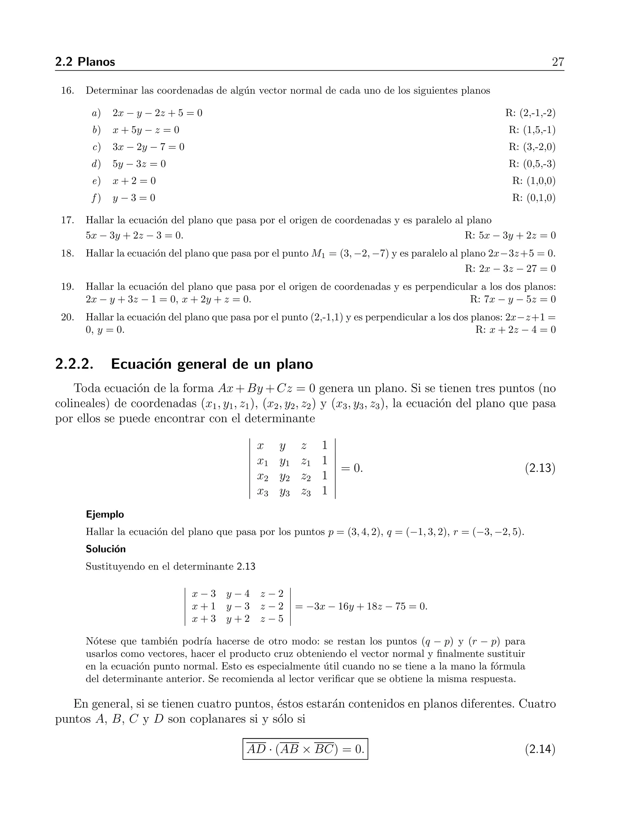 2.2 Planos 27 
16. Determinar las coordenadas de alg´un vector normal de cada uno de los siguientes planos 
a) 2x − y − 2z + 5 = 0 R: (2,-1,-2) 
b) x + 5y − z = 0 R: (1,5,-1) 
c) 3x − 2y −7 = 0 R: (3,-2,0) 
d) 5y − 3z = 0 R: (0,5,-3) 
e) x + 2 = 0 R: (1,0,0) 
f ) y −3 = 0 R: (0,1,0) 
17. Hallar la ecuaci´on del plano que pasa por el origen de coordenadas y es paralelo al plano 
5x − 3y + 2z −3 = 0. R: 5x − 3y + 2z = 0 
18. Hallar la ecuaci´on del plano que pasa por el punto M1 = (3,−2,−7) y es paralelo al plano 2x−3z+5 = 0. 
R: 2x − 3z − 27 = 0 
19. Hallar la ecuaci´on del plano que pasa por el origen de coordenadas y es perpendicular a los dos planos: 
2x − y + 3z −1 = 0, x + 2y + z = 0. R: 7x − y − 5z = 0 
20. Hallar la ecuaci´on del plano que pasa por el punto (2,-1,1) y es perpendicular a los dos planos: 2x−z+1 = 
0, y = 0. R: x + 2z − 4 = 0 
2.2.2. Ecuaci´on general de un plano 
Toda ecuaci´on de la forma Ax+By +Cz = 0 genera un plano. Si se tienen tres puntos (no 
colineales) de coordenadas (x1, y1, z1), (x2, y2, z2) y (x3, y3, z3), la ecuaci´on del plano que pasa 
por ellos se puede encontrar con el determinante 
 
x y z 1 
x1 y1 z1 1 
x2 y2 z2 1 
x3 y3 z3 1 
 
= 0. (2.13) 
Ejemplo 
Hallar la ecuaci´on del plano que pasa por los puntos p = (3, 4, 2), q = (−1, 3, 2), r = (−3,−2, 5). 
Soluci´on 
Sustituyendo en el determinante 2.13 
 
x − 3 y − 4 z − 2 
x + 1 y − 3 z − 2 
x + 3 y + 2 z − 5 
 
= −3x − 16y + 18z − 75 = 0. 
N´otese que tambi´en podr´ıa hacerse de otro modo: se restan los puntos (q − p) y (r − p) para 
usarlos como vectores, hacer el producto cruz obteniendo el vector normal y finalmente sustituir 
en la ecuaci´on punto normal. Esto es especialmente ´util cuando no se tiene a la mano la f´ormula 
del determinante anterior. Se recomienda al lector verificar que se obtiene la misma respuesta. 
En general, si se tienen cuatro puntos, ´estos estar´an contenidos en planos diferentes. Cuatro 
puntos A, B, C y D son coplanares si y s´olo si 
AD · (AB × BC) = 0. (2.14) 
 