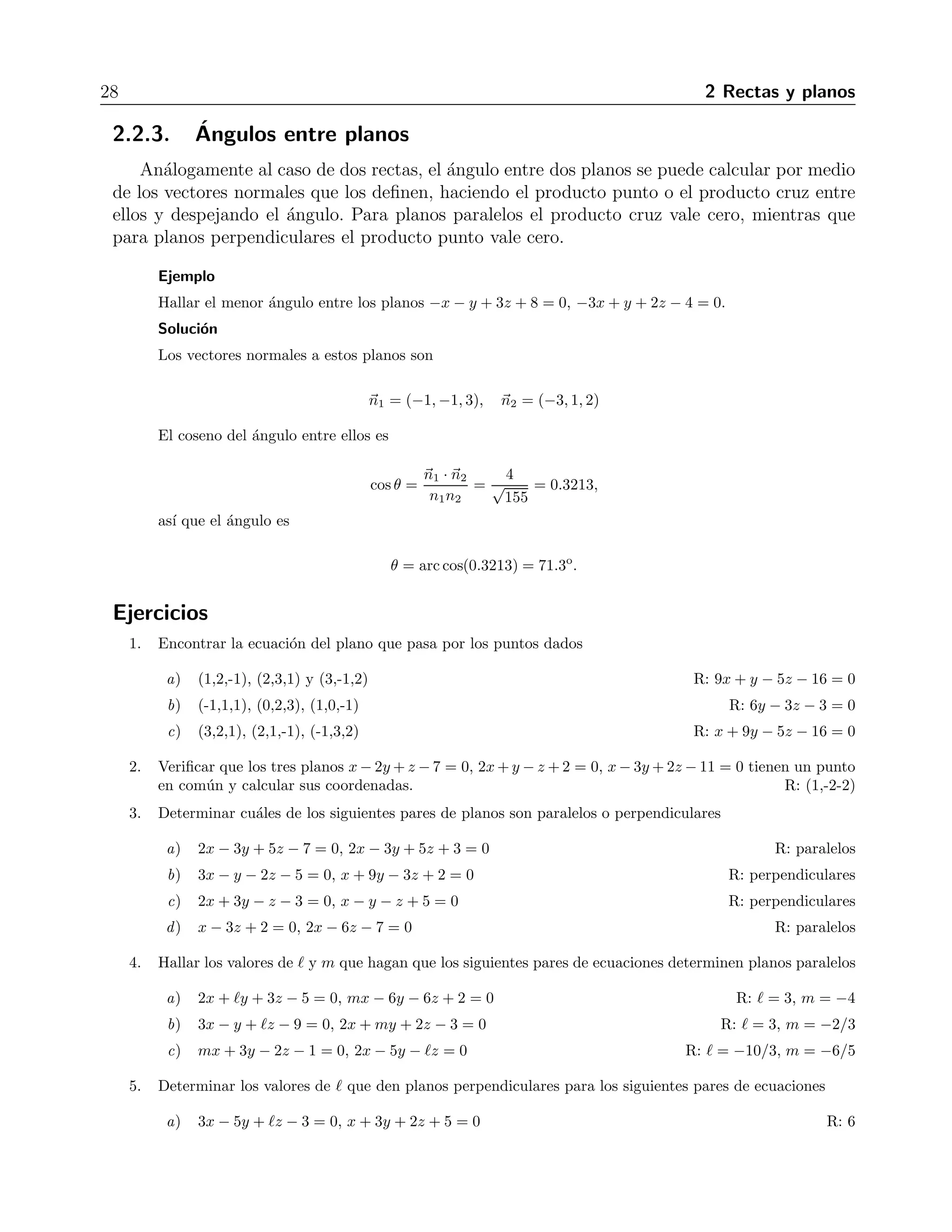 28 2 Rectas y planos 
2.2.3. ´Angulos entre planos 
An´alogamente al caso de dos rectas, el ´angulo entre dos planos se puede calcular por medio 
de los vectores normales que los definen, haciendo el producto punto o el producto cruz entre 
ellos y despejando el ´angulo. Para planos paralelos el producto cruz vale cero, mientras que 
para planos perpendiculares el producto punto vale cero. 
Ejemplo 
Hallar el menor ´angulo entre los planos −x − y + 3z + 8 = 0, −3x + y + 2z −4 = 0. 
Soluci´on 
Los vectores normales a estos planos son 
n1 = (−1,−1, 3), n2 = (−3, 1, 2) 
El coseno del ´angulo entre ellos es 
cos θ = 
n1 · n2 
n1n2 
= 
√4 
155 
= 0.3213, 
as´ı que el ´angulo es 
θ = arccos(0.3213) = 71.3o. 
Ejercicios 
1. Encontrar la ecuaci´on del plano que pasa por los puntos dados 
a) (1,2,-1), (2,3,1) y (3,-1,2) R: 9x + y − 5z − 16 = 0 
b) (-1,1,1), (0,2,3), (1,0,-1) R: 6y − 3z − 3 = 0 
c) (3,2,1), (2,1,-1), (-1,3,2) R: x + 9y − 5z − 16 = 0 
2. Verificar que los tres planos x−2y +z −7 = 0, 2x+y −z +2 = 0, x−3y+2z −11 = 0 tienen un punto 
en com´un y calcular sus coordenadas. R: (1,-2-2) 
3. Determinar cu´ales de los siguientes pares de planos son paralelos o perpendiculares 
a) 2x − 3y + 5z −7 = 0, 2x − 3y + 5z + 3 = 0 R: paralelos 
b) 3x − y − 2z − 5 = 0, x + 9y − 3z + 2 = 0 R: perpendiculares 
c) 2x + 3y − z − 3 = 0, x − y − z + 5 = 0 R: perpendiculares 
d) x − 3z + 2 = 0, 2x − 6z − 7 = 0 R: paralelos 
4. Hallar los valores de  y m que hagan que los siguientes pares de ecuaciones determinen planos paralelos 
a) 2x + y + 3z −5 = 0, mx − 6y − 6z + 2 = 0 R:  = 3, m = −4 
b) 3x − y + z − 9 = 0, 2x + my + 2z −3 = 0 R:  = 3, m = −2/3 
c) mx + 3y − 2z −1 = 0, 2x − 5y − z = 0 R:  = −10/3, m = −6/5 
5. Determinar los valores de  que den planos perpendiculares para los siguientes pares de ecuaciones 
a) 3x − 5y + z −3 = 0, x + 3y + 2z + 5 = 0 R: 6 
 
