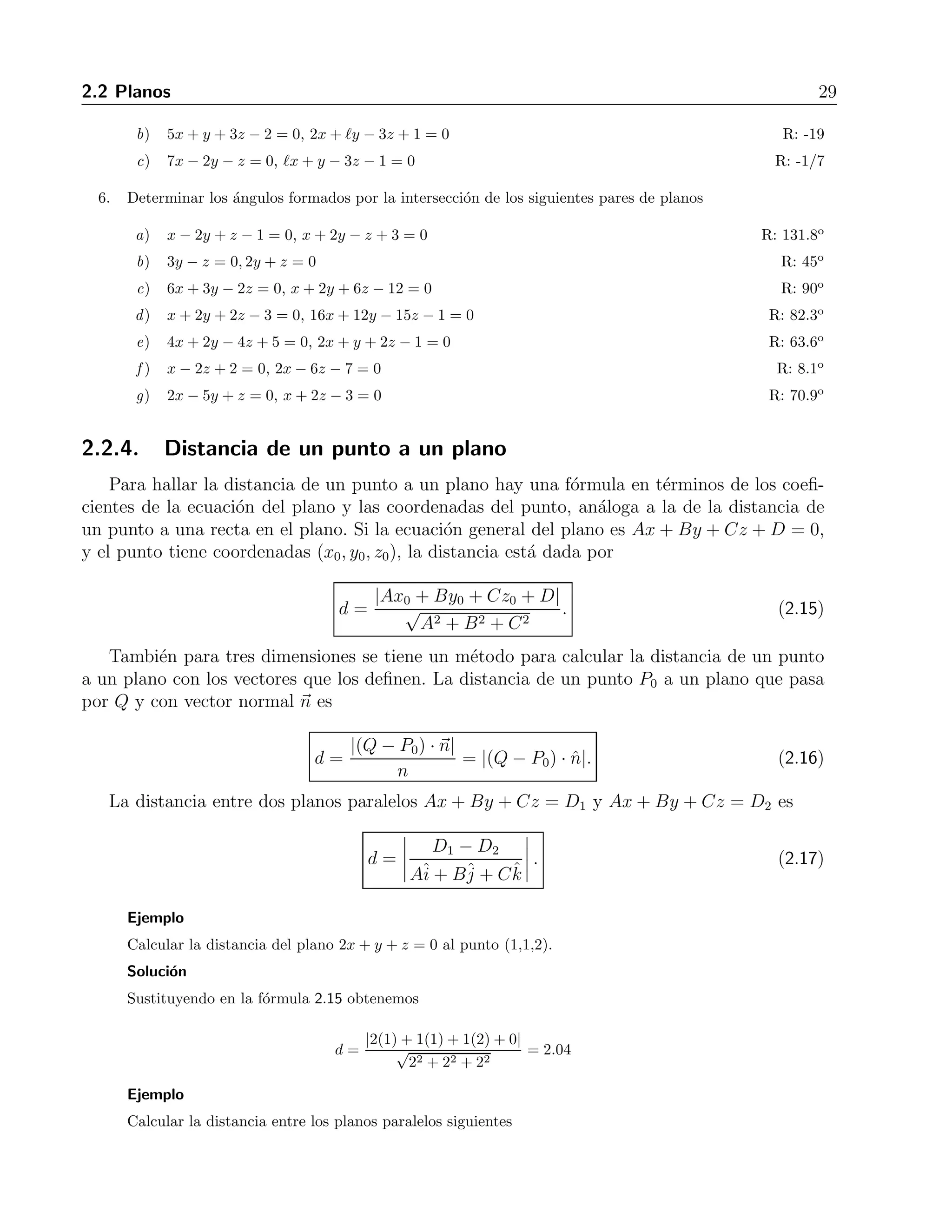 2.2 Planos 29 
b) 5x + y + 3z −2 = 0, 2x + y − 3z + 1 = 0 R: -19 
c) 7x − 2y − z = 0, x + y − 3z − 1 = 0 R: -1/7 
6. Determinar los ´angulos formados por la intersecci´on de los siguientes pares de planos 
a) x − 2y + z −1 = 0, x + 2y − z + 3 = 0 R: 131.8o 
b) 3y − z = 0, 2y + z = 0 R: 45o 
c) 6x + 3y − 2z = 0, x + 2y + 6z − 12 = 0 R: 90o 
d) x + 2y + 2z − 3 = 0, 16x+ 12y − 15z − 1 = 0 R: 82.3o 
e) 4x + 2y − 4z + 5 = 0, 2x + y + 2z − 1 = 0 R: 63.6o 
f ) x − 2z + 2 = 0, 2x − 6z −7 = 0 R: 8.1o 
g) 2x − 5y + z = 0, x + 2z − 3 = 0 R: 70.9o 
2.2.4. Distancia de un punto a un plano 
Para hallar la distancia de un punto a un plano hay una f´ormula en t´erminos de los coefi-cientes 
de la ecuaci´on del plano y las coordenadas del punto, an´aloga a la de la distancia de 
un punto a una recta en el plano. Si la ecuaci´on general del plano es Ax + By + Cz + D = 0, 
y el punto tiene coordenadas (x0, y0, z0), la distancia est´a dada por 
d = 
|Ax0 + By0 + Cz0 + D| 
√ 
A2 + B2 + C2 
. (2.15) 
Tambi´en para tres dimensiones se tiene un m´etodo para calcular la distancia de un punto 
a un plano con los vectores que los definen. La distancia de un punto P0 a un plano que pasa 
por Q y con vector normal n es 
d = 
|(Q − P0) · n| 
n 
= |(Q − P0) · ˆn|. (2.16) 
La distancia entre dos planos paralelos Ax + By + Cz = D1 y Ax + By + Cz = D2 es 
d = 
 
D1 − D2 
Aˆi 
+ Bˆj 
+ Cˆk 
 
. (2.17) 
Ejemplo 
Calcular la distancia del plano 2x + y + z = 0 al punto (1,1,2). 
Soluci´on 
Sustituyendo en la f´ormula 2.15 obtenemos 
d = 
|2(1) + 1(1) + 1(2) + 0| 
√ 
22 + 22 + 22 
= 2.04 
Ejemplo 
Calcular la distancia entre los planos paralelos siguientes 
 