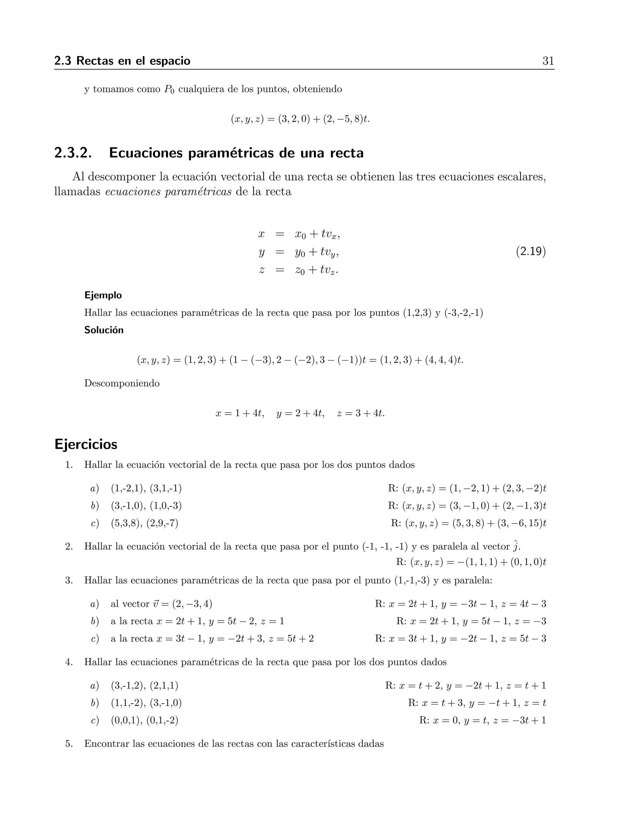 2.3 Rectas en el espacio 31 
y tomamos como P0 cualquiera de los puntos, obteniendo 
(x, y, z) = (3, 2, 0) + (2,−5, 8)t. 
2.3.2. Ecuaciones param´etricas de una recta 
Al descomponer la ecuaci´on vectorial de una recta se obtienen las tres ecuaciones escalares, 
llamadas ecuaciones param´etricas de la recta 
x = x0 + tvx, 
y = y0 + tvy, (2.19) 
z = z0 + tvz. 
Ejemplo 
Hallar las ecuaciones param´etricas de la recta que pasa por los puntos (1,2,3) y (-3,-2,-1) 
Soluci´on 
(x, y, z) = (1, 2, 3) + (1 − (−3), 2 − (−2), 3 − (−1))t = (1, 2, 3) + (4, 4, 4)t. 
Descomponiendo 
x = 1+4t, y = 2+4t, z = 3+4t. 
Ejercicios 
1. Hallar la ecuaci´on vectorial de la recta que pasa por los dos puntos dados 
a) (1,-2,1), (3,1,-1) R: (x, y, z) = (1,−2, 1) + (2, 3,−2)t 
b) (3,-1,0), (1,0,-3) R: (x, y, z) = (3,−1, 0) + (2,−1, 3)t 
c) (5,3,8), (2,9,-7) R: (x, y, z) = (5, 3, 8) + (3,−6, 15)t 
2. Hallar la ecuaci´on vectorial de la recta que pasa por el punto (-1, -1, -1) y es paralela al vector ˆj 
. 
R: (x, y, z) = −(1, 1, 1) + (0, 1, 0)t 
3. Hallar las ecuaciones param´etricas de la recta que pasa por el punto (1,-1,-3) y es paralela: 
a) al vector v = (2,−3, 4) R: x = 2t + 1, y = −3t − 1, z = 4t − 3 
b) a la recta x = 2t + 1, y = 5t − 2, z = 1 R: x = 2t + 1, y = 5t − 1, z = −3 
c) a la recta x = 3t − 1, y = −2t + 3, z = 5t + 2 R: x = 3t + 1, y = −2t − 1, z = 5t − 3 
4. Hallar las ecuaciones param´etricas de la recta que pasa por los dos puntos dados 
a) (3,-1,2), (2,1,1) R: x = t + 2, y = −2t + 1, z = t+ 1 
b) (1,1,-2), (3,-1,0) R: x = t + 3, y = −t + 1, z = t 
c) (0,0,1), (0,1,-2) R: x = 0, y = t, z = −3t+ 1 
5. Encontrar las ecuaciones de las rectas con las caracter´ısticas dadas 
 