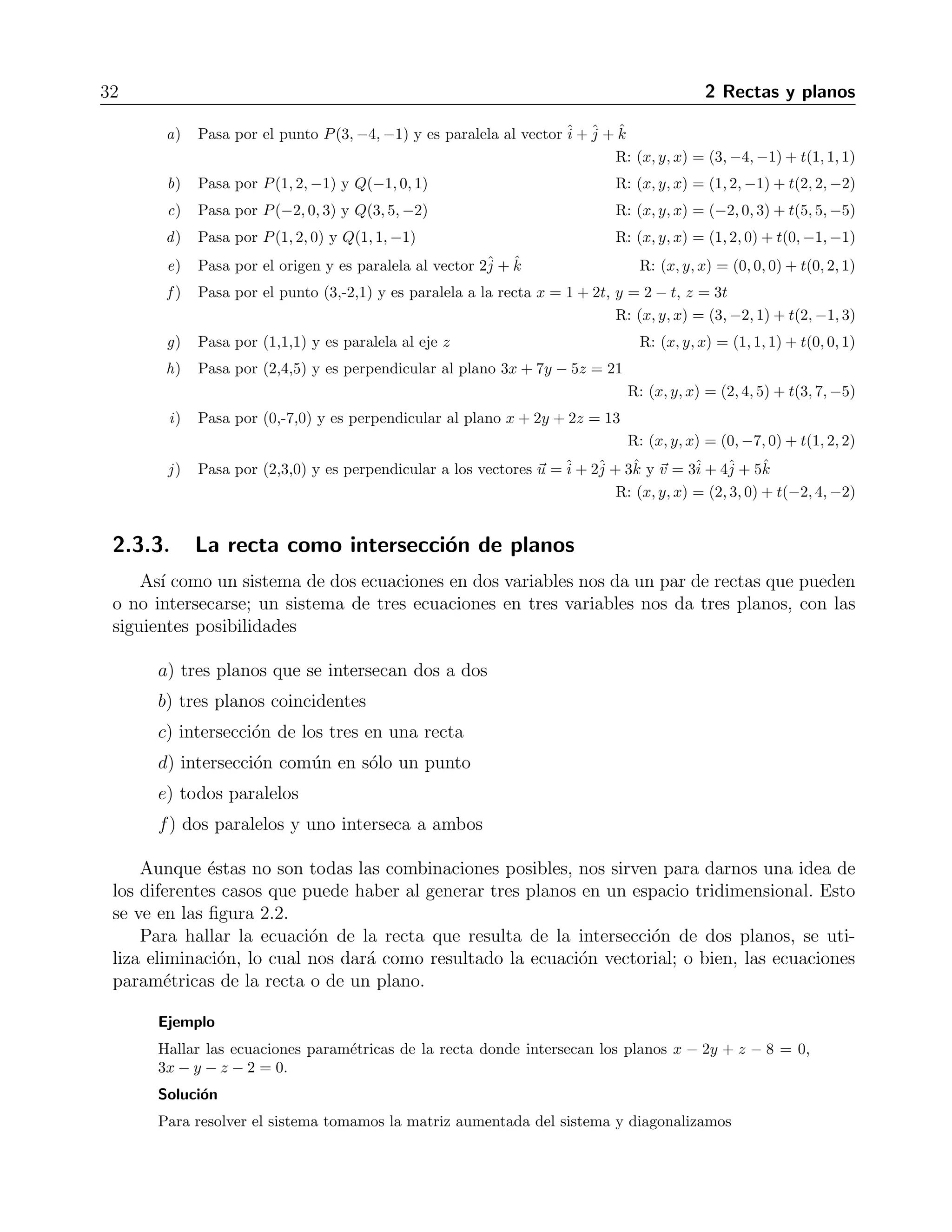 32 2 Rectas y planos 
a) Pasa por el punto P(3,−4,−1) y es paralela al vectorˆi 
+ˆj 
+ ˆk 
R: (x, y, x) = (3,−4,−1)+ t(1, 1, 1) 
b) Pasa por P(1, 2,−1) y Q(−1, 0, 1) R: (x, y, x) = (1, 2,−1) + t(2, 2,−2) 
c) Pasa por P(−2, 0, 3) y Q(3, 5,−2) R: (x, y, x) = (−2, 0, 3) + t(5, 5,−5) 
d) Pasa por P(1, 2, 0) y Q(1, 1,−1) R: (x, y, x) = (1, 2, 0) + t(0,−1,−1) 
e) Pasa por el origen y es paralela al vector 2ˆj 
+ ˆk R: (x, y, x) = (0, 0, 0) + t(0, 2, 1) 
f ) Pasa por el punto (3,-2,1) y es paralela a la recta x = 1+2t, y = 2− t, z = 3t 
R: (x, y, x) = (3,−2, 1) + t(2,−1, 3) 
g) Pasa por (1,1,1) y es paralela al eje z R: (x, y, x) = (1, 1, 1) + t(0, 0, 1) 
h) Pasa por (2,4,5) y es perpendicular al plano 3x + 7y − 5z = 21 
R: (x, y, x) = (2, 4, 5) + t(3, 7,−5) 
i) Pasa por (0,-7,0) y es perpendicular al plano x + 2y + 2z = 13 
R: (x, y, x) = (0,−7, 0) + t(1, 2, 2) 
j ) Pasa por (2,3,0) y es perpendicular a los vectores u =ˆi 
+ 2ˆj 
+ 3ˆk y v = 3ˆi 
+ 4ˆj 
+ 5ˆk 
R: (x, y, x) = (2, 3, 0) + t(−2, 4,−2) 
2.3.3. La recta como intersecci´on de planos 
As´ı como un sistema de dos ecuaciones en dos variables nos da un par de rectas que pueden 
o no intersecarse; un sistema de tres ecuaciones en tres variables nos da tres planos, con las 
siguientes posibilidades 
a) tres planos que se intersecan dos a dos 
b) tres planos coincidentes 
c) intersecci´on de los tres en una recta 
d) intersecci´on com´un en s´olo un punto 
e) todos paralelos 
f) dos paralelos y uno interseca a ambos 
Aunque ´estas no son todas las combinaciones posibles, nos sirven para darnos una idea de 
los diferentes casos que puede haber al generar tres planos en un espacio tridimensional. Esto 
se ve en las figura 2.2. 
Para hallar la ecuaci´on de la recta que resulta de la intersecci´on de dos planos, se uti-liza 
eliminaci´on, lo cual nos dar´a como resultado la ecuaci´on vectorial; o bien, las ecuaciones 
param´etricas de la recta o de un plano. 
Ejemplo 
Hallar las ecuaciones param´etricas de la recta donde intersecan los planos x − 2y + z − 8 = 0, 
3x − y − z −2 = 0. 
Soluci´on 
Para resolver el sistema tomamos la matriz aumentada del sistema y diagonalizamos 
 