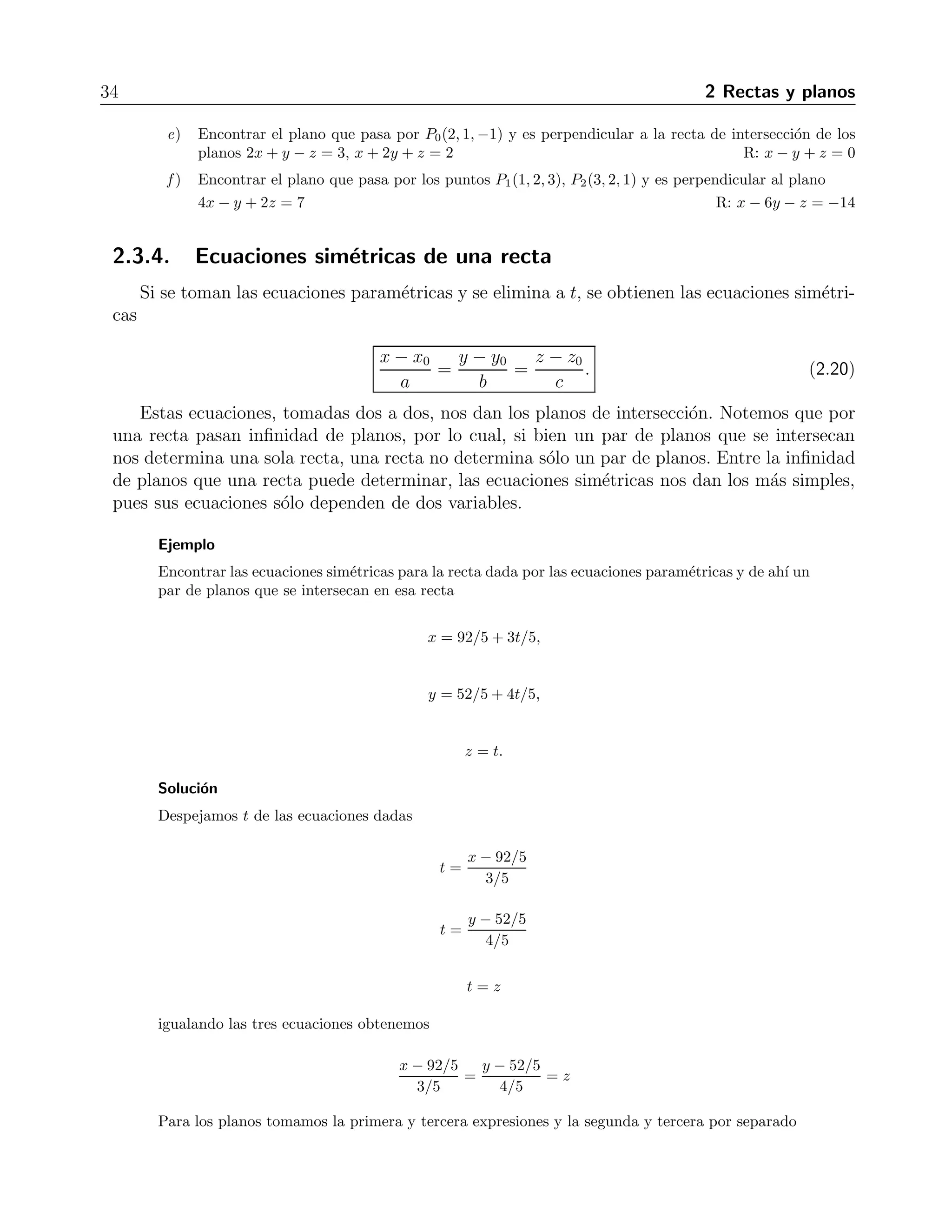 34 2 Rectas y planos 
e) Encontrar el plano que pasa por P0(2, 1,−1) y es perpendicular a la recta de intersecci´on de los 
planos 2x + y − z = 3, x + 2y + z = 2 R: x − y + z = 0 
f ) Encontrar el plano que pasa por los puntos P1(1, 2, 3), P2(3, 2, 1) y es perpendicular al plano 
4x − y + 2z = 7 R: x − 6y − z = −14 
2.3.4. Ecuaciones sim´etricas de una recta 
Si se toman las ecuaciones param´etricas y se elimina a t, se obtienen las ecuaciones sim´etri-cas 
x − x0 
a 
= 
y − y0 
b 
= 
z − z0 
c 
. (2.20) 
Estas ecuaciones, tomadas dos a dos, nos dan los planos de intersecci´on. Notemos que por 
una recta pasan infinidad de planos, por lo cual, si bien un par de planos que se intersecan 
nos determina una sola recta, una recta no determina s´olo un par de planos. Entre la infinidad 
de planos que una recta puede determinar, las ecuaciones sim´etricas nos dan los m´as simples, 
pues sus ecuaciones s´olo dependen de dos variables. 
Ejemplo 
Encontrar las ecuaciones sim´etricas para la recta dada por las ecuaciones param´etricas y de ah´ı un 
par de planos que se intersecan en esa recta 
x = 92/5+ 3t/5, 
y = 52/5+ 4t/5, 
z = t. 
Soluci´on 
Despejamos t de las ecuaciones dadas 
t = 
x − 92/5 
3/5 
t = 
y − 52/5 
4/5 
t = z 
igualando las tres ecuaciones obtenemos 
x − 92/5 
3/5 
= 
y − 52/5 
4/5 
= z 
Para los planos tomamos la primera y tercera expresiones y la segunda y tercera por separado 
 