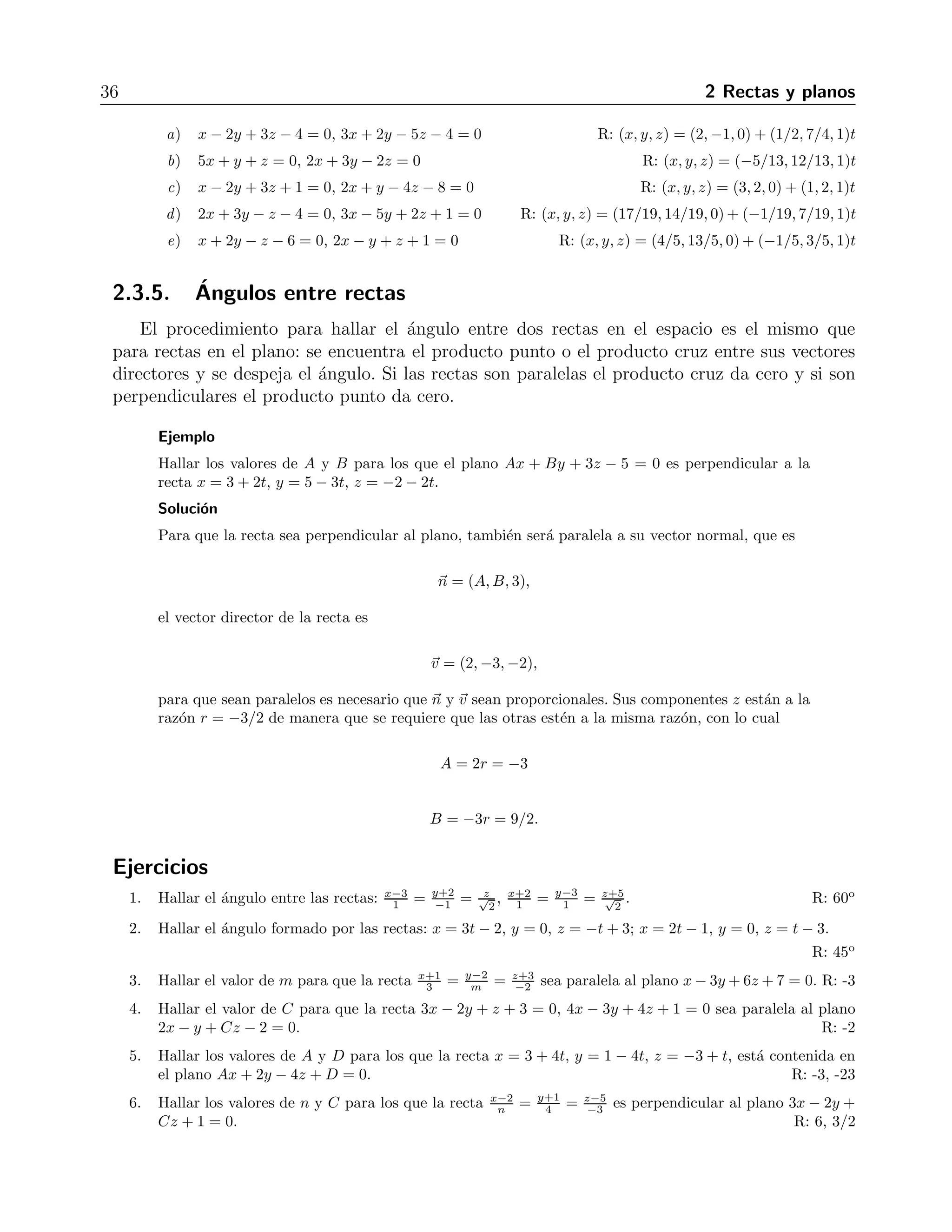 36 2 Rectas y planos 
a) x − 2y + 3z − 4 = 0, 3x+ 2y − 5z −4 = 0 R: (x, y, z) = (2,−1, 0) + (1/2, 7/4, 1)t 
b) 5x + y + z = 0, 2x + 3y − 2z = 0 R: (x, y, z) = (−5/13, 12/13, 1)t 
c) x − 2y + 3z + 1 = 0, 2x + y − 4z −8 = 0 R: (x, y, z) = (3, 2, 0) + (1, 2, 1)t 
d) 2x + 3y − z − 4 = 0, 3x − 5y + 2z + 1 = 0 R: (x, y, z) = (17/19, 14/19, 0)+ (−1/19, 7/19, 1)t 
e) x + 2y − z −6 = 0, 2x − y + z + 1 = 0 R: (x, y, z) = (4/5, 13/5, 0)+ (−1/5, 3/5, 1)t 
2.3.5. ´Angulos entre rectas 
El procedimiento para hallar el ´angulo entre dos rectas en el espacio es el mismo que 
para rectas en el plano: se encuentra el producto punto o el producto cruz entre sus vectores 
directores y se despeja el ´angulo. Si las rectas son paralelas el producto cruz da cero y si son 
perpendiculares el producto punto da cero. 
Ejemplo 
Hallar los valores de A y B para los que el plano Ax + By + 3z − 5 = 0 es perpendicular a la 
recta x = 3+2t, y = 5− 3t, z = −2 − 2t. 
Soluci´on 
Para que la recta sea perpendicular al plano, tambi´en ser´a paralela a su vector normal, que es 
n = (A,B, 3), 
el vector director de la recta es 
v = (2,−3,−2), 
para que sean paralelos es necesario que n y v sean proporcionales. Sus componentes z est´an a la 
raz´on r = −3/2 de manera que se requiere que las otras est´en a la misma raz´on, con lo cual 
A = 2r = −3 
B = −3r = 9/2. 
Ejercicios 
1. Hallar el ´angulo entre las rectas: x−3 
1 = y+2 
−1 = √z 
2 
1 = y−3 
1 = z√+5 
, x+2 
2 
. R: 60o 
2. Hallar el ´angulo formado por las rectas: x = 3t − 2, y = 0, z = −t + 3; x = 2t − 1, y = 0, z = t − 3. 
R: 45o 
3 = y−2 
3. Hallar el valor de m para que la recta x+1 
−2 sea paralela al plano x−3y +6z+7= 0. R: -3 
m = z+3 
4. Hallar el valor de C para que la recta 3x − 2y + z + 3 = 0, 4x − 3y + 4z + 1 = 0 sea paralela al plano 
2x − y + Cz − 2 = 0. R: -2 
5. Hallar los valores de A y D para los que la recta x = 3+4t, y = 1 − 4t, z = −3 + t, est´a contenida en 
el plano Ax + 2y − 4z + D = 0. R: -3, -23 
6. Hallar los valores de n y C para los que la recta x−2 
4 = z−5 
n = y+1 
−3 es perpendicular al plano 3x − 2y + 
Cz + 1 = 0. R: 6, 3/2 
 