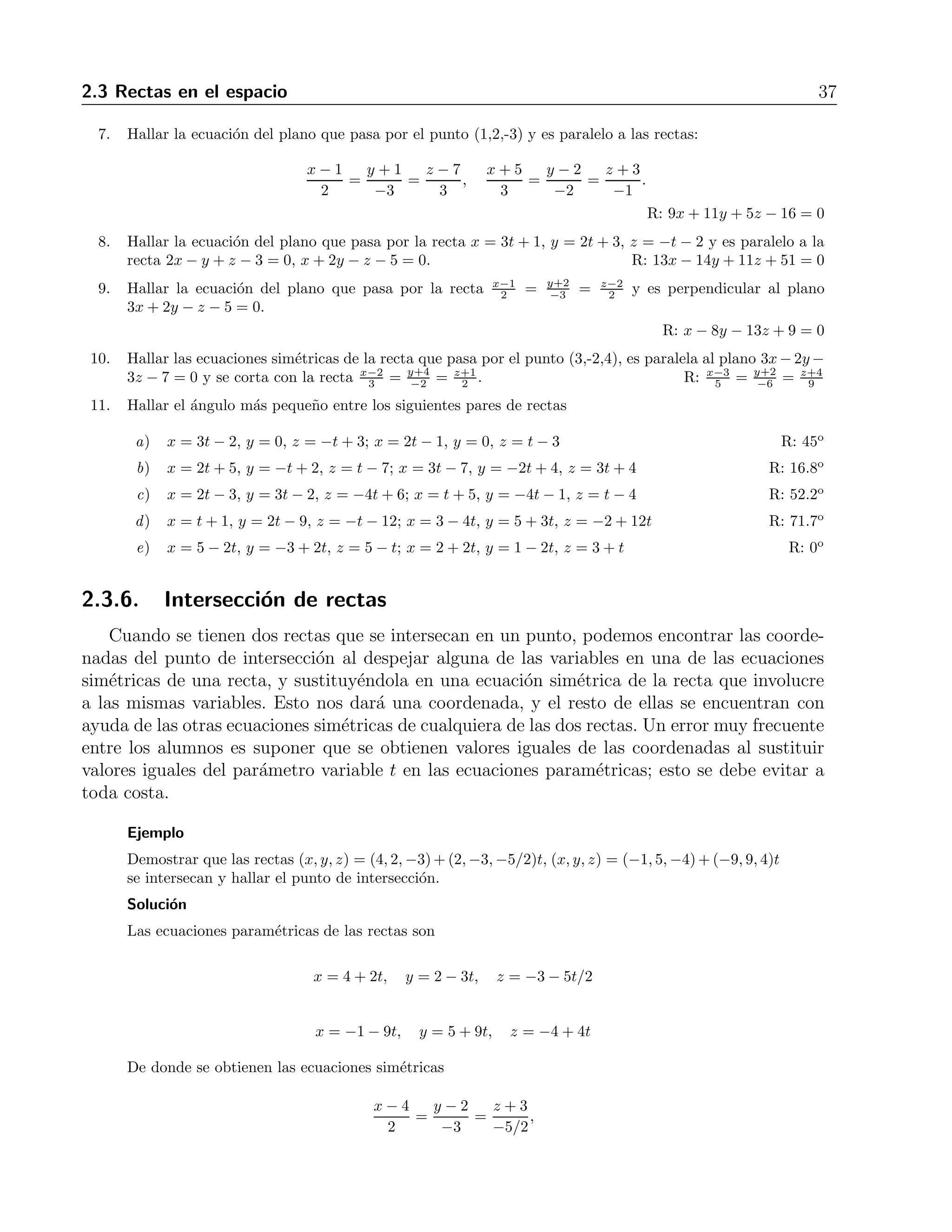2.3 Rectas en el espacio 37 
7. Hallar la ecuaci´on del plano que pasa por el punto (1,2,-3) y es paralelo a las rectas: 
x − 1 
2 
= 
y + 1 
−3 
= 
z − 7 
3 
, 
x + 5 
3 
= 
y − 2 
−2 
= 
z + 3 
−1 
. 
R: 9x+ 11y + 5z − 16 = 0 
8. Hallar la ecuaci´on del plano que pasa por la recta x = 3t + 1, y = 2t + 3, z = −t − 2 y es paralelo a la 
recta 2x − y + z −3 = 0, x + 2y − z − 5 = 0. R: 13x − 14y + 11z + 51 = 0 
9. Hallar la ecuaci´on del plano que pasa por la recta x−1 
−3 = z−2 
2 y es perpendicular al plano 
2 = y+2 
3x+ 2y − z −5 = 0. 
R: x − 8y − 13z + 9 = 0 
10. Hallar las ecuaciones sim´etricas de la recta que pasa por el punto (3,-2,4), es paralela al plano 3x−2y− 
3z − 7 = 0 y se corta con la recta x−2 
−2 = z+1 
2. R: x−3 
5 = y+2 
3 = y+4 
−6 = z+4 
9 
11. Hallar el ´angulo m´as peque˜no entre los siguientes pares de rectas 
a) x = 3t − 2, y = 0, z = −t + 3; x = 2t − 1, y = 0, z = t −3 R: 45o 
b) x = 2t + 5, y = −t + 2, z = t − 7; x = 3t − 7, y = −2t+ 4, z = 3t + 4 R: 16.8o 
c) x = 2t − 3, y = 3t − 2, z = −4t + 6; x = t + 5, y = −4t − 1, z = t − 4 R: 52.2o 
d) x = t + 1, y = 2t − 9, z = −t − 12; x = 3− 4t, y = 5+3t, z = −2+ 12t R: 71.7o 
e) x = 5− 2t, y = −3 + 2t, z = 5− t; x = 2+2t, y = 1− 2t, z = 3+t R: 0o 
2.3.6. Intersecci´on de rectas 
Cuando se tienen dos rectas que se intersecan en un punto, podemos encontrar las coorde-nadas 
del punto de intersecci´on al despejar alguna de las variables en una de las ecuaciones 
sim´etricas de una recta, y sustituy´endola en una ecuaci´on sim´etrica de la recta que involucre 
a las mismas variables. Esto nos dar´a una coordenada, y el resto de ellas se encuentran con 
ayuda de las otras ecuaciones sim´etricas de cualquiera de las dos rectas. Un error muy frecuente 
entre los alumnos es suponer que se obtienen valores iguales de las coordenadas al sustituir 
valores iguales del par´ametro variable t en las ecuaciones param´etricas; esto se debe evitar a 
toda costa. 
Ejemplo 
Demostrar que las rectas (x, y, z) = (4, 2,−3)+(2,−3,−5/2)t, (x, y, z) = (−1, 5,−4)+(−9, 9, 4)t 
se intersecan y hallar el punto de intersecci´on. 
Soluci´on 
Las ecuaciones param´etricas de las rectas son 
x = 4+2t, y = 2− 3t, z = −3 − 5t/2 
x = −1 − 9t, y = 5+9t, z = −4 + 4t 
De donde se obtienen las ecuaciones sim´etricas 
x − 4 
2 
= 
y − 2 
−3 
= 
z + 3 
−5/2 
, 
 