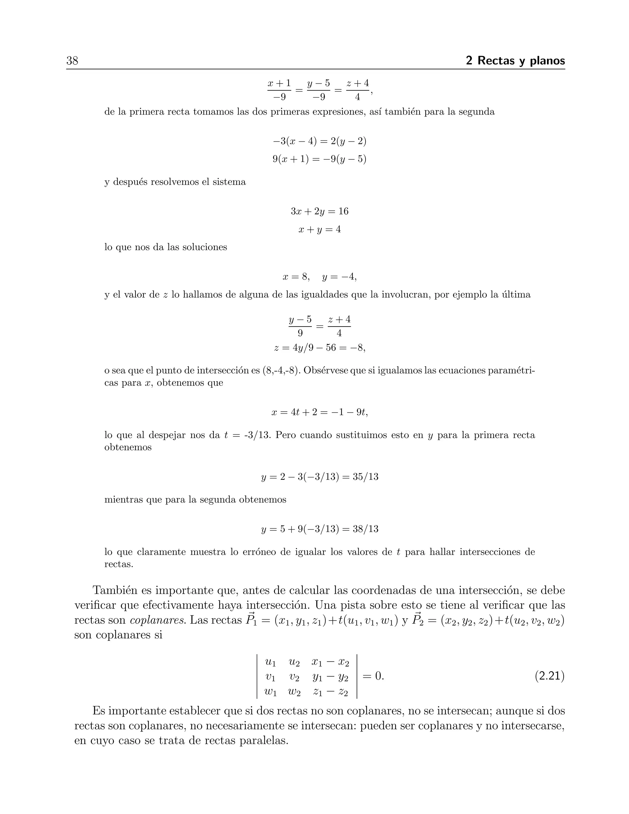 38 2 Rectas y planos 
x + 1 
−9 
= 
y − 5 
−9 
= 
z + 4 
4 
, 
de la primera recta tomamos las dos primeras expresiones, as´ı tambi´en para la segunda 
−3(x − 4) = 2(y − 2) 
9(x + 1) = −9(y − 5) 
y despu´es resolvemos el sistema 
3x+ 2y = 16 
x + y = 4 
lo que nos da las soluciones 
x = 8, y= −4, 
y el valor de z lo hallamos de alguna de las igualdades que la involucran, por ejemplo la ´ultima 
y − 5 
9 
= 
z + 4 
4 
z = 4y/9 − 56 = −8, 
o sea que el punto de intersecci´on es (8,-4,-8). Obs´ervese que si igualamos las ecuaciones param´etri-cas 
para x, obtenemos que 
x = 4t + 2 = −1 − 9t, 
lo que al despejar nos da t = -3/13. Pero cuando sustituimos esto en y para la primera recta 
obtenemos 
y = 2− 3(−3/13) = 35/13 
mientras que para la segunda obtenemos 
y = 5+9(−3/13) = 38/13 
lo que claramente muestra lo err´oneo de igualar los valores de t para hallar intersecciones de 
rectas. 
Tambi´en es importante que, antes de calcular las coordenadas de una intersecci´on, se debe 
verificar que efectivamente haya intersecci´on. Una pista sobre esto se tiene al verificar que las 
rectas son coplanares. Las rectas P 
1 = (x1, y1, z1)+t(u1, v1, w1) y P 
2 = (x2, y2, z2)+t(u2, v2, w2) 
son coplanares si 
 
u1 u2 x1 − x2 
v1 v2 y1 − y2 
w1 w2 z1 − z2 
 
= 0. (2.21) 
Es importante establecer que si dos rectas no son coplanares, no se intersecan; aunque si dos 
rectas son coplanares, no necesariamente se intersecan: pueden ser coplanares y no intersecarse, 
en cuyo caso se trata de rectas paralelas. 
 