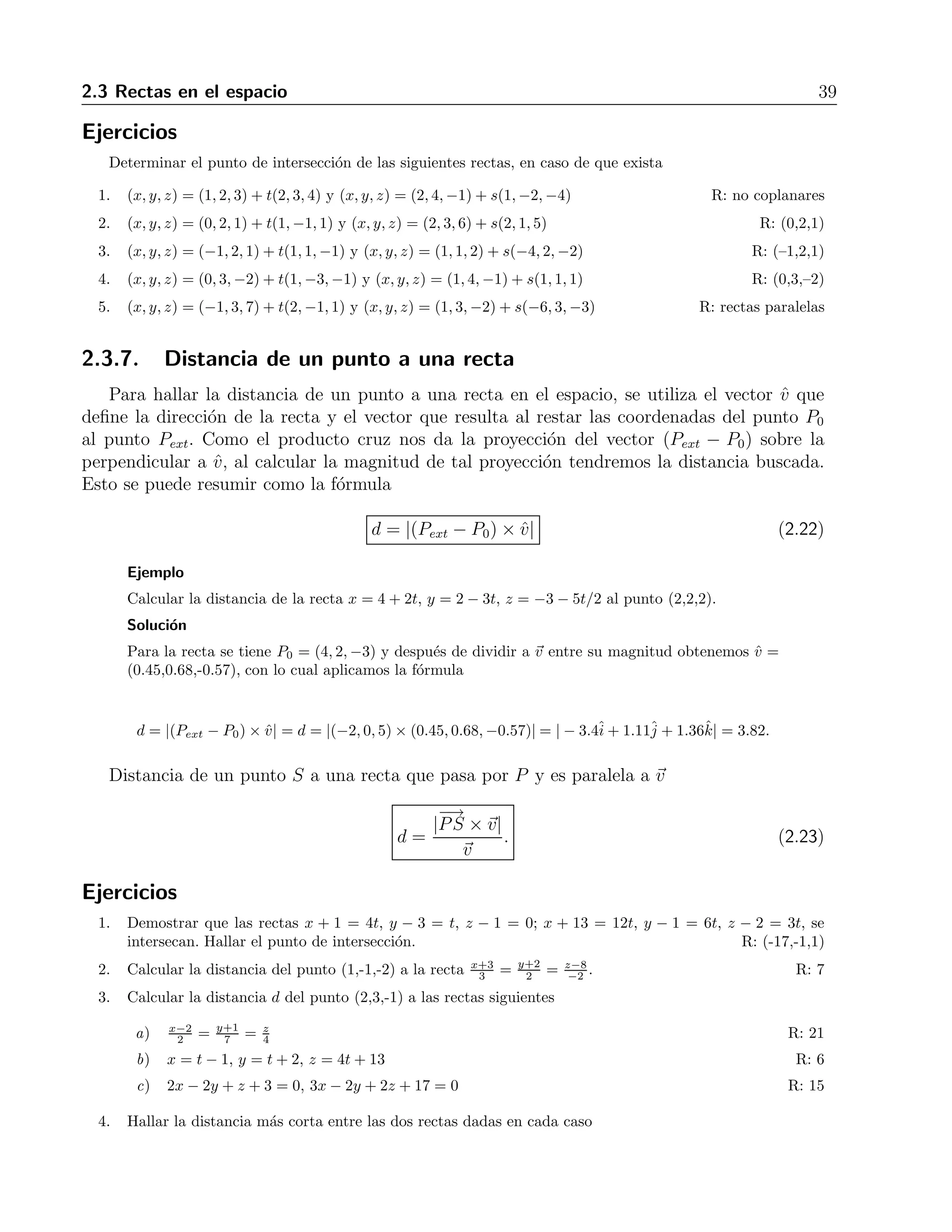 2.3 Rectas en el espacio 39 
Ejercicios 
Determinar el punto de intersecci´on de las siguientes rectas, en caso de que exista 
1. (x, y, z) = (1, 2, 3) + t(2, 3, 4) y (x, y, z) = (2, 4,−1) + s(1,−2,−4) R: no coplanares 
2. (x, y, z) = (0, 2, 1) + t(1,−1, 1) y (x, y, z) = (2, 3, 6) + s(2, 1, 5) R: (0,2,1) 
3. (x, y, z) = (−1, 2, 1) + t(1, 1,−1) y (x, y, z) = (1, 1, 2) + s(−4, 2,−2) R: (–1,2,1) 
4. (x, y, z) = (0, 3,−2) + t(1,−3,−1) y (x, y, z) = (1, 4,−1) + s(1, 1, 1) R: (0,3,–2) 
5. (x, y, z) = (−1, 3, 7) + t(2,−1, 1) y (x, y, z) = (1, 3,−2) + s(−6, 3,−3) R: rectas paralelas 
2.3.7. Distancia de un punto a una recta 
Para hallar la distancia de un punto a una recta en el espacio, se utiliza el vector ˆv que 
define la direcci´on de la recta y el vector que resulta al restar las coordenadas del punto P0 
al punto Pext. Como el producto cruz nos da la proyecci´on del vector (Pext − P0) sobre la 
perpendicular a ˆv, al calcular la magnitud de tal proyecci´on tendremos la distancia buscada. 
Esto se puede resumir como la f´ormula 
d = |(Pext − P0) × ˆv| (2.22) 
Ejemplo 
Calcular la distancia de la recta x = 4+2t, y = 2− 3t, z = −3 − 5t/2 al punto (2,2,2). 
Soluci´on 
Para la recta se tiene P0 = (4, 2,−3) y despu´es de dividir a v entre su magnitud obtenemos ˆv = 
(0.45,0.68,-0.57), con lo cual aplicamos la f´ormula 
d = |(Pext − P0) × ˆv| = d = |(−2, 0, 5) × (0.45, 0.68,−0.57)| = | − 3.4ˆi 
+ 1.11ˆj 
+ 1.36ˆk| = 3.82. 
Distancia de un punto S a una recta que pasa por P y es paralela a v 
d = 
| 
−→ 
PS ×v| 
v 
. (2.23) 
Ejercicios 
1. Demostrar que las rectas x + 1 = 4t, y − 3 = t, z − 1 = 0; x + 13 = 12t, y − 1 = 6t, z − 2 = 3t, se 
intersecan. Hallar el punto de intersecci´on. R: (-17,-1,1) 
3 = y+2 
2 = z−8 
2. Calcular la distancia del punto (1,-1,-2) a la recta x+3 
−2. R: 7 
3. Calcular la distancia d del punto (2,3,-1) a las rectas siguientes 
a) x−2 
2 = y+1 
7 = z 
4 R: 21 
b) x = t − 1, y = t + 2, z = 4t + 13 R: 6 
c) 2x − 2y + z + 3 = 0, 3x − 2y + 2z + 17 = 0 R: 15 
4. Hallar la distancia m´as corta entre las dos rectas dadas en cada caso 
 