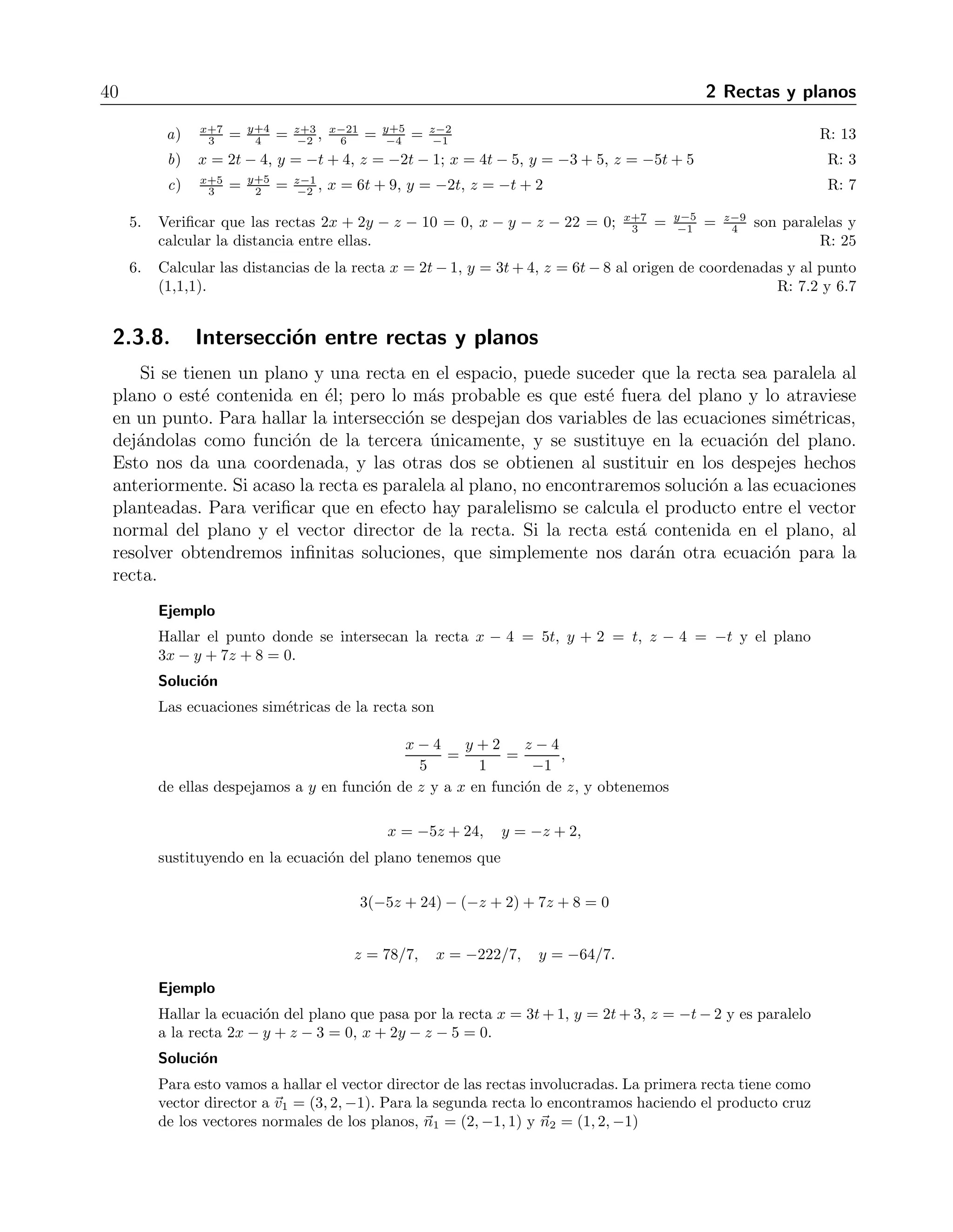 40 2 Rectas y planos 
3 = y+4 
4 = z+3 
a) x+7 
−2 , x−21 
6 = y+5 
−4 = z−2 
−1 R: 13 
b) x = 2t − 4, y = −t + 4, z = −2t − 1; x = 4t − 5, y = −3+ 5, z = −5t+ 5 R: 3 
c) x+5 
3 = y+5 
2 = z−1 
−2 , x = 6t + 9, y = −2t, z = −t+ 2 R: 7 
3 = y−5 
5. Verificar que las rectas 2x + 2y − z − 10 = 0, x − y − z − 22 = 0; x+7 
−1 = z−9 
4 son paralelas y 
calcular la distancia entre ellas. R: 25 
6. Calcular las distancias de la recta x = 2t−1, y = 3t+4, z = 6t−8 al origen de coordenadas y al punto 
(1,1,1). R: 7.2 y 6.7 
2.3.8. Intersecci´on entre rectas y planos 
Si se tienen un plano y una recta en el espacio, puede suceder que la recta sea paralela al 
plano o est´e contenida en ´el; pero lo m´as probable es que est´e fuera del plano y lo atraviese 
en un punto. Para hallar la intersecci´on se despejan dos variables de las ecuaciones sim´etricas, 
dej´andolas como funci´on de la tercera ´unicamente, y se sustituye en la ecuaci´on del plano. 
Esto nos da una coordenada, y las otras dos se obtienen al sustituir en los despejes hechos 
anteriormente. Si acaso la recta es paralela al plano, no encontraremos soluci´on a las ecuaciones 
planteadas. Para verificar que en efecto hay paralelismo se calcula el producto entre el vector 
normal del plano y el vector director de la recta. Si la recta est´a contenida en el plano, al 
resolver obtendremos infinitas soluciones, que simplemente nos dar´an otra ecuaci´on para la 
recta. 
Ejemplo 
Hallar el punto donde se intersecan la recta x − 4 = 5t, y + 2 = t, z − 4 = −t y el plano 
3x − y + 7z + 8 = 0. 
Soluci´on 
Las ecuaciones sim´etricas de la recta son 
x − 4 
5 
= 
y + 2 
1 
= 
z − 4 
−1 
, 
de ellas despejamos a y en funci´on de z y a x en funci´on de z, y obtenemos 
x = −5z + 24, y= −z + 2, 
sustituyendo en la ecuaci´on del plano tenemos que 
3(−5z + 24) − (−z + 2)+7z + 8 = 0 
z = 78/7, x= −222/7, y= −64/7. 
Ejemplo 
Hallar la ecuaci´on del plano que pasa por la recta x = 3t+1, y = 2t+3, z = −t−2 y es paralelo 
a la recta 2x − y + z − 3 = 0, x + 2y − z −5 = 0. 
Soluci´on 
Para esto vamos a hallar el vector director de las rectas involucradas. La primera recta tiene como 
vector director a v1 = (3, 2,−1). Para la segunda recta lo encontramos haciendo el producto cruz 
de los vectores normales de los planos, n1 = (2,−1, 1) y n2 = (1, 2,−1) 
 