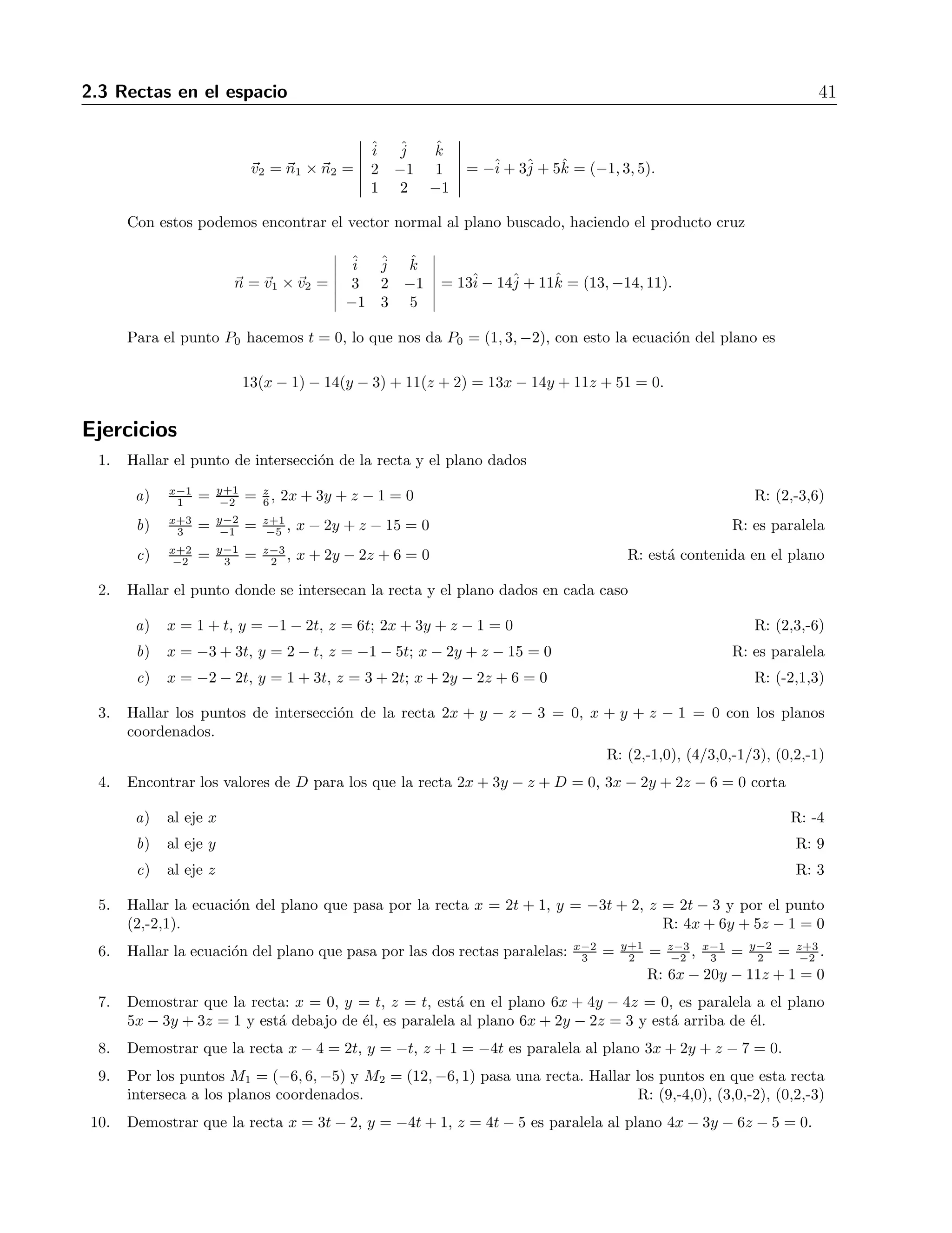 2.3 Rectas en el espacio 41 
v2 = n1 × n2 = 
 
ˆi 
ˆj 
ˆk 
2 −1 1 
1 2 −1 
 
= −ˆi 
+ 3ˆj 
+ 5ˆk = (−1, 3, 5). 
Con estos podemos encontrar el vector normal al plano buscado, haciendo el producto cruz 
n = v1 ×v2 = 
 
ˆi 
ˆj 
ˆk 
3 2 −1 
−1 3 5 
 
= 13ˆi 
− 14ˆj 
+ 11ˆk = (13,−14, 11). 
Para el punto P0 hacemos t = 0, lo que nos da P0 = (1, 3,−2), con esto la ecuaci´on del plano es 
13(x − 1) − 14(y − 3) + 11(z + 2) = 13x − 14y + 11z + 51 = 0. 
Ejercicios 
1. Hallar el punto de intersecci´on de la recta y el plano dados 
a) x−1 
−2 = z 
6, 2x+ 3y + z −1 = 0 R: (2,-3,6) 
1 = y+1 
3 = y−2 
b) x+3 
−5 , x − 2y + z − 15 = 0 R: es paralela 
−1 = z+1 
−2 = y−1 
3 = z−3 
2 , x + 2y − 2z + 6 = 0 R: est´a contenida en el plano 
c) x+2 
2. Hallar el punto donde se intersecan la recta y el plano dados en cada caso 
a) x = 1+t, y = −1 − 2t, z = 6t; 2x+ 3y + z − 1 = 0 R: (2,3,-6) 
b) x = −3+ 3t, y = 2− t, z = −1 − 5t; x − 2y + z − 15 = 0 R: es paralela 
c) x = −2 − 2t, y = 1+3t, z = 3+2t; x + 2y − 2z + 6 = 0 R: (-2,1,3) 
3. Hallar los puntos de intersecci´on de la recta 2x + y − z − 3 = 0, x + y + z − 1 = 0 con los planos 
coordenados. 
R: (2,-1,0), (4/3,0,-1/3), (0,2,-1) 
4. Encontrar los valores de D para los que la recta 2x+ 3y − z + D = 0, 3x − 2y + 2z −6 = 0 corta 
a) alejex R: -4 
b) alejey R: 9 
c) alejez R: 3 
5. Hallar la ecuaci´on del plano que pasa por la recta x = 2t + 1, y = −3t + 2, z = 2t − 3 y por el punto 
(2,-2,1). R: 4x+ 6y + 5z − 1 = 0 
6. Hallar la ecuaci´on del plano que pasa por las dos rectas paralelas: x−2 
−2 , x−1 
3 = y−2 
2 = z+3 
3 = y+1 
2 = z−3 
−2 . 
R: 6x − 20y − 11z + 1 = 0 
7. Demostrar que la recta: x = 0, y = t, z = t, est´a en el plano 6x + 4y − 4z = 0, es paralela a el plano 
5x − 3y + 3z = 1 y est´a debajo de ´el, es paralela al plano 6x+ 2y − 2z = 3 y est´a arriba de ´el. 
8. Demostrar que la recta x −4 = 2t, y = −t, z + 1 = −4t es paralela al plano 3x+ 2y + z −7 = 0. 
9. Por los puntos M1 = (−6, 6,−5) y M2 = (12,−6, 1) pasa una recta. Hallar los puntos en que esta recta 
interseca a los planos coordenados. R: (9,-4,0), (3,0,-2), (0,2,-3) 
10. Demostrar que la recta x = 3t − 2, y = −4t + 1, z = 4t − 5 es paralela al plano 4x − 3y − 6z −5 = 0. 
 