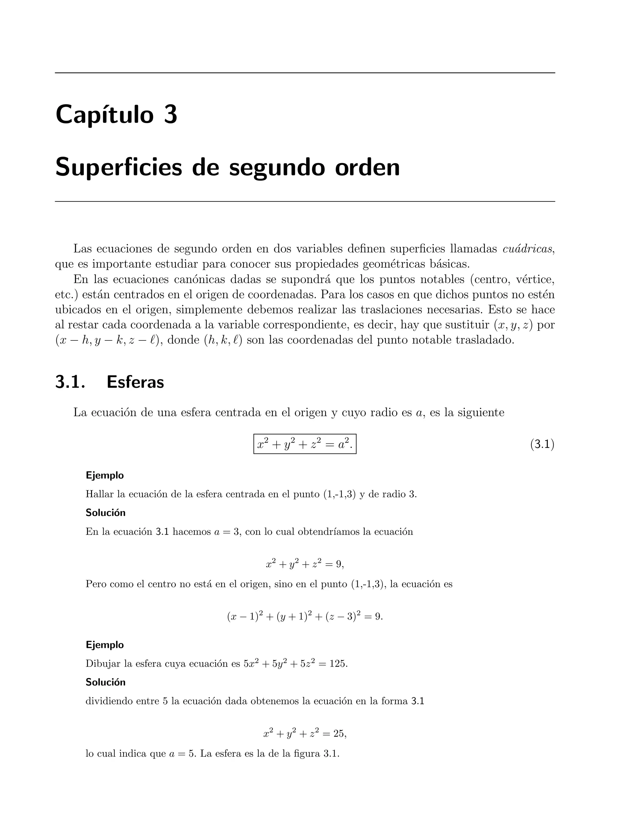 Cap´ıtulo 3 
Superficies de segundo orden 
Las ecuaciones de segundo orden en dos variables definen superficies llamadas cu´adricas, 
que es importante estudiar para conocer sus propiedades geom´etricas b´asicas. 
En las ecuaciones can´onicas dadas se supondr´a que los puntos notables (centro, v´ertice, 
etc.) est´an centrados en el origen de coordenadas. Para los casos en que dichos puntos no est´en 
ubicados en el origen, simplemente debemos realizar las traslaciones necesarias. Esto se hace 
al restar cada coordenada a la variable correspondiente, es decir, hay que sustituir (x, y, z) por 
(x − h, y − k, z − ), donde (h, k, ) son las coordenadas del punto notable trasladado. 
3.1. Esferas 
La ecuaci´on de una esfera centrada en el origen y cuyo radio es a, es la siguiente 
x2 + y2 + z2 = a2. (3.1) 
Ejemplo 
Hallar la ecuaci´on de la esfera centrada en el punto (1,-1,3) y de radio 3. 
Soluci´on 
En la ecuaci´on 3.1 hacemos a = 3, con lo cual obtendr´ıamos la ecuaci´on 
x2 + y2 + z2 = 9, 
Pero como el centro no est´a en el origen, sino en el punto (1,-1,3), la ecuaci´on es 
(x − 1)2 + (y + 1)2 + (z − 3)2 = 9. 
Ejemplo 
Dibujar la esfera cuya ecuaci´on es 5x2 + 5y2 + 5z2 = 125. 
Soluci´on 
dividiendo entre 5 la ecuaci´on dada obtenemos la ecuaci´on en la forma 3.1 
x2 + y2 + z2 = 25, 
lo cual indica que a = 5. La esfera es la de la figura 3.1. 
 