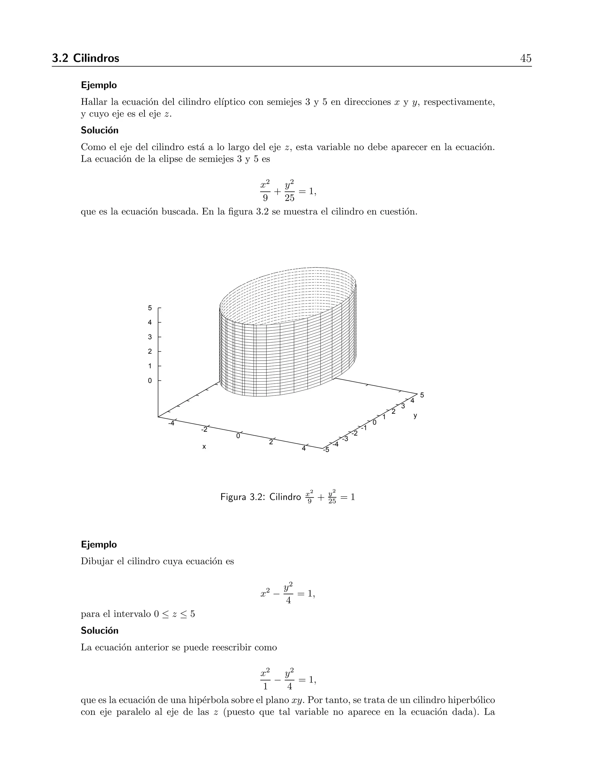 3.2 Cilindros 45 
Ejemplo 
Hallar la ecuaci´on del cilindro el´ıptico con semiejes 3 y 5 en direcciones x y y, respectivamente, 
y cuyo eje es el eje z. 
Soluci´on 
Como el eje del cilindro est´a a lo largo del eje z, esta variable no debe aparecer en la ecuaci´on. 
La ecuaci´on de la elipse de semiejes 3 y 5 es 
x2 
9 
+ 
y2 
25 
= 1, 
que es la ecuaci´on buscada. En la figura 3.2 se muestra el cilindro en cuesti´on. 
-4 
-2 
0 
2 
x 4 -5 
-4 
-3 
-2 
-1 
0 
1 
2 
3 
4 
5 
y 
5 
4 
3 
2 
1 
0 
9 + y2 
25 = 1 
Figura 3.2: Cilindro x2 
Ejemplo 
Dibujar el cilindro cuya ecuaci´on es 
x2 − y2 
4 
= 1, 
para el intervalo 0 ≤ z ≤ 5 
Soluci´on 
La ecuaci´on anterior se puede reescribir como 
x2 
1 
− y2 
4 
= 1, 
que es la ecuaci´on de una hip´erbola sobre el plano xy. Por tanto, se trata de un cilindro hiperb´olico 
con eje paralelo al eje de las z (puesto que tal variable no aparece en la ecuaci´on dada). La 
 