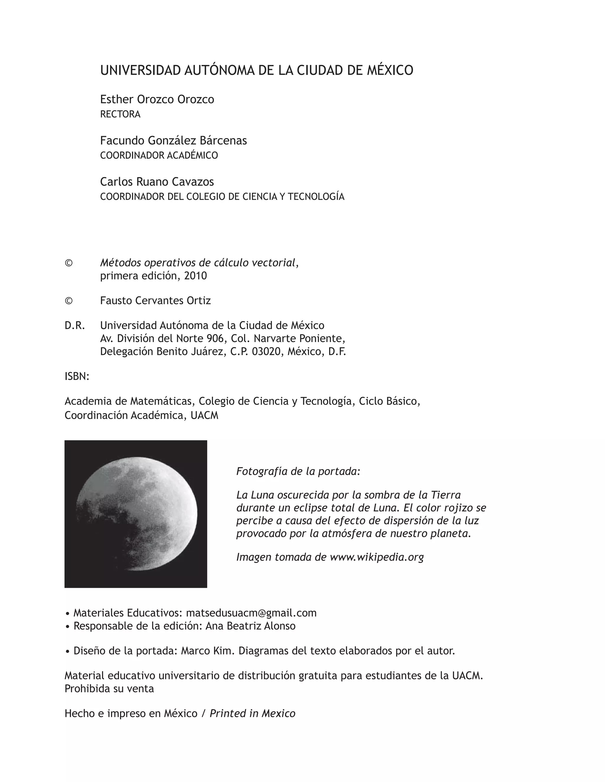 UNIVERSIDAD AUTÓNOMA DE LA CIUDAD DE MÉXICO 
Esther Orozco Orozco 
RECTORA 
Facundo González Bárcenas 
COORDINADOR ACADÉMICO 
Carlos Ruano Cavazos 
COORDINADOR DEL COLEGIO DE CIENCIA Y TECNOLOGÍA 
© Métodos operativos de cálculo vectorial, 
primera edición, 2010 
© Fausto Cervantes Ortiz 
D.R. Universidad Autónoma de la Ciudad de México 
Av. División del Norte 906, Col. Narvarte Poniente, 
Delegación Benito Juárez, C.P. 03020, México, D.F. 
ISBN: 
Academia de Matemáticas, Colegio de Ciencia y Tecnología, Ciclo Básico, 
Coordinación Académica, UACM 
Fotografía de la portada: 
La Luna oscurecida por la sombra de la Tierra 
durante un eclipse total de Luna. El color rojizo se 
percibe a causa del efecto de dispersión de la luz 
provocado por la atmósfera de nuestro planeta. 
Imagen tomada de www.wikipedia.org 
• Materiales Educativos: matsedusuacm@gmail.com 
• Responsable de la edición: Ana Beatriz Alonso 
• Diseño de la portada: Marco Kim. Diagramas del texto elaborados por el autor. 
Material educativo universitario de distribución gratuita para estudiantes de la UACM. 
Prohibida su venta 
Hecho e impreso en México / Printed in Mexico 
 