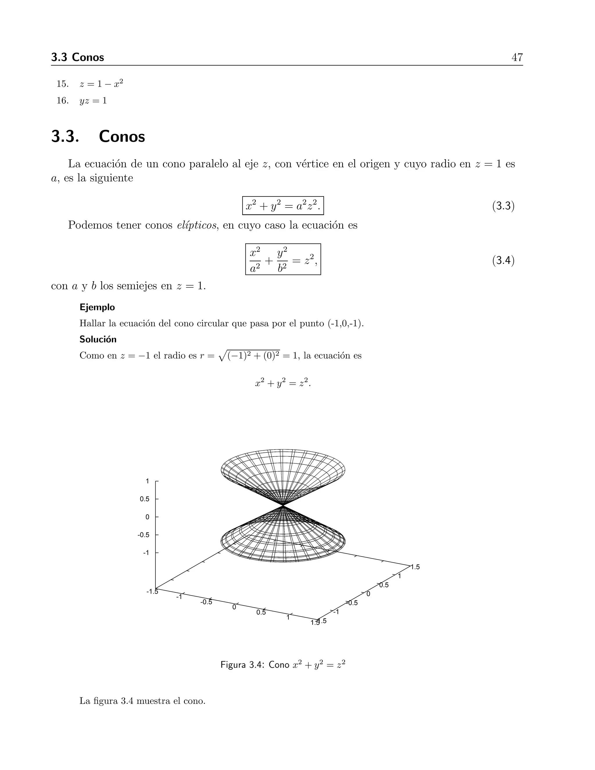 3.3 Conos 47 
15. z = 1− x2 
16. yz = 1 
3.3. Conos 
La ecuaci´on de un cono paralelo al eje z, con v´ertice en el origen y cuyo radio en z = 1 es 
a, es la siguiente 
x2 + y2 = a2z2. (3.3) 
Podemos tener conos el´ıpticos, en cuyo caso la ecuaci´on es 
x2 
a2 + 
y2 
b2 = z2, (3.4) 
con a y b los semiejes en z = 1. 
Ejemplo 
Hallar la ecuaci´on del cono circular que pasa por el punto (-1,0,-1). 
Solucion 
´ 
Como en z = −1 el radio es r = 
(−1)2 + (0)2 = 1, la ecuaci´on es 
x2 + y2 = z2. 
1 
0.5 
0 
-0.5 
-1.5 
-1 
-0.5 
0 
0.5 
1 
1.5 -1.5 
-1 
-0.5 
0 
0.5 
1 
1.5 
-1 
Figura 3.4: Cono x2 + y2 = z2 
La figura 3.4 muestra el cono. 
 